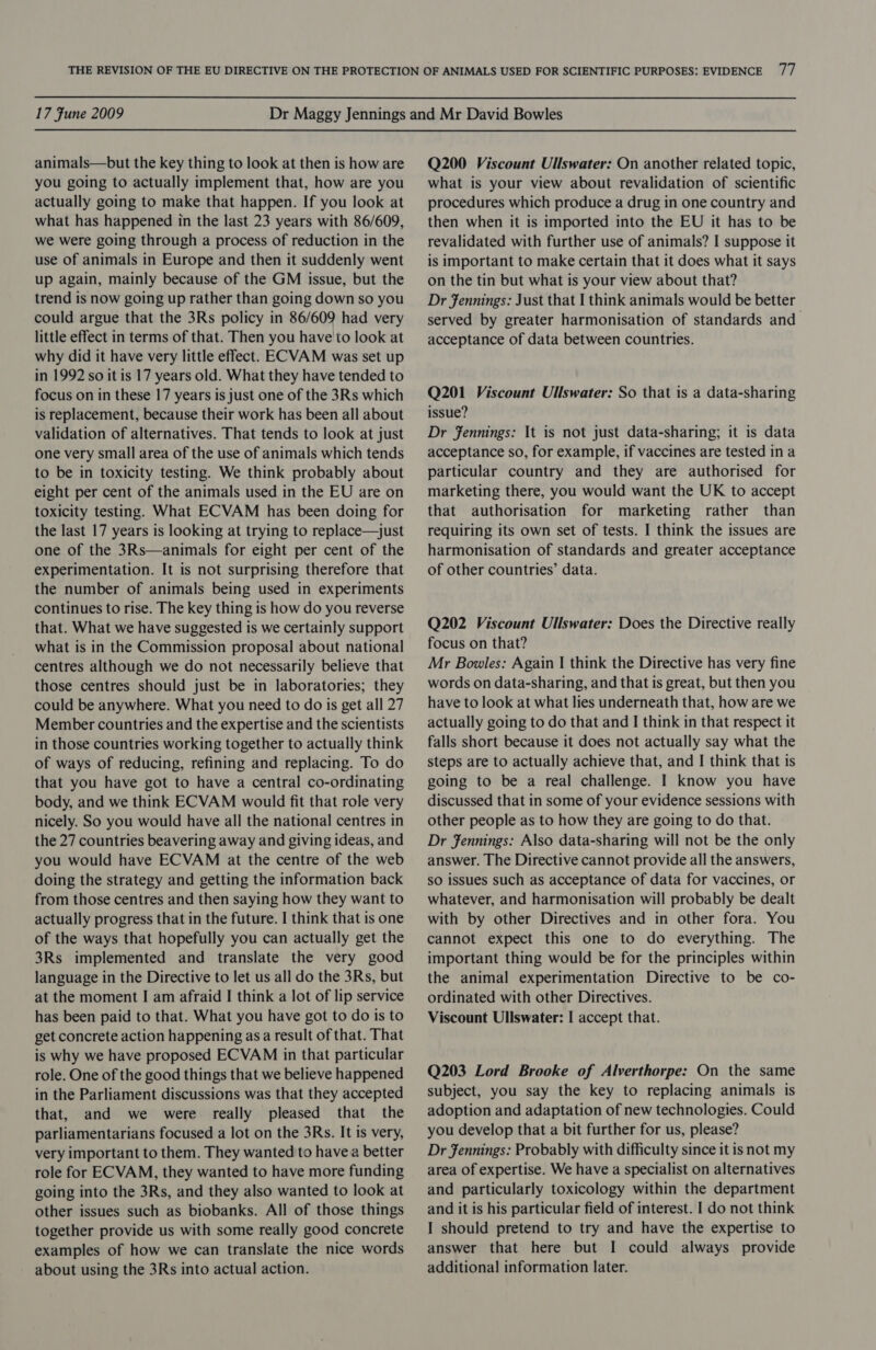 animals—but the key thing to look at then is how are you going to actually implement that, how are you actually going to make that happen. If you look at what has happened in the last 23 years with 86/609, we were going through a process of reduction in the use of animals in Europe and then it suddenly went up again, mainly because of the GM issue, but the trend is now going up rather than going down so you could argue that the 3Rs policy in 86/609 had very little effect in terms of that. Then you have'to look at why did it have very little effect. ECVAM was set up in 1992 so it is 17 years old. What they have tended to focus on in these 17 years is just one of the 3Rs which is replacement, because their work has been all about validation of alternatives. That tends to look at just one very small area of the use of animals which tends to be in toxicity testing. We think probably about eight per cent of the animals used in the EU are on toxicity testing. What ECVAM has been doing for the last 17 years is looking at trying to replace—just one of the 3Rs—animals for eight per cent of the experimentation. It is not surprising therefore that the number of animals being used in experiments continues to rise. The key thing is how do you reverse that. What we have suggested is we certainly support what is in the Commission proposal about national centres although we do not necessarily believe that those centres should just be in laboratories; they could be anywhere. What you need to do is get all 27 Member countries and the expertise and the scientists in those countries working together to actually think of ways of reducing, refining and replacing. To do that you have got to have a central co-ordinating body, and we think ECVAM would fit that role very nicely. So you would have all the national centres in the 27 countries beavering away and giving ideas, and you would have ECVAM at the centre of the web doing the strategy and getting the information back from those centres and then saying how they want to actually progress that in the future. I think that is one of the ways that hopefully you can actually get the 3Rs implemented and translate the very good language in the Directive to let us all do the 3Rs, but at the moment I am afraid I think a lot of lip service has been paid to that. What you have got to do is to get concrete action happening as a result of that. That is why we have proposed ECVAM in that particular role. One of the good things that we believe happened in the Parliament discussions was that they accepted that, and we were really pleased that the parliamentarians focused a lot on the 3Rs. It is very, very important to them. They wanted to havea better role for ECVAM, they wanted to have more funding going into the 3Rs, and they also wanted to look at other issues such as biobanks. All of those things together provide us with some really good concrete examples of how we can translate the nice words about using the 3Rs into actual action. Q200 Viscount Ullswater: On another related topic, what is your view about revalidation of scientific procedures which produce a drug in one country and then when it is imported into the EU it has to be revalidated with further use of animals? I suppose it is important to make certain that it does what it says on the tin but what is your view about that? Dr Jennings: Just that I think animals would be better served by greater harmonisation of standards and acceptance of data between countries. Q201 Viscount Ullswater: So that is a data-sharing issue? Dr Fennings: It is not just data-sharing; it is data acceptance so, for example, if vaccines are tested in a particular country and they are authorised for marketing there, you would want the UK to accept that authorisation for marketing rather than requiring its own set of tests. I think the issues are harmonisation of standards and greater acceptance of other countries’ data. Q202 Viscount Ullswater: Does the Directive really focus on that? Mr Bowles: Again I think the Directive has very fine words on data-sharing, and that is great, but then you have to look at what lies underneath that, how are we actually going to do that and I think in that respect it falls short because it does not actually say what the steps are to actually achieve that, and I think that is going to be a real challenge. I know you have discussed that in some of your evidence sessions with other people as to how they are going to do that. Dr Jennings: Also data-sharing will not be the only answer. The Directive cannot provide all the answers, so issues such as acceptance of data for vaccines, or whatever, and harmonisation will probably be dealt with by other Directives and in other fora. You cannot expect this one to do everything. The important thing would be for the principles within the animal experimentation Directive to be co- ordinated with other Directives. Viscount Ullswater: I accept that. Q203 Lord Brooke of Alverthorpe: On the same subject, you say the key to replacing animals is adoption and adaptation of new technologies. Could you develop that a bit further for us, please? Dr Jennings: Probably with difficulty since it is not my area of expertise. We have a specialist on alternatives and particularly toxicology within the department and it is his particular field of interest. I do not think I should pretend to try and have the expertise to answer that here but I could always provide additional information later.
