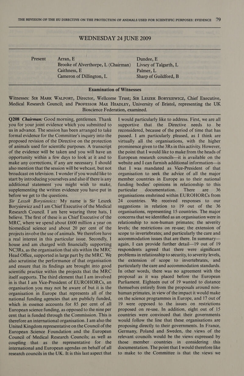 WEDNESDAY 24 JUNE 2009 Present Arran, E Dundee, E Brooke of Alverthorpe, L (Chairman) Livsey of Talgarth, L Caithness, E Palmer, L Cameron of Dillington, L Sharp of Guildford, B Q208 Chairman: Good morning, gentlemen. Thank you for your joint evidence which you submitted to us in advance. The session has been arranged to take formal evidence for the Committee’s inquiry into the proposed revision of the Directive on the protection of animals used for scientific purposes. A transcript of the evidence will be taken and you will have an opportunity within a few days to look at it and to make any corrections, if any are necessary. I should also mention that the session will be webcast, but not broadcast on television. I wonder if you would like to start by introducing yourselves and also if there is any additional statement you might wish to make, supplementing the written evidence you have put in before we get to the questions. Sir Leszek Borysiewicz: My name is Sir Leszek Borysiewicz and I am Chief Executive of the Medical Research Council. | am here wearing three hats, I believe. The first of these is as Chief Executive of the MRC, where we spend about £600 million a year on biomedical science and about 20 per cent of the projects involve the use of animals. We therefore have a real interest in this particular issue. Secondly, I house and am charged with financially supporting NC3Rs, as the organisation that sits within the MRC Head Office, supported in large part by the MRC. We also scrutinise the performance of that organisation and ensure that its findings are brought into good scientific practice within the projects that the MRC itself supports. The third element that I am involved in is that I am Vice-President of EUROHORCs, an organisation you may not be aware of but it is the organisation in Europe that represents all of the national funding agencies that are publicly funded, which in essence accounts for 85 per cent of all European science funding, as opposed to the nine per cent that is funded through the Commission. This is therefore an international organisation. I am also the United Kingdom representative on the Council of the European Science Foundation and the European Council of Medical Research Councils; as well as coupling that as the representative for the international and European agendas on behalf of all research councils in the UK. It is this last aspect that I would particularly like to address. First, we are all supportive that the Directive needs to be reconsidered, because of the period of time that has passed. I am particularly pleased, as I think are virtually all the organisations, with the higher prominence given to the 3Rs in this activity. However, the point that I would like to make from the heads of European research councils—it is available on the website and I can furnish additional information—is that I was mandated as Vice-President of that organisation to seek the advice of all the major member countries in Europe as to their national funding bodies’ opinions in relationship to this particular documentation. There are 36 organisations enshrined within EUROHORCs from 24 countries. We received responses to our suggestions in relation to 19 out of the 36 organisations, representing 15 countries. The major concerns that we identified as an organisation were in relationship to non-human primates; the severity levels; the restrictions on re-use; the extension of scope to invertebrates; and particularly the care and accommodation issues that are there. In summary— again, I can provide further detail—19 out of 19 respondents agreed that there were significant problems in relationship to security, to severity levels, the extension of scope to invertebrates, and particularly the care and accommodation standards. In other words, there was no agreement with the proposal as it was placed before the European Parliament. Eighteen out of 19 wanted to distance themselves entirely from the proposals around non- human primates, in view of the impact it would make on the science programmes in Europe, and 17 out of 19 were opposed to the issues on restrictions proposed on re-use. In addition, eight out of 15 countries were convinced that their governments would follow the line that these organisations are proposing directly to their governments. In France, Germany, Poland and Sweden, the views of the relevant councils would be the views expressed by those member countries in considering _ this documentation. The point that I would therefore like to make to the Committee is that the views we