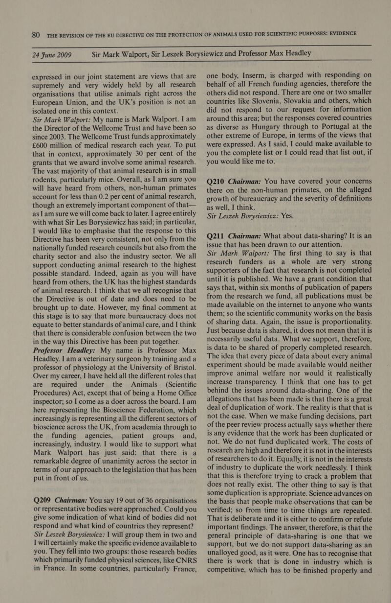 expressed in our joint statement are views that are supremely and very widely held by all research organisations that utilise animals right across the European Union, and the UK’s position is not an isolated one in this context. Sir Mark Walport: My name is Mark Walport. I am the Director of the Wellcome Trust and have been so since 2003. The Wellcome Trust funds approximately £600 million of medical research each year. To put that in context, approximately 30 per cent of the grants that we award involve some animal research. The vast majority of that animal research is in small rodents, particularly mice. Overall, as | am sure you will have heard from others, non-human primates account for less than 0.2 per cent of animal research, though an extremely important component of that— as I am sure we will come back to later. I agree entirely with what Sir Les Borysiewicz has said; in particular, I would like to emphasise that the response to this Directive has been very consistent, not only from the nationally funded research councils but also from the charity sector and also the industry sector. We all support conducting animal research to the highest possible standard. Indeed, again as you will have heard from others, the UK has the highest standards of animal research. I think that we all recognise that the Directive is out of date and does need to be brought up to date. However, my final comment at this stage is to say that more bureaucracy does not equate to better standards of animal care, and I think that there is considerable confusion between the two in the way this Directive has been put together. Professor Headley: My name is Professor Max Headley. I am a veterinary surgeon by training and a professor of physiology at the University of Bristol. Over my career, I have held all the different roles that are required under the Animals (Scientific Procedures) Act, except that of being a Home Office inspector; so I come as a doer across the board. I am here representing the Bioscience Federation, which increasingly is representing all the different sectors of bioscience across the UK, from academia through to the funding agencies, patient groups and, increasingly, industry. I would like to support what Mark Walport has just said: that there is a remarkable degree of unanimity across the sector in terms of our approach to the legislation that has been put in front of us. Q209 Chairman: You say 19 out of 36 organisations or representative bodies were approached. Could you give some indication of what kind of bodies did not respond and what kind of countries they represent? Sir Leszek Borysiewicz: I will group them in two and I will certainly make the specific evidence available to you. They fell into two groups: those research bodies which primarily funded physical sciences, like CNRS in France. In some countries, particularly France, one body, Inserm, is charged with responding on behalf of all French funding agencies, therefore the others did not respond. There are one or two smaller countries like Slovenia, Slovakia and others, which did not respond to our request for information around this area; but the responses covered countries as diverse as Hungary through to Portugal at the other extreme of Europe, in terms of the views that were expressed. As I said, I could make available to you the complete list or I could read that list out, if you would like me to. Q210 Chairman: You have covered your concerns there on the non-human primates, on the alleged growth of bureaucracy and the severity of definitions as well, I think. Sir Leszek Borysiewicz: Yes. Q211 Chairman: What about data-sharing? It is an issue that has been drawn to our attention. Sir Mark Walport: The first thing to say is that research funders as a whole are very strong supporters of the fact that research is not completed until it is published. We have a grant condition that says that, within six months of publication of papers from the research we fund, all publications must be made available on the internet to anyone who wants them; so the scientific community works on the basis of sharing data. Again, the issue is proportionality. Just because data is shared, it does not mean that it is necessarily useful data. What we support, therefore, is data to be shared of properly completed research. The idea that every piece of data about every animal experiment should be made available would neither improve animal welfare nor would it realistically increase transparency. I think that one has to get behind the issues around data-sharing. One of the allegations that has been made is that there is a great deal of duplication of work. The reality is that that is not the case. When we make funding decisions, part of the peer review process actually says whether there is any evidence that the work has been duplicated or not. We do not fund duplicated work. The costs of research are high and therefore it is not in the interests of researchers to do it. Equally, it is not in the interests of industry to duplicate the work needlessly. I think that this is therefore trying to crack a problem that does not really exist. The other thing to say is that some duplication is appropriate. Science advances on the basis that people make observations that can be verified; so from time to time things are repeated. That is deliberate and it is either to confirm or refute important findings. The answer, therefore, is that the general principle of data-sharing is one that we support, but we do not support data-sharing as an unalloyed good, as it were. One has to recognise that there is work that is done in industry which is competitive, which has to be finished properly and