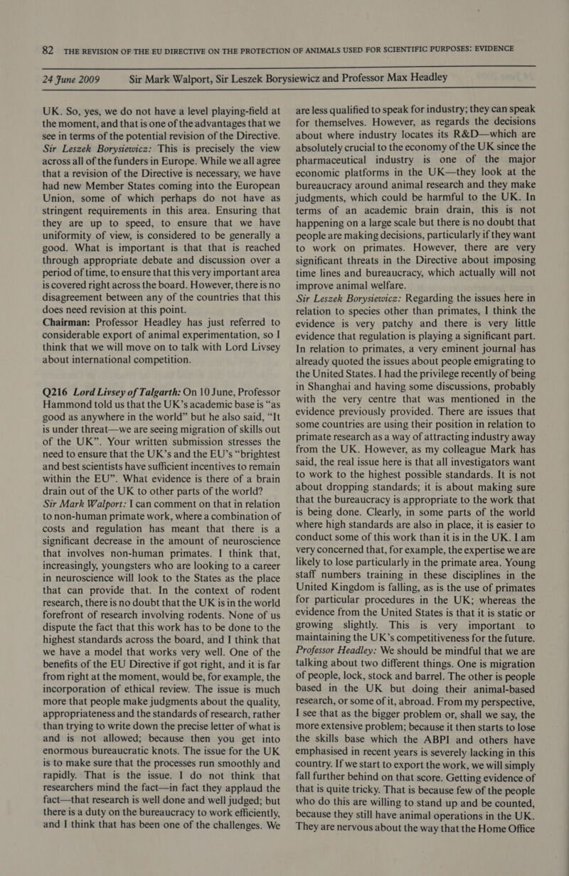 UK. So, yes, we do not have a level playing-field at the moment, and that is one of the advantages that we see in terms of the potential revision of the Directive. Sir Leszek Borysiewicz: This is precisely the view across all of the funders in Europe. While we all agree that a revision of the Directive is necessary, we have had new Member States coming into the European Union, some of which perhaps do not have as stringent requirements in this area. Ensuring that they are up to speed, to ensure that we have uniformity of view, is considered to be generally a good. What is important is that that is reached through appropriate debate and discussion over a period of time, to ensure that this very important area is covered right across the board. However, there is no disagreement between any of the countries that this does need revision at this point. Chairman: Professor Headley has just referred to considerable export of animal experimentation, so I think that we will move on to talk with Lord Livsey about international competition. Q216 Lord Livsey of Talgarth: On 10 June, Professor Hammond told us that the UK’s academic base is “as good as anywhere in the world” but he also said, “It is under threat—we are seeing migration of skills out of the UK”. Your written submission stresses the need to ensure that the UK’s and the EU’s “brightest and best scientists have sufficient incentives to remain within the EU”. What evidence is there of a brain drain out of the UK to other parts of the world? Sir Mark Walport: | can comment on that in relation to non-human primate work, where a combination of costs and regulation has meant that there is a significant decrease in the amount of neuroscience that involves non-human primates. I think that, increasingly, youngsters who are looking to a career in neuroscience will look to the States as the place that can provide that. In the context of rodent research, there is no doubt that the UK is in the world forefront of research involving rodents. None of us dispute the fact that this work has to be done to the highest standards across the board, and I think that we have a model that works very well. One of the benefits of the EU Directive if got right, and it is far from right at the moment, would be, for example, the incorporation of ethical review. The issue is much more that people make judgments about the quality, appropriateness and the standards of research, rather than trying to write down the precise letter of what is and is not allowed; because then you get into enormous bureaucratic knots. The issue for the UK is to make sure that the processes run smoothly and rapidly. That is the issue. I do not think that researchers mind the fact—in fact they applaud the fact—that research is well done and well judged; but there is a duty on the bureaucracy to work efficiently, and | think that has been one of the challenges. We are less qualified to speak for industry; they can speak for themselves. However, as regards the decisions about where industry locates its R&amp;D—which are absolutely crucial to the economy of the UK since the pharmaceutical industry is one of the major economic platforms in the UK—they look at the bureaucracy around animal research and they make judgments, which could be harmful to the UK. In terms of an academic brain drain, this is not happening on a large scale but there is no doubt that people are making decisions, particularly if they want to work on primates. However, there are very significant threats in the Directive about imposing time lines and bureaucracy, which actually will not improve animal welfare. Sir Leszek Borysiewicz: Regarding the issues here in relation to species other than primates, I think the evidence is very patchy and there is very little evidence that regulation is playing a significant part. In relation to primates, a very eminent journal has already quoted the issues about people emigrating to the United States. I had the privilege recently of being in Shanghai and having some discussions, probably with the very centre that was mentioned in the evidence previously provided. There are issues that some countries are using their position in relation to primate research as a way of attracting industry away from the UK. However, as my colleague Mark has said, the real issue here is that all investigators want to work to the highest possible standards. It is not about dropping standards; it is about making sure that the bureaucracy is appropriate to the work that is being done. Clearly, in some parts of the world where high standards are also in place, it is easier to conduct some of this work than it is in the UK. lam very concerned that, for example, the expertise we are likely to lose particularly in the primate area. Young staff numbers training in these disciplines in the United Kingdom is falling, as is the use of primates for particular procedures in the UK; whereas the evidence from the United States is that it is static or growing slightly. This is very important to maintaining the UK’s competitiveness for the future. Professor Headley: We should be mindful that we are talking about two different things. One is migration of people, lock, stock and barrel. The other is people based in the UK but doing their animal-based research, or some of it, abroad. From my perspective, I see that as the bigger problem or, shall we say, the more extensive problem; because it then starts to lose the skills base which the ABPI and others have emphasised in recent years is severely lacking in this country. If we start to export the work, we will simply fall further behind on that score. Getting evidence of that is quite tricky. That is because few of the people who do this are willing to stand up and be counted, because they still have animal operations in the UK. They are nervous about the way that the Home Office