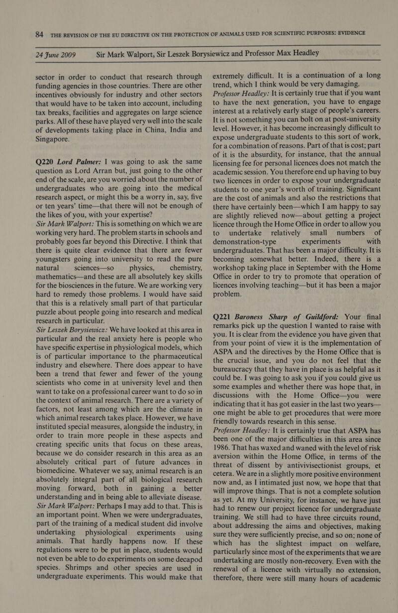 sector in order to conduct that research through funding agencies in those countries. There are other incentives obviously for industry and other sectors that would have to be taken into account, including tax breaks, facilities and aggregates on large science parks. All of these have played very well into the scale of developments taking place in China, India and Singapore. Q220 Lord Palmer: | was going to ask the same question as Lord Arran but, just going to the other end of the scale, are you worried about the number of undergraduates who are going into the medical research aspect, or might this be a worry in, say, five or ten years’ time—that there will not be enough of the likes of you, with your expertise? Sir Mark Walport: This is something on which we are working very hard. The problem starts in schools and probably goes far beyond this Directive. I think that there is quite clear evidence that there are fewer youngsters going into university to read the pure natural sciences—so physics, chemistry, mathematics—and these are all absolutely key skills for the biosciences in the future. We are working very hard to remedy those problems. I would have said that this is a relatively small part of that particular puzzle about people going into research and medical research in particular. Sir Leszek Borysiewicz: We have looked at this area in particular and the real anxiety here is people who have specific expertise in physiological models, which is of particular importance to the pharmaceutical industry and elsewhere. There does appear to have been a trend that fewer and fewer of the young scientists who come in at university level and then want to take on a professional career want to do so in the context of animal research. There are a variety of factors, not least among which are the climate in which animal research takes place. However, we have instituted special measures, alongside the industry, in order to train more people in these aspects and creating specific units that focus on these areas, because we do consider research in this area as an absolutely critical part of future advances in biomedicine. Whatever we say, animal research is an absolutely integral part of all biological research moving forward, both in gaining a_ better understanding and in being able to alleviate disease. Sir Mark Walport: Perhaps I may add to that. This is an important point. When we were undergraduates, part of the training of a medical student did involve undertaking physiological experiments using animals. That hardly happens now. If these regulations were to be put in place, students would not even be able to do experiments on some decapod species. Shrimps and other species are used in undergraduate experiments. This would make that extremely difficult. It is a continuation of a long trend, which I think would be very damaging. Professor Headley: It is certainly true that if you want to have the next generation, you have to engage interest at a relatively early stage of people’s careers. It is not something you can bolt on at post-university level. However, it has become increasingly difficult to expose undergraduate students to this sort of work, for a combination of reasons. Part of that is cost; part of it is the absurdity, for instance, that the annual licensing fee for personal licences does not match the academic session. You therefore end up having to buy two licences in order to expose your undergraduate students to one year’s worth of training. Significant are the cost of animals and also the restrictions that there have certainly been—which I am happy to say are slightly relieved now—about getting a project licence through the Home Office in order to allow you to undertake relatively small numbers of demonstration-type experiments with undergraduates. That has been a major difficulty. It is becoming somewhat better. Indeed, there is a workshop taking place in September with the Home Office in order to try to promote that operation of licences involving teaching—but it has been a major problem. Q221 Baroness Sharp of Guildford: Your final remarks pick up the question I wanted to raise with you. It is clear from the evidence you have given that from your point of view it is the implementation of ASPA and the directives by the Home Office that is the crucial issue, and you do not feel that the bureaucracy that they have in place is as helpful as it could be. I was going to ask you if you could give us some examples and whether there was hope that, in discussions with the Home Office—you were indicating that it has got easier in the last two years— one might be able to get procedures that were more friendly towards research in this sense. Professor Headley: It is certainly true that ASPA has been one of the major difficulties in this area since 1986. That has waxed and waned with the level of risk aversion within the Home Office, in terms of the threat of dissent by antivivisectionist groups, et cetera. We are ina slightly more positive environment now and, as I intimated just now, we hope that that will improve things. That is not a complete solution as yet. At my University, for instance, we have just had to renew our project licence for undergraduate training. We still had to have three circuits round, about addressing the aims and objectives, making sure they were sufficiently precise, and so on; none of which has the slightest impact on welfare, particularly since most of the experiments that we are undertaking are mostly non-recovery. Even with the renewal of a licence with virtually no extension, therefore, there were still many hours of academic