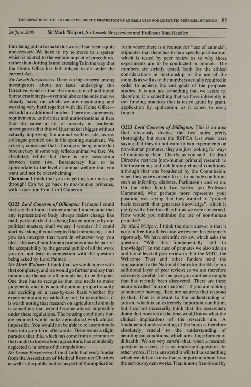  24 Fune 2009  time being put in to make this work. That seems quite unnecessary. We have to try to move to a system which is related to the welfare impact of procedures, rather than dotting Is and crossing Ts in the way that the Home Office has felt obliged to do under the current Act. Sir Leszek Borysiewicz: There is a big concern among investigators about an issue underlying this Directive, which is that the imposition of additional bureaucratic steps—over and above the ones that we already have, on which we are negotiating and working very hard together with the Home Office— will add an additional burden. There are statements, requirements, authorities and authorisations in here that do cause a lot of anxiety in academic investigators that this will just make it bigger without actually improving the animal welfare side, as my colleague pointed out in his opening statement. We are very concerned that a linkage is being made that bureaucracy in some way reflects animal welfare. We absolutely refute that there is any association between these two. Bureaucracy has to be appropriate to the level of animal welfare that you want and not be overwhelming. Chairman: | think that you are getting your message through! Can we go back to non-human primates, with a question from Lord Cameron. Q222 Lord Cameron of Dillington: Perhaps | could first say that I am a farmer and so I understand that any representative body always resists change like mad, particularly if it is being foisted upon us by our political masters, shall we say. I wonder if I could start by asking if you accepted that minimising—and you can interpret that word in whatever way you like—the use of non-human primates must be part of the acceptability by the general public of all the work you do, not least in connection with the question being asked by Lord Palmer. Sir Mark Walport: | think that we would agree with that completely, and we would go further and say that minimising the use of all animals has to be the goal. One then has to recognise that one needs to make judgments and it is actually about proportionality and deciding on a case-by-case basis whether the experimentation is justified or not. In parenthesis, it is worth noting that research on agricultural animals is something that would become almost impossible under these regulations. The housing conditions that are required would make agricultural work almost impossible. You would not be able to release animals back into your farm afterwards. There seems a slight paradox that this, which has come from a committee that ought to know about agriculture, has completely neglected it in terms of the regulations. Sir Leszek Borysiewicz: Could I add that every funder from the Association of Medical Research Charities as well as the public bodies, as part of the application form where there is a request for “use of animals”, stipulates that there has to be a specific justification, which is tested by peer review as to why those experiments are to be conducted in animals. The numbers are strictly tested, both for the ethical considerations in relationship to the use of the animals as well as to the numbers actually required in order to achieve the end goals of the proposed studies. It is not just something that we aspire to, therefore; it is something that we have inherently in our funding practices that is tested grant by grant, application by application, as it comes to every funder. Q223 Lord Cameron of Dillington: This is an area that obviously divides the two sides pretty thoroughly, but even the RSPCA last week were saying that they do not want to ban experiments on non-human primates; they are just looking for ways of minimising them. Clearly, as you said, the draft Directive restricts [non-human primate] research to life-threatening and debilitating clinical conditions, although that was broadened by the Commission, when they gave evidence to us, to include conditions such as infertility, diabetes, Parkinson’s and so on. On the other hand, two weeks ago Professor Hammond, who perhaps more represents your position, was saying that they wanted to “protect basic research that generates knowledge”, which is pretty well a free-for-all as far as we were concerned. How would you minimise the use of non-human primates? Sir Mark Walport: I think the short answer is that it is not a free-for-all, because we review this extremely rigorously. We have scientific review, which asks the question “Will this fundamentally add _ to knowledge?” In the case of primates we also add an additional level of peer review in that the MRC, the Wellcome Trust and other funders send the applications to the National Centre for the 3Rs for an additional layer of peer review; so we are therefore extremely careful. Let me give you another example that has recently been discovered. There are these neurons called “mirror neurons”. If you are looking at someone moving, there are neurons that respond to that. That is relevant to the understanding of autism, which is an extremely important condition; but I do not necessarily think that the researchers doing that research at the time would know what the clinical implications of the research are. A fundamental understanding of the brain is therefore absolutely crucial to the understanding of neurological conditions, which are a huge burden of ill health. We are very careful that, when a research question is asked, it is an important question. In other words, if it is answered it will tell us something which we did not know that is important about how the nervous system works. That is not a free-for-all by