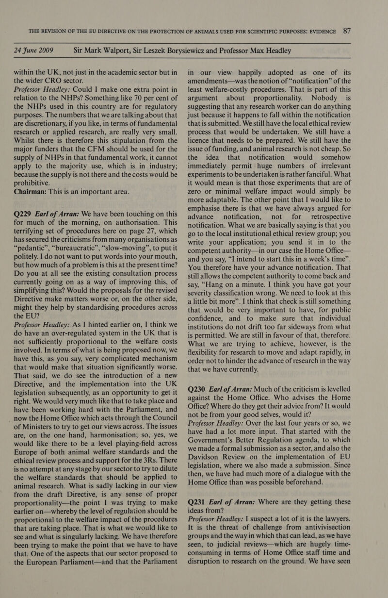 within the UK, not just in the academic sector but in the wider CRO sector. Professor Headley: Could I make one extra point in relation to the NHPs? Something like 70 per cent of the NHPs used in this country are for regulatory purposes. The numbers that we are talking about that are discretionary, if you like, in terms of fundamental research or applied research, are really very small. Whilst there is therefore this stipulation, from the major funders that the CFM should be used for the supply of NHPs in that fundamental work, it cannot apply to the majority use, which is in industry; because the supply is not there and the costs would be prohibitive. Chairman: This is an important area. Q229 Earl of Arran: We have been touching on this for much of the morning, on authorisation. This terrifying set of procedures here on page 27, which has secured the criticisms from many organisations as “pedantic”, “bureaucratic”, “slow-moving”, to put it politely. | do not want to put words into your mouth, but how much of a problem is this at the present time? Do you at all see the existing consultation process currently going on as a way of improving this, of simplifying this? Would the proposals for the revised Directive make matters worse or, on the other side, might they help by standardising procedures across the EU? Professor Headley: As I hinted earlier on, I think we do have an over-regulated system in the UK that is not sufficiently proportional to the welfare costs involved. In terms of what is being proposed now, we have this, as you say, very complicated mechanism that would make that situation significantly worse. That said, we do see the introduction of a new Directive, and the implementation into the UK legislation subsequently, as an opportunity to get it right. We would very much like that to take place and have been working hard with the Parliament, and _ now the Home Office which acts through the Council of Ministers to try to get our views across. The issues are, on the one hand, harmonisation; so, yes, we would like there to be a level playing-field across Europe of both animal welfare standards and the ethical review process and support for the 3Rs. There is no attempt at any stage by our sector to try to dilute the welfare standards that should be applied to animal research. What is sadly lacking in our view from the draft Directive, is any sense of proper proportionality—the point I was trying to make earlier on—whereby the level of regulation should be proportional to the welfare impact of the procedures that are taking place. That is what we would like to see and what is singularly lacking. We have therefore been trying to make the point that we have to have that. One of the aspects that our sector proposed to the European Parliament—and that the Parliament in our view happily adopted as one of its amendments—was the notion of “notification” of the least welfare-costly procedures. That is part of this argument about proportionality. Nobody is suggesting that any research worker can do anything just because it happens to fall within the notification that is submitted. We still have the local ethical review process that would be undertaken. We still have a licence that needs to be prepared. We still have the issue of funding, and animal research is not cheap. So the idea that notification would somehow immediately permit huge numbers of irrelevant experiments to be undertaken is rather fanciful. What it would mean is that those experiments that are of zero or minimal welfare impact would simply be more adaptable. The other point that I would like to emphasise there is that we have always argued for advance notification, not for retrospective notification. What we are basically saying is that you go to the local institutional ethical review group; you write your application; you send it in to the competent authority—in our case the Home Office— and you say, “I intend to start this in a week’s time”. You therefore have your advance notification. That still allows the competent authority to come back and say, “Hang on a minute. I think you have got your severity classification wrong. We need to look at this a little bit more”. I think that check is still something that would be very important to have, for public confidence, and to make sure that individual institutions do not drift too far sideways from what is permitted. We are still in favour of that, therefore. What we are trying to achieve, however, is the flexibility for research to move and adapt rapidly, in order not to hinder the advance of research in the way that we have currently. Q230 Earl of Arran: Much of the criticism is levelled against the Home Office. Who advises the Home Office? Where do they get their advice from? It would not be from your good selves, would it? Professor Headley: Over the last four years or so, we have had a lot more input. That started with the Government’s Better Regulation agenda, to which we made a formal submission as a sector, and also the Davidson Review on the implementation of EU legislation, where we also made a submission. Since then, we have had much more of a dialogue with the Home Office than was possible beforehand. Q231 Earl of Arran: Where are they getting these ideas from? Professor Headley: 1 suspect a lot of it is the lawyers. It is the threat of challenge from antivivisection groups and the way in which that can lead, as we have seen, to judicial reviews—which are hugely time- consuming in terms of Home Office staff time and disruption to research on the ground. We have seen