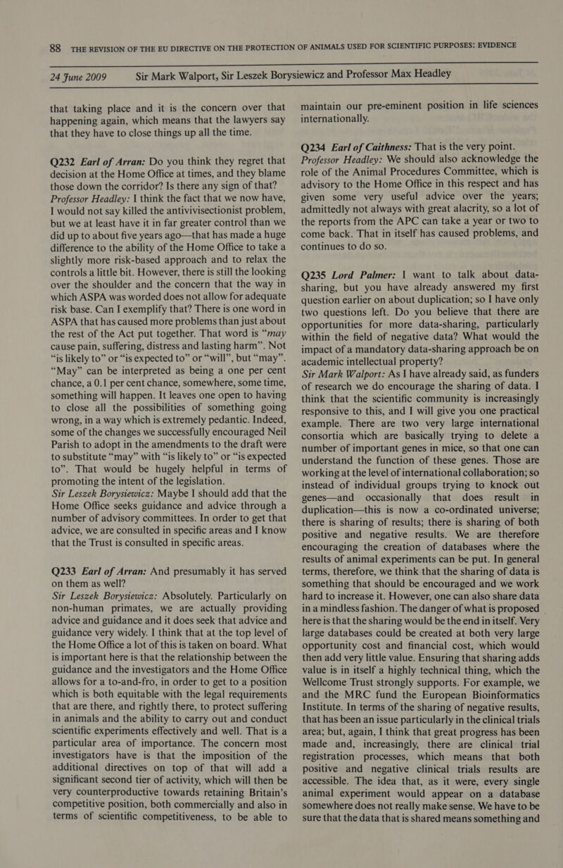 that taking place and it is the concern over that happening again, which means that the lawyers say that they have to close things up all the time. Q232 Earl of Arran: Do you think they regret that decision at the Home Office at times, and they blame those down the corridor? Is there any sign of that? Professor Headley: | think the fact that we now have, I would not say killed the antivivisectionist problem, but we at least have it in far greater control than we did up to about five years ago—that has made a huge difference to the ability of the Home Office to take a slightly more risk-based approach and to relax the controls a little bit. However, there is still the looking over the shoulder and the concern that the way in which ASPA was worded does not allow for adequate risk base. Can I exemplify that? There is one word in ASPA that has caused more problems than just about the rest of the Act put together. That word is “may cause pain, suffering, distress and lasting harm”. Not “is likely to” or “is expected to” or “will”, but “may”. “May” can be interpreted as being a one per cent chance, a 0.1 per cent chance, somewhere, some time, something will happen. It leaves one open to having to close all the possibilities of something going wrong, in a way which is extremely pedantic. Indeed, some of the changes we successfully encouraged Neil Parish to adopt in the amendments to the draft were to substitute “may” with “is likely to” or “is expected to”. That would be hugely helpful in terms of promoting the intent of the legislation. Sir Leszek Borysiewicz: Maybe I should add that the Home Office seeks guidance and advice through a number of advisory committees. In order to get that advice, we are consulted in specific areas and I know that the Trust is consulted in specific areas. Q233 Earl of Arran: And presumably it has served on them as well? Sir Leszek Borysiewicz: Absolutely. Particularly on non-human primates, we are actually providing advice and guidance and it does seek that advice and guidance very widely. I think that at the top level of the Home Office a lot of this is taken on board. What is important here is that the relationship between the guidance and the investigators and the Home Office allows for a to-and-fro, in order to get to a position which is both equitable with the legal requirements that are there, and rightly there, to protect suffering in animals and the ability to carry out and conduct scientific experiments effectively and well. That is a particular area of importance. The concern most investigators have is that the imposition of the additional directives on top of that will add a significant second tier of activity, which will then be very counterproductive towards retaining Britain’s competitive position, both commercially and also in terms of scientific competitiveness, to be able to maintain our pre-eminent position in life sciences internationally. Q234 Earl of Caithness: That is the very point. Professor Headley: We should also acknowledge the role of the Animal Procedures Committee, which is advisory to the Home Office in this respect and has given some very useful advice over the years; admittedly not always with great alacrity, so a lot of the reports from the APC can take a year or two to come back. That in itself has caused problems, and continues to do so. Q235 Lord Palmer: | want to talk about data- sharing, but you have already answered my first question earlier on about duplication; so I have only two questions left. Do you believe that there are opportunities for more data-sharing, particularly within the field of negative data? What would the impact of a mandatory data-sharing approach be on academic intellectual property? Sir Mark Walport: As I have already said, as funders of research we do encourage the sharing of data. I think that the scientific community is increasingly responsive to this, and I will give you one practical example. There are two very large international consortia which are basically trying to delete a number of important genes in mice, so that one can understand the function of these genes. Those are working at the level of international collaboration; so instead of individual groups trying to knock out genes—and occasionally that does result in duplication—this is now a co-ordinated universe; there is sharing of results; there is sharing of both positive and negative results. We are therefore encouraging the creation of databases where the results of animal experiments can be put. In general terms, therefore, we think that the sharing of data is something that should be encouraged and we work hard to increase it. However, one can also share data in a mindless fashion. The danger of what is proposed here is that the sharing would be the end in itself. Very large databases could be created at both very large opportunity cost and financial cost, which would then add very little value. Ensuring that sharing adds value is in itself a highly technical thing, which the Wellcome Trust strongly supports. For example, we and the MRC fund the European Bioinformatics Institute. In terms of the sharing of negative results, that has been an issue particularly in the clinical trials area; but, again, I think that great progress has been made and, increasingly, there are clinical trial registration processes, which means that both positive and negative clinical trials results are accessible. The idea that, as it were, every single animal experiment would appear on a database somewhere does not really make sense. We have to be sure that the data that is shared means something and