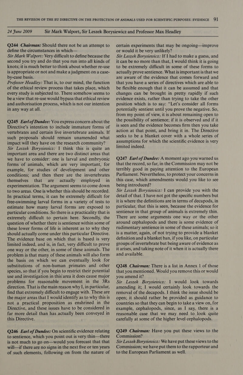 Q244 Chairman: Should there not be an attempt to define the circumstances in which— Sir Mark Walport: Very difficult to define because the second you try and do that you run into all kinds of knots; it is much better to think about whether re-use is appropriate or not and make a judgment on a case- by-case basis. Professor Headley: That is, to our mind, the function of the ethical review process that takes place, which every study is subjected to. There somehow seems to be a view that re-use would bypass that ethical review and authorisation process, which is not our intention in any way at all. Q245 Earlof Dundee: You express concern about the Directive’s intention to include immature forms of vertebrates and certain live invertebrate animals. If such proposals should remain unamended what impact will they have on the research community? Sir Leszek Borysiewicz: I think this is quite an important area and there are two distinct areas that we have to consider: one is larval and embryonic forms of animals, which are very important, for example, for studies of development and other conditions; and then there are the invertebrates themselves that are actually employed in experimentation. The argument seems to come down to two areas. One is whether this should be recorded. In practical terms, it can be extremely difficult for free-swimming larval forms in a variety of tests to estimate how many larval forms are exposed to particular conditions. So there is a practicality that is extremely difficult to pertain here. Secondly, the question of whether there is sentience within some of these lower forms of life is inherent as to why they should actually come under this particular Directive. The evidence base on which that is based is very limited indeed, and is, in fact, very difficult to prove one way or the other, in some of these animals. The problem is that many of these animals will also form the basis on which we can eventually look for substitutions of non-human primates and other species, so that if you begin to restrict their potential use and investigation in this area it does cause major problems for reasonable movement in the 3Rs direction. That is the main reason why I, in particular, find that extremely difficult to engage with. These are the major areas that I would identify as to why this is not a practical proposition as enshrined in the Directive, and these issues have to be considered in far more detail than has actually been conveyed in this Directive. Q246 Earl of Dundee: On scientific evidence relating to sentience, which you point out is very thin—there is not much to go on—would you forecast that that will—if there are no signs in the next five or ten years of such elements, following on from the nature of certain experiments that may be ongoing—improve or would it be very unlikely? Sir Leszek Borysiewicz: If I had to make a guess, and it can be no more than that, I would think it is going to be extremely difficult in some of these forms to actually prove sentience. What is important is that we are aware of the evidence that comes forward and that you have a series of directives which are able to be flexible enough that it can be assumed and that changes can be brought in pretty rapidly if such evidence exists, rather than trying to take the other position which is to say: “Let’s consider all forms potentially sentient until you prove the negative. So, from my point of view, it is about remaining open to the possibility of sentience; if it is observed and if it is seen and the evidence becomes firm then you take action at that point, and bring it in. The Directive seeks to be a blanket cover with a whole series of assumptions for which the scientific evidence is very limited indeed. Q247 Earl of Dundee: A moment ago you warned us that the record, so far, in the Commission may not be terribly good in paying attention to the European Parliament. Nevertheless, to protect your concerns in this case, which amendments would you like to see being introduced? Sir Leszek Borysiewicz: | can provide you with the detail of that. I have not got the specific numbers but it is where the definitions are in terms of decapods, in particular, that this is seen, because the evidence for sentience in that group of animals is extremely thin. There are some arguments one way or the other around cephalopods and there is some evidence of rudimentary sentience in some of these animals; so it is a matter, again, of not trying to provide a blanket definition and a blanket ban, if you like, on particular groups of invertebrate but being aware of evidence as it arises, and taking note of it when it is actually there and available. Q248 Chairman: There is a list in Annex | of those that you mentioned. Would you remove this or would you amend it? Sir Leszek Borysiewicz: 1 would look towards amending it; I would certainly look towards the removal of the decapods. I think the issue should be open; it should rather be provided as guidance to countries so that they can begin to take a view on, for example, cephalopods, since, as I say, there is a reasonable case that we may need to look quite carefully at some of the higher level cephalopods. Q249 Chairman: Have you put these views to the Commission? Sir Leszek Borysiewicz: We have put these views to the Commission; we have put them to the rapporteur and to the European Parliament as well.