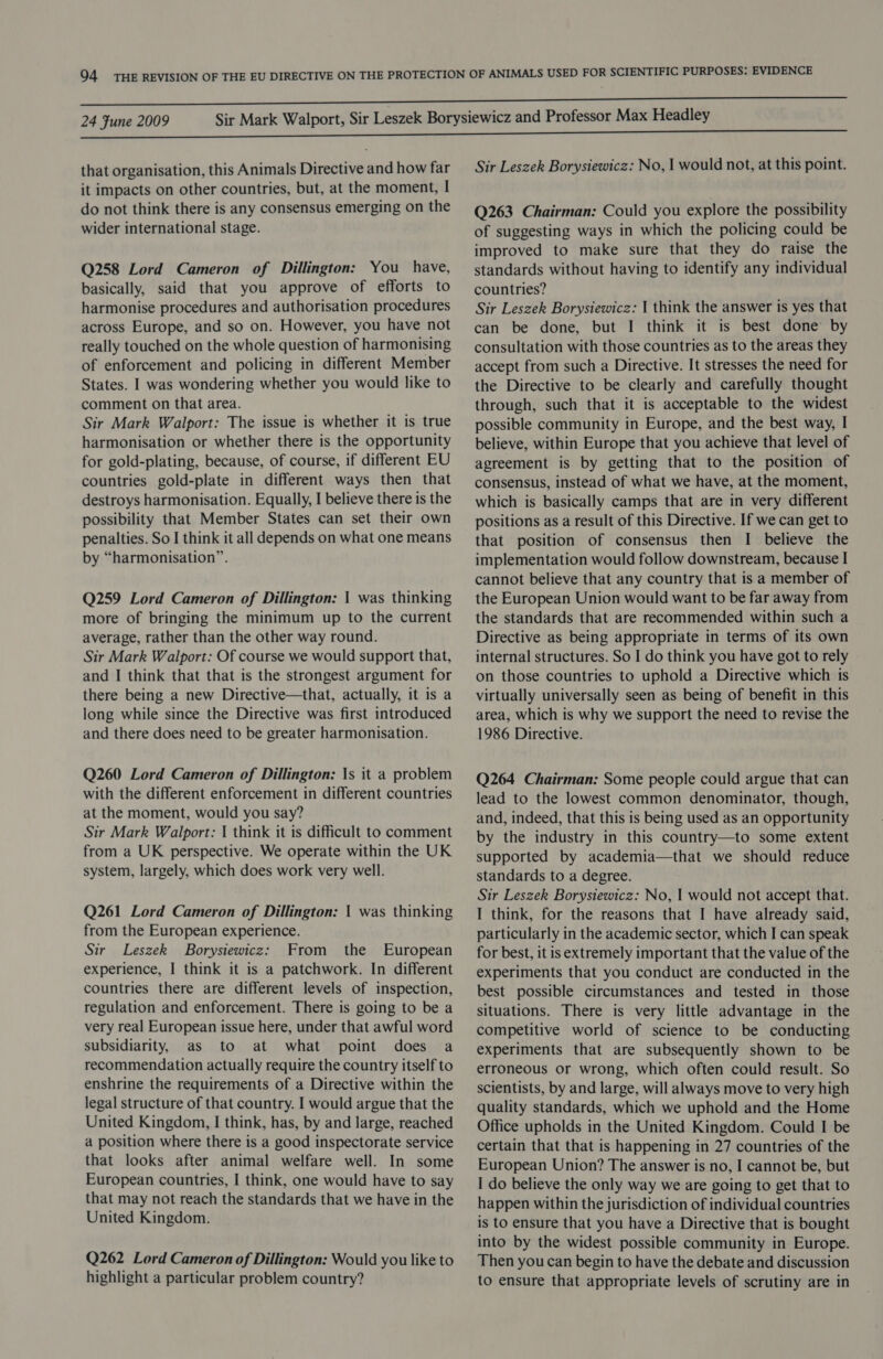 that organisation, this Animals Directive and how far it impacts on other countries, but, at the moment, I do not think there is any consensus emerging on the wider international stage. Q258 Lord Cameron of Dillington: You have, basically, said that you approve of efforts to harmonise procedures and authorisation procedures across Europe, and so on. However, you have not really touched on the whole question of harmonising of enforcement and policing in different Member States. I was wondering whether you would like to comment on that area. Sir Mark Walport: The issue is whether it is true harmonisation or whether there is the opportunity for gold-plating, because, of course, if different EU countries gold-plate in different ways then that destroys harmonisation. Equally, I believe there is the possibility that Member States can set their own penalties. So I think it all depends on what one means by “harmonisation”. Q259 Lord Cameron of Dillington: | was thinking more of bringing the minimum up to the current average, rather than the other way round. Sir Mark Walport: Of course we would support that, and I think that that is the strongest argument for there being a new Directive—that, actually, it is a long while since the Directive was first introduced and there does need to be greater harmonisation. Q260 Lord Cameron of Dillington: \s it a problem with the different enforcement in different countries at the moment, would you say? Sir Mark Walport: | think it is difficult to comment from a UK perspective. We operate within the UK system, largely, which does work very well. Q261 Lord Cameron of Dillington: 1 was thinking from the European experience. Sir Leszek Borysiewicz: From the European experience, I think it is a patchwork. In different countries there are different levels of inspection, regulation and enforcement. There is going to be a very real European issue here, under that awful word subsidiarity, as to at what point does a recommendation actually require the country itself to enshrine the requirements of a Directive within the legal structure of that country. I would argue that the United Kingdom, I think, has, by and large, reached a position where there is a good inspectorate service that looks after animal welfare well. In some European countries, I think, one would have to say that may not reach the standards that we have in the United Kingdom. Q262 Lord Cameron of Dillington: Would you like to highlight a particular problem country? Sir Leszek Borysiewicz: No, I would not, at this point. Q263 Chairman: Could you explore the possibility of suggesting ways in which the policing could be improved to make sure that they do raise the standards without having to identify any individual countries? Sir Leszek Borysiewicz: I think the answer is yes that can be done, but I think it is best done’ by consultation with those countries as to the areas they accept from such a Directive. It stresses the need for the Directive to be clearly and carefully thought through, such that it is acceptable to the widest possible community in Europe, and the best way, I believe, within Europe that you achieve that level of agreement is by getting that to the position of consensus, instead of what we have, at the moment, which is basically camps that are in very different positions as a result of this Directive. If we can get to that position of consensus then I believe the implementation would follow downstream, because I cannot believe that any country that is a member of the European Union would want to be far away from the standards that are recommended within such a Directive as being appropriate in terms of its own internal structures. So I do think you have got to rely on those countries to uphold a Directive which is virtually universally seen as being of benefit in this area, which is why we support the need to revise the 1986 Directive. Q264 Chairman: Some people could argue that can lead to the lowest common denominator, though, and, indeed, that this is being used as an opportunity by the industry in this country—to some extent supported by academia—that we should reduce standards to a degree. Sir Leszek Borysiewicz: No, | would not accept that. I think, for the reasons that I have already said, particularly in the academic sector, which I can speak for best, it is extremely important that the value of the experiments that you conduct are conducted in the best possible circumstances and tested in those situations. There is very little advantage in the competitive world of science to be conducting experiments that are subsequently shown to be erroneous or wrong, which often could result. So scientists, by and large, will always move to very high quality standards, which we uphold and the Home Office upholds in the United Kingdom. Could I be certain that that is happening in 27 countries of the European Union? The answer is no, I cannot be, but I do believe the only way we are going to get that to happen within the jurisdiction of individual countries is to ensure that you have a Directive that is bought into by the widest possible community in Europe. Then you can begin to have the debate and discussion to ensure that appropriate levels of scrutiny are in