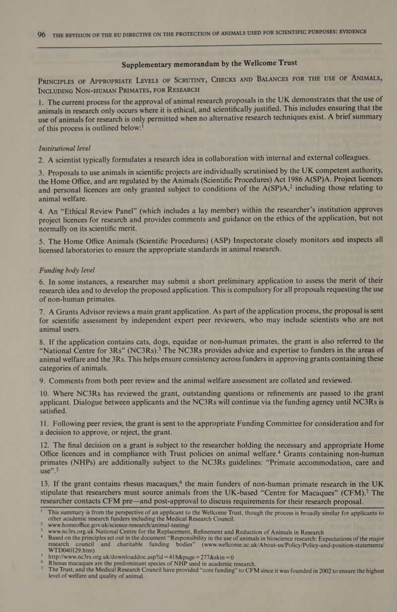 Q6 THE REVISION OF THE EU DIRECTIVE ON THE PROTECTION OF ANIMALS USED FOR SCIENTIFIC PURPOSES: EVIDENCE ES Supplementary memorandum by the Wellcome Trust PRINCIPLES OF APPROPRIATE LEVELS OF SCRUTINY, CHECKS AND BALANCES FOR THE USE OF ANIMALS, INCLUDING NON-HUMAN PRIMATES, FOR RESEARCH 1. The current process for the approval of animal research proposals in the UK demonstrates that the use of animals in research only occurs where it is ethical, and scientifically justified. This includes ensuring that the use of animals for research is only permitted when no alternative research techniques exist. A brief summary of this process is outlined below:! Institutional level 2. A scientist typically formulates a research idea in collaboration with internal and external colleagues. 3. Proposals to use animals in scientific projects are individually scrutinised by the UK competent authority, the Home Office, and are regulated by the Animals (Scientific Procedures) Act 1986 A(SP)A. Project licences and personal licences are only granted subject to conditions of the A(SP)A,” including those relating to animal welfare. 4. An “Ethical Review Panel” (which includes a lay member) within the researcher’s institution approves project licences for research and provides comments and guidance on the ethics of the application, but not normally on its scientific merit. 5. The Home Office Animals (Scientific Procedures) (ASP) Inspectorate closely monitors and inspects all licensed laboratories to ensure the appropriate standards in animal research. Funding body level 6. In some instances, a researcher may submit a short preliminary application to assess the merit of their research idea and to develop the proposed application. This is compulsory for all proposals requesting the use of non-human primates. 7. A Grants Advisor reviews a main grant application. As part of the application process, the proposal is sent for scientific assessment by independent expert peer reviewers, who may include scientists who are not animal users. 8. If the application contains cats, dogs, equidae or non-human primates, the grant is also referred to the “National Centre for 3Rs” (NC3Rs).* The NC3Rs provides advice and expertise to funders in the areas of animal welfare and the 3Rs. This helps ensure consistency across funders in approving grants containing these categories of animals. 9. Comments from both peer review and the animal welfare assessment are collated and reviewed. 10. Where NC3Rs has reviewed the grant, outstanding questions or refinements are passed to the grant applicant. Dialogue between applicants and the NC3Rs will continue via the funding agency until NC3Rs is satisfied. 11. Following peer review, the grant is sent to the appropriate Funding Committee for consideration and for a decision to approve, or reject, the grant. 12. The final decision on a grant is subject to the researcher holding the necessary and appropriate Home Office licences and in compliance with Trust policies on animal welfare.4 Grants containing non-human primates (NHPs) are additionally subject to the NC3Rs guidelines: “Primate accommodation, care and 0 5 use”. 13. If the grant contains rhesus macaques,° the main funders of non-human primate research in the UK stipulate that researchers must source animals from the UK-based “Centre for Macaques” (CFM).’ The researcher contacts CFM pre—and post-approval to discuss requirements for their research proposal. 1  This summary is from the perspective of an applicant to the Wellcome Trust, though the process is broadly similar for applicants to other academic research funders including the Medical Research Council. www.homeoffice. gov.uk/science-research/animal-testing/ www.nc3rs.org.uk National Centre for the Replacement, Refinement and Reduction of Animals in Research Based on the principles set out in the document “Responsibility in the use of animals in bioscience research: Expectations of the major WIDOAGIS MiG} and charitable funding bodies” (www.wellcome.ac.uk/About-us/Policy/Policy-and-position-statements/ http://www.nc3rs.org.uk/downloaddoc.asp?id = 41 8&amp;page = 277&amp;skin =0 Rhesus macaques are the predominant species of NHP used in academic research. The Trust, and the Medical Research Council have provided “core funding” to CFM since it was founded in 2002 to ensure the highest level of welfare and quality of animal. 2 3 4