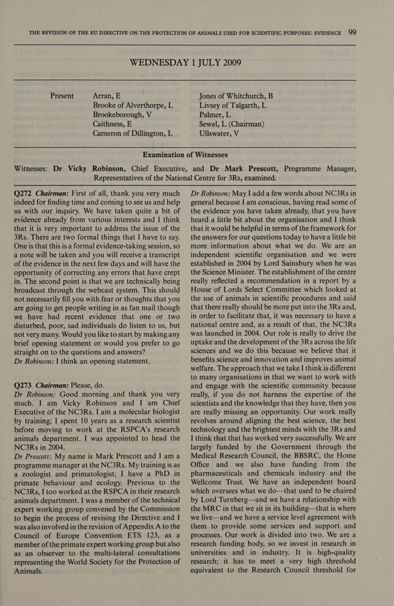 Present Arran, E Brooke of Alverthorpe, L Brookeborough, V Caithness, E Cameron of Dillington, L Jones of Whitchurch, B Livsey of Talgarth, L Palmer, L Sewel, L (Chairman) Ullswater, V Q272 Chairman: First of all, thank you very much indeed for finding time and coming to see us and help us with our inquiry. We have taken quite a bit of evidence already from various interests and I think that it is very important to address the issue of the 3Rs. There are two formal things that I have to say. One is that this is a formal evidence-taking session, so a note will be taken and you will receive a transcript of the evidence in the next few days and will have the opportunity of correcting any errors that have crept in. The second point is that we are technically being broadcast through the webcast system. This should not necessarily fill you with fear or thoughts that you are going to get people writing in as fan mail though we have had recent evidence that one or two disturbed, poor, sad individuals do listen to us, but not very many. Would you like to start by making any brief opening statement or would you prefer to go straight on to the questions and answers? Dr Robinson: | think an opening statement. Q273 Chairman: Please, do. Dr Robinson: Good morning and thank you very much. I am Vicky Robinson and I am Chief Executive of the NC3Rs. I am a molecular biologist by training; I spent 10 years as a research scientist before moving to work at the RSPCA’s research animals department. I was appointed to head the NC3Rs in 2004. Dr Prescott: My name is Mark Prescott and | ama programme manager at the NC3Rs. My training is as a zoologist and primatologist; I have a PhD in primate behaviour and ecology. Previous to the NC3Rs, I too worked at the RSPCA in their research animals department. I was a member of the technical expert working group convened by the Commission to begin the process of revising the Directive and I was also involved in the revision of Appendix A to the Council of Europe Convention ETS 123, as a member of the primate expert working group but also as an observer to the multi-lateral consultations representing the World Society for the Protection of Animals. Dr Robinson: May | add a few words about NC3Rs in general because I am conscious, having read some of the evidence you have taken already, that you have heard a little bit about the organisation and I think that it would be helpful in terms of the framework for the answers for our questions today to have a little bit more information about what we do. We are an independent scientific organisation and we were established in 2004 by Lord Sainsbury when he was the Science Minister. The establishment of the centre really reflected a recommendation in a report by a House of Lords Select Committee which looked at the use of animals in scientific procedures and said that there really should be more put into the 3Rs and, in order to facilitate that, it was necessary to have a national centre and, as a result of that, the NC3Rs was launched in 2004. Our role is really to drive the uptake and the development of the 3Rs across the life sciences and we do this because we believe that it benefits science and innovation and improves animal welfare. The approach that we take I think is different to many organisations in that we want to work with and engage with the scientific community because really, if you do not harness the expertise of the scientists and the knowledge that they have, then you are really missing an opportunity. Our work really revolves around aligning the best science, the best technology and the brightest minds with the 3Rs and I think that that has worked very successfully. We are largely funded by the Government through the Medical Research Council, the BBSRC, the Home Office and we also have funding from _ the pharmaceuticals and chemicals industry and the Wellcome Trust. We have an independent board which oversees what we do—that used to be chaired by Lord Turnberg—and we have a relationship with the MRC in that we sit in its building—that is where we live—and we have a service level agreement with them to provide some services and support and processes. Our work is divided into two. We are a research funding body, so we invest in research in universities and in industry. It is high-quality research; it has to meet a very high threshold equivalent to the Research Council threshold for
