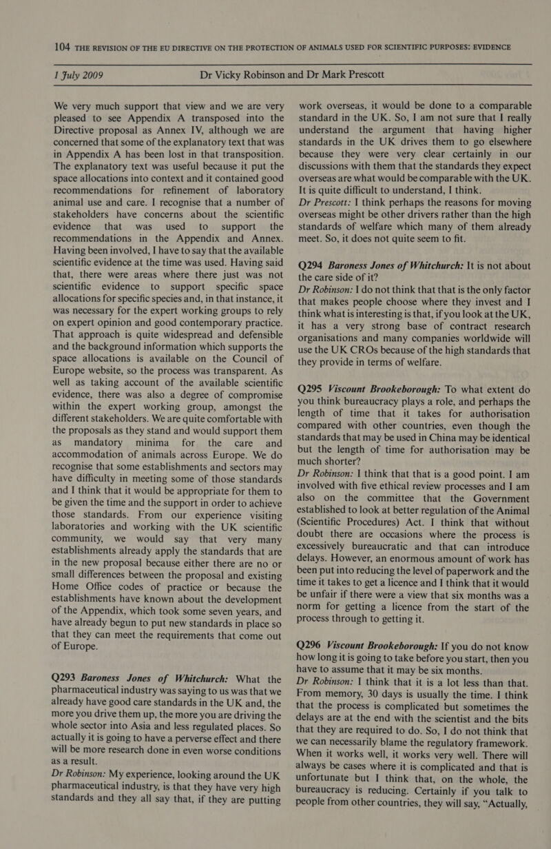  1 Fuly 2009  We very much support that view and we are very pleased to see Appendix A transposed into the Directive proposal as Annex IV, although we are concerned that some of the explanatory text that was in Appendix A has been lost in that transposition. The explanatory text was useful because it put the space allocations into context and it contained good recommendations for refinement of laboratory animal use and care. I recognise that a number of stakeholders have concerns about the scientific evidence that was used to. support the recommendations in the Appendix and Annex. Having been involved, I have to say that the available scientific evidence at the time was used. Having said that, there were areas where there just was not scientific evidence to support specific space allocations for specific species and, in that instance, it was necessary for the expert working groups to rely on expert opinion and good contemporary practice. That approach is quite widespread and defensible and the background information which supports the space allocations is available on the Council of Europe website, so the process was transparent. As well as taking account of the available scientific evidence, there was also a degree of compromise within the expert working group, amongst the different stakeholders. We are quite comfortable with the proposals as they stand and would support them as mandatory minima for the care and accommodation of animals across Europe. We do recognise that some establishments and sectors may have difficulty in meeting some of those standards and I think that it would be appropriate for them to be given the time and the support in order to achieve those standards. From our experience visiting laboratories and working with the UK scientific community, we would say that very many establishments already apply the standards that are in the new proposal because either there are no or small differences between the proposal and existing Home Office codes of practice or because the establishments have known about the development of the Appendix, which took some seven years, and have already begun to put new standards in place so that they can meet the requirements that come out of Europe. Q293 Baroness Jones of Whitchurch: What the pharmaceutical industry was saying to us was that we already have good care standards in the UK and, the more you drive them up, the more you are driving the whole sector into Asia and less regulated places. So actually it is going to have a perverse effect and there will be more research done in even worse conditions as a result. Dr Robinson: My experience, looking around the UK pharmaceutical industry, is that they have very high standards and they all say that, if they are putting work overseas, it would be done to a comparable standard in the UK. So, I am not sure that I really understand the argument that having higher standards in the UK drives them to go elsewhere because they were very clear certainly in our discussions with them that the standards they expect overseas are what would be comparable with the UK. It is quite difficult to understand, I think. Dr Prescott: | think perhaps the reasons for moving overseas might be other drivers rather than the high standards of welfare which many of them already meet. So, it does not quite seem to fit. Q294 Baroness Jones of Whitchurch: It is not about the care side of it? Dr Robinson: | do not think that that is the only factor that makes people choose where they invest and I think what is interesting is that, if you look at the UK, it has a very strong base of contract research organisations and many companies worldwide will use the UK CROs because of the high standards that they provide in terms of welfare. Q295 Viscount Brookeborough: To what extent do you think bureaucracy plays a role, and perhaps the length of time that it takes for authorisation compared with other countries, even though the standards that may be used in China may be identical but the length of time for authorisation may be much shorter? Dr Robinson: | think that that is a good point. I am involved with five ethical review processes and I am also on the committee that the Government established to look at better regulation of the Animal (Scientific Procedures) Act. I think that without doubt there are occasions where the process is excessively bureaucratic and that can introduce delays. However, an enormous amount of work has been put into reducing the level of paperwork and the time it takes to get a licence and I think that it would be unfair if there were a view that six months was a norm for getting a licence from the start of the process through to getting it. Q296 Viscount Brookeborough: If you do not know how long it is going to take before you start, then you have to assume that it may be six months. Dr Robinson: | think that it is a lot less than that. From memory, 30 days is usually the time. I think that the process is complicated but sometimes the delays are at the end with the scientist and the bits that they are required to do. So, I do not think that we can necessarily blame the regulatory framework. When it works well, it works very well. There will always be cases where it is complicated and that is unfortunate but I think that, on the whole, the bureaucracy is reducing. Certainly if you talk to people from other countries, they will say, “Actually,