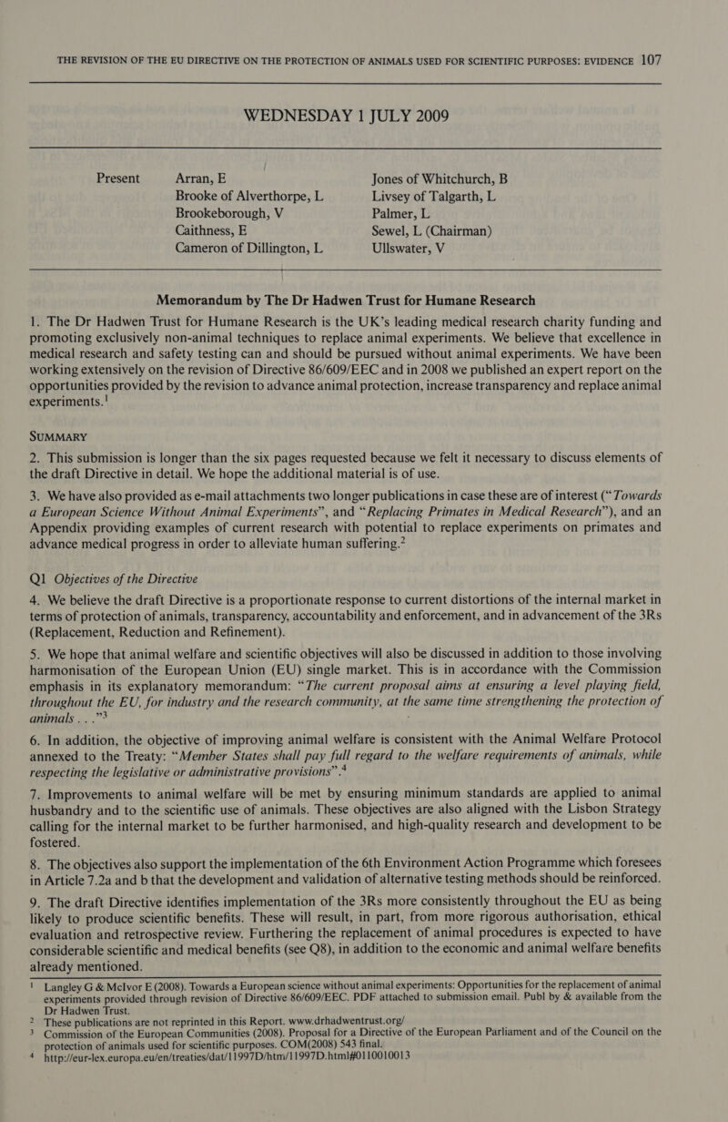  WEDNESDAY 1 JULY 2009 Present Arran, E Jones of Whitchurch, B Brooke of Alverthorpe, L Livsey of Talgarth, L Brookeborough, V Palmer, L Caithness, E Sewel, L (Chairman) Cameron of Dillington, L Ullswater, V  Memorandum by The Dr Hadwen Trust for Humane Research 1. The Dr Hadwen Trust for Humane Research is the UK’s leading medical research charity funding and promoting exclusively non-animal techniques to replace animal experiments. We believe that excellence in medical research and safety testing can and should be pursued without animal experiments. We have been working extensively on the revision of Directive 86/609/EEC and in 2008 we published an expert report on the opportunities provided by the revision to advance animal protection, increase transparency and replace animal experiments. ! SUMMARY 2. This submission is longer than the six pages requested because we felt it necessary to discuss elements of the draft Directive in detail. We hope the additional material is of use. 3. We have also provided as e-mail attachments two longer publications in case these are of interest (“ Towards a European Science Without Animal Experiments”, and “Replacing Primates in Medical Research”), and an Appendix providing examples of current research with potential to replace experiments on primates and advance medical progress in order to alleviate human suffering.” Q1 Obdjectives of the Directive 4. We believe the draft Directive is a proportionate response to current distortions of the internal market in terms of protection of animals, transparency, accountability and enforcement, and in advancement of the 3Rs (Replacement, Reduction and Refinement). 5. We hope that animal welfare and scientific objectives will also be discussed in addition to those involving harmonisation of the European Union (EU) single market. This is in accordance with the Commission emphasis in its explanatory memorandum: “The current proposal aims at ensuring a level playing field, throughout the EU, for industry and the research community, at the same time strengthening the protection of animals... .”° 6. In addition, the objective of improving animal welfare is consistent with the Animal Welfare Protocol annexed to the Treaty: “Member States shall pay full regard to the welfare requirements of animals, while respecting the legislative or administrative provisions” 4 7. Improvements to animal welfare will be met by ensuring minimum standards are applied to animal husbandry and to the scientific use of animals. These objectives are also aligned with the Lisbon Strategy calling for the internal market to be further harmonised, and high-quality research and development to be fostered. 8. The objectives also support the implementation of the 6th Environment Action Programme which foresees in Article 7.2a and b that the development and validation of alternative testing methods should be reinforced. 9. The draft Directive identifies implementation of the 3Rs more consistently throughout the EU as being likely to produce scientific benefits. These will result, in part, from more rigorous authorisation, ethical evaluation and retrospective review. Furthering the replacement of animal procedures is expected to have considerable scientific and medical benefits (see Q8), in addition to the economic and animal welfare benefits already mentioned. oY Sate ainS chat shite: SEAROA PE See o> sO Wen a} coe pen Sas ek ee are a a 1 Langley G &amp; Mclvor E (2008). Towards a European science without animal experiments: Opportunities for the replacement of animal experiments provided through revision of Directive 86/609/EEC. PDF attached to submission email. Publ by &amp; available from the Dr Hadwen Trust. These publications are not reprinted in this Report. www.drhadwentrust.org/ 3 Commission of the European Communities (2008). Proposal for a Directive of the European Parliament and of the Council on the protection of animals used for scientific purposes. COM(2008) 543 final. 4 http://eur-lex.europa.eu/en/treaties/dat/11997D/htm/11997D.htm1#0110010013 N