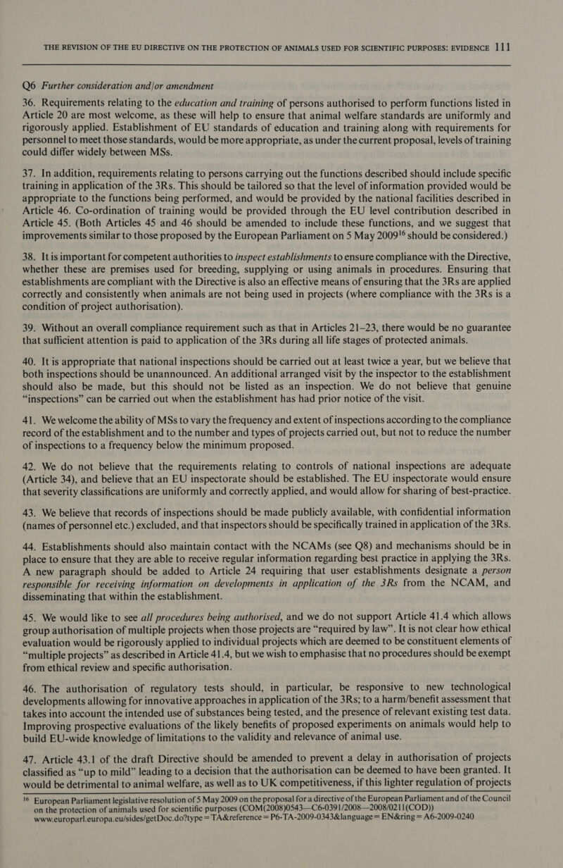 Q6 Further consideration and/or amendment 36. Requirements relating to the education and training of persons authorised to perform functions listed in Article 20 are most welcome, as these will help to ensure that animal welfare standards are uniformly and rigorously applied. Establishment of EU standards of education and training along with requirements for personnel to meet those standards, would be more appropriate, as under the current proposal, levels of training could differ widely between MSs. 37. In addition, requirements relating to persons carrying out the functions described should include specific training in application of the 3Rs. This should be tailored so that the level of information provided would be appropriate to the functions being performed, and would be provided by the national facilities described in Article 46. Co-ordination of training would be provided through the EU level contribution described in Article 45. (Both Articles 45 and 46 should be amended to include these functions, and we suggest that improvements similar to those proposed by the European Parliament on 5 May 2009!° should be considered.) 38. Itis important for competent authorities to inspect establishments to ensure compliance with the Directive, whether these are premises used for breeding, supplying or using animals in procedures. Ensuring that establishments are compliant with the Directive is also an effective means of ensuring that the 3Rs are applied correctly and consistently when animals are not being used in projects (where compliance with the 3Rs is a condition of project authorisation). 39. Without an overall compliance requirement such as that in Articles 21-23, there would be no guarantee that sufficient attention is paid to application of the 3Rs during all life stages of protected animals. 40. It is appropriate that national inspections should be carried out at least twice a year, but we believe that both inspections should be unannounced. An additional arranged visit by the inspector to the establishment should also be made, but this should not be listed as an inspection. We do not believe that genuine “inspections” can be carried out when the establishment has had prior notice of the visit. 41. We welcome the ability of MSs to vary the frequency and extent of inspections according to the compliance record of the establishment and to the number and types of projects carried out, but not to reduce the number of inspections to a frequency below the minimum proposed. 42. We do not believe that the requirements relating to controls of national inspections are adequate (Article 34), and believe that an EU inspectorate should be established. The EU inspectorate would ensure that severity classifications are uniformly and correctly applied, and would allow for sharing of best-practice. 43. We believe that records of inspections should be made publicly available, with confidential information (names of personnel etc.) excluded, and that inspectors should be specifically trained in application of the 3Rs. 44. Establishments should also maintain contact with the NCAMs (see Q8) and mechanisms should be in place to ensure that they are able to receive regular information regarding best practice in applying the 3Rs. A new paragraph should be added to Article 24 requiring that user establishments designate a person responsible for receiving information on developments in application of the 3Rs from the NCAM, and disseminating that within the establishment. 45. We would like to see all procedures being authorised, and we do not support Article 41.4 which allows group authorisation of multiple projects when those projects are “required by law”. It is not clear how ethical evaluation would be rigorously applied to individual projects which are deemed to be constituent elements of “multiple projects” as described in Article 41.4, but we wish to emphasise that no procedures should be exempt from ethical review and specific authorisation. 46. The authorisation of regulatory tests should, in particular, be responsive to new technological developments allowing for innovative approaches in application of the 3Rs; to a harm/benefit assessment that takes into account the intended use of substances being tested, and the presence of relevant existing test data. Improving prospective evaluations of the likely benefits of proposed experiments on animals would help to build EU-wide knowledge of limitations to the validity and relevance of animal use. 47. Article 43.1 of the draft Directive should be amended to prevent a delay in authorisation of projects classified as “up to mild” leading to a decision that the authorisation can be deemed to have been granted. It would be detrimental to animal welfare, as well as to UK competitiveness, if this lighter regulation of projects Sic ritethchetg bit niet nai alt te Beoteepiashala ee beaennere Leite ae IO PRS CE cA NERA EL EI ere A PS PR NY Pe ae See eee a a '6 European Parliament legislative resolution of 5 May 2009 on the proposal for a directive of the European Parliament and of the Council on the protection of animals used for scientific purposes (COM(2008)0543—C6-039 1/2008—2008/021 1(COD)) www.europarl.europa.eu/sides/getDoc.do?type = TA&amp;reference = P6-TA-2009-0343&amp;language = EN&amp;ring = A6-2009-0240