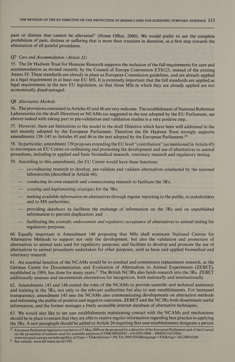  pain or distress that cannot be alleviated” (Home Office, 2000). We would prefer to see the complete prohibition of pain, distress or suffering that is more than transient in duration, as a first step towards the elimination of all painful procedures. Q7 Care and Accommodation (Article 32) 55. The Dr Hadwen Trust for Humane Research supports the inclusion of the full requirements for care and accommodation as revised recently by the Council of Europe Convention ETS123, instead of the existing Annex IV. These standards are already in place as European Commission guidelines, and are already applied as a legal requirement in at least one EU MS. It is extremely important that the full standards are applied as legal requirements in the new EU legislation, so that those MSs in which they are already applied are not economically disadvantaged. Q8 Alternative Methods 56. The provisions contained in Articles 45 and 46 are very welcome. The establishment of National Reference Laboratories (in the draft Directive) or NCAMs (as suggested in the text adopted by the EU Parliament, see above) tasked with taking part in pre-validation and validation studies is a very positive step. 57. However, there are limitations to the model in the draft Directive which have been well addressed in the text recently adopted by the European Parliament. Therefore the Dr Hadwen Trust strongly supports amendments 138-145 to Articles 45 and 46 in the text adopted by the European Parliament.”° 58. In particular, amendment 139 proposes extending the EU level “contribution” (as mentioned in Article 45) to encompass an EU Centre co-ordinating and promoting the development and use of alternatives to animal procedures, including in applied and basic biomedical research, veterinary research and regulatory testing. 59. According to this amendment, the EU Centre would have these functions: — co-ordinating research to develop, pre-validate and validate alternatives conducted by the national laboratories (described in Article 46); — conducting its own research and commissioning research to facilitate the 3Rs; — creating and implementing strategies for the 3Rs; — making available information on alternatives through regular reporting to the public, to stakeholders and to MS authorities; — providing databases to facilitate the exchange of information on the 3Rs and on unpublished information to prevent duplication; and — facilitating the scientific endorsement and regulatory acceptance of alternatives to animal testing for regulatory purposes. 60. Equally important is Amendment 140 proposing that MSs shall nominate National Centres for Alternative Methods to support not only the development, but also the validation and promotion of alternatives to animal tests used for regulatory purposes; and facilities to develop and promote the use of alternatives to animal procedures undertaken for other purposes, such as basic and applied biomedical and veterinary research. 61. An essential function of the NCAMs would be to conduct and commission replacement research, as the German Centre for Documentation and Evaluation of Alternatives to Animal Experiments (ZEBET), established in 1989, has done for many years.”! The British NC3Rs also funds research into the 3Rs. ZEBET additionally assesses and recommends alternatives for recognition, both nationally and internationally. 62. Amendments 143 and 144 extend the roles of the NCAMs to provide scientific and technical assistance and training in the 3Rs, not only to the relevant authorities but also to user establishments. For increased transparency, amendment 145 sees the NCAMs also communicating developments on alternative methods and informing the public of positive and negative outcomes. ZEBET and the NC3Rs both disseminate useful information, and the former manages a freely accessible internet database of alternative techniques. 63. We would also like to see user establishments maintaining contact with the NCAMs and mechanisms should be in place to ensure that they are able to receive regular information regarding best practice in applying the 3Rs. A new paragraph should be added to Article 24 requiring that user establishments designate a person 20 European Parliament legislative resolution of 5 May 2009 on the proposal for a directive of the European Parliament and of the Council on the protection of animals used for scientific purposes (COM(2008)0543—C6-039 1/2008—2008/0211(COD)) www.europarl.europa.eu/sides/getDoc.do?type = TA&amp; reference = P6-TA-2009-0343&amp;language = EN&amp;ring = A6-2009-0240 21 See website: www.bfr.bund.de/cd/1591