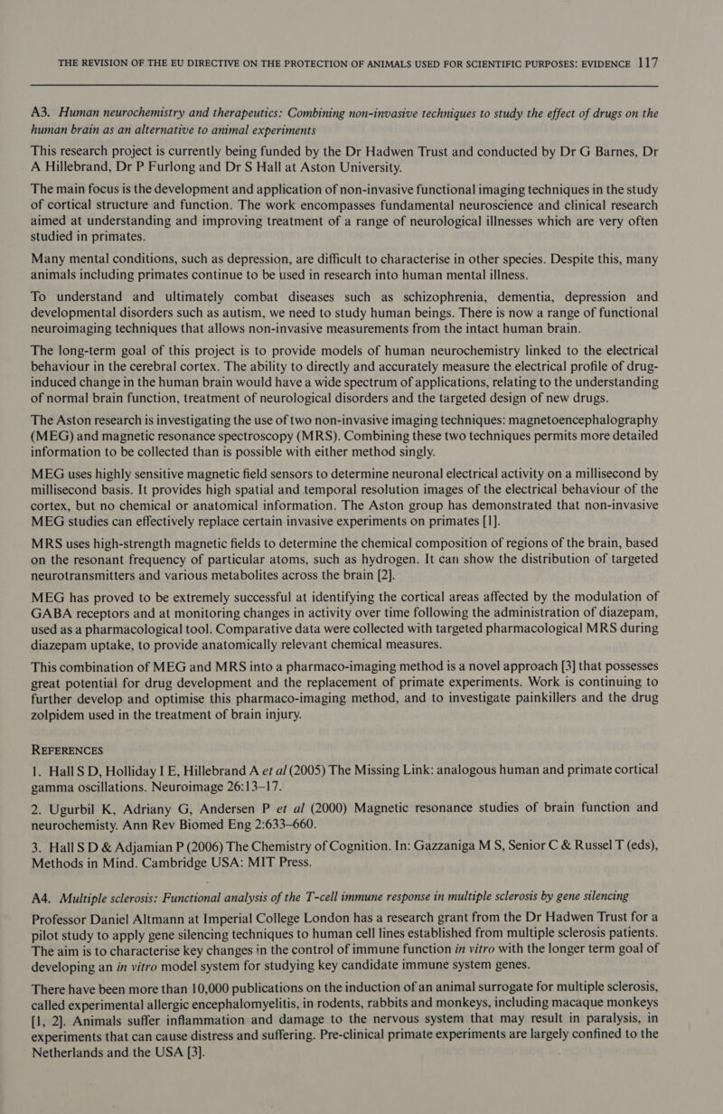 A3. Human neurochemistry and therapeutics: Combining non-invasive techniques to study the effect of drugs on the human brain as an alternative to animal experiments This research project is currently being funded by the Dr Hadwen Trust and conducted by Dr G Barnes, Dr A Hillebrand, Dr P Furlong and Dr S Hall at Aston University. The main focus is the development and application of non-invasive functional imaging techniques in the study of cortical structure and function. The work encompasses fundamental neuroscience and clinical research aimed at understanding and improving treatment of a range of neurological illnesses which are very often studied in primates. Many mental conditions, such as depression, are difficult to characterise in other species. Despite this, many animals including primates continue to be used in research into human mental illness. To understand and ultimately combat diseases such as schizophrenia, dementia, depression and developmental disorders such as autism, we need to study human beings. There is now a range of functional neuroimaging techniques that allows non-invasive measurements from the intact human brain. The long-term goal of this project is to provide models of human neurochemistry linked to the electrical behaviour in the cerebral cortex. The ability to directly and accurately measure the electrical profile of drug- induced change in the human brain would have a wide spectrum of applications, relating to the understanding of normal brain function, treatment of neurological disorders and the targeted design of new drugs. The Aston research is investigating the use of two non-invasive imaging techniques: magnetoencephalography (MEG) and magnetic resonance spectroscopy (MRS). Combining these two techniques permits more detailed information to be collected than is possible with either method singly. MEG uses highly sensitive magnetic field sensors to determine neuronal electrical activity on a millisecond by millisecond basis. It provides high spatial and temporal resolution images of the electrical behaviour of the cortex, but no chemical or anatomical information. The Aston group has demonstrated that non-invasive MEG studies can effectively replace certain invasive experiments on primates [1]. MRS uses high-strength magnetic fields to determine the chemical composition of regions of the brain, based on the resonant frequency of particular atoms, such as hydrogen. It can show the distribution of targeted neurotransmitters and various metabolites across the brain [2]. MEG has proved to be extremely successful at identifying the cortical areas affected by the modulation of GABA receptors and at monitoring changes in activity over time following the administration of diazepam, used as a pharmacological tool. Comparative data were collected with targeted pharmacological MRS during diazepam uptake, to provide anatomically relevant chemical measures. This combination of MEG and MRS into a pharmaco-imaging method is a novel approach [3] that possesses great potential for drug development and the replacement of primate experiments. Work is continuing to further develop and optimise this pharmaco-imaging method, and to investigate painkillers and the drug zolpidem used in the treatment of brain injury. REFERENCES 1. Hall S D, Holliday I E, Hillebrand A et al (2005) The Missing Link: analogous human and primate cortical gamma oscillations. Neuroimage 26:13-17. 2. Ugurbil K, Adriany G, Andersen P et al (2000) Magnetic resonance studies of brain function and neurochemisty. Ann Rev Biomed Eng 2:633-660. 3. Hall SD &amp; Adjamian P (2006) The Chemistry of Cognition. In: Gazzaniga M S, Senior C &amp; Russel T (eds), Methods in Mind. Cambridge USA: MIT Press. A4. Multiple sclerosis: Functional analysis of the T-cell immune response in multiple sclerosis by gene silencing Professor Daniel Altmann at Imperial College London has a research grant from the Dr Hadwen Trust for a pilot study to apply gene silencing techniques to human cell lines established from multiple sclerosis patients. The aim is to characterise key changes in the control of immune function in vitro with the longer term goal of developing an in vitro model system for studying key candidate immune system genes. There have been more than 10,000 publications on the induction of an animal surrogate for multiple sclerosis, called experimental allergic encephalomyelitis, in rodents, rabbits and monkeys, including macaque monkeys (1, 2]. Animals suffer inflammation and damage to the nervous system that may result in paralysis, in experiments that can cause distress and suffering. Pre-clinical primate experiments are largely confined to the Netherlands and the USA [3].