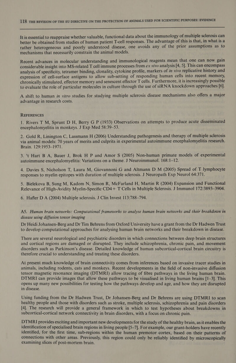 a It is essential to reappraise whether valuable, functional data about the immunology of multiple sclerosis can better be obtained from studies of human patient T-cell responses. The advantage of this is that, in what is a rather heterogeneous and poorly understood disease, one avoids any of the prior assumptions as to mechanisms that necessarily constrain the animal models. Recent advances in molecular understanding and immunological reagents mean that one can now gain considerable insight into MS-related T cell immune processes from ex vivo analysis [4, 5]. This can encompass analysis of specificity, tetramer binding, clonality, cytokine profile, markers of in vivo replicative history and expression of cell-surface antigens to allow sub-setting of responding human cells into recent memory, chronically stimulated, effector memory and senescent effector T cells. Furthermore, it is increasingly possible to evaluate the role of particular molecules in culture through the use of siRNA knockdown approaches [6]. A shift to human in vitro studies for studying multiple sclerosis disease mechanisms also offers a major advantage in research costs. REFERENCES 1. Rivers T M, Sprunt D H, Berry G P (1933) Observations on attempts to produce acute disseminated encephalomyelitis in monkeys. J Exp Med 58:39-53. 2. Gold R, Linington C, Lassmann H (2006) Understanding pathogenesis and therapy of multiple sclerosis via animal models: 70 years of merits and culprits in experimental autoimmune encephalomyelitis research. Brain. 129:1953-1971. 3. ‘t Hart B A, Bauer J, Brok H P and Amor S (2005) Non-human primate models of experimental autoimmune encephalomyelitis: Variations on a theme. J Neuroimmunol. 168:1—12. 4. Davies S, Nicholson T, Laura M, Giovannoni G and Altmann D M (2005) Spread of T lymphocyte responses to myelin epitopes with duration of multiple sclerosis. J Neuropath Exp Neurol 64:371. 5. Bielekova B, Sung M, Kadom N, Simon R, McFarland H, Martin R (2004) Expansion and Functional Relevance of High-Avidity Myelin-Specific CD4+ T Cells in Multiple Sclerosis. J Immunol 172:3893—3904. 6. Hafler D A (2004) Multiple sclerosis. J Clin Invest 113:788—794. AS. Human brain networks: Computational frameworks to analyse human brain networks and their breakdown in disease using diffusion tensor imaging Dr Heidi Johansen-Berg and Dr Tim Behrens from Oxford University have a grant from the Dr Hadwen Trust to develop computational approaches for analysing human brain networks and their breakdown in disease. There are several neurological and psychiatric disorders in which connections between deep brain structures and cortical regions are damaged or disrupted. They include schizophrenia, chronic pain, and movement disorders such as Parkinson’s disease. Detailed knowledge of human subcortical-cortical brain circuitry is therefore crucial to understanding and treating these disorders. At present much knowledge of brain connectivity comes from inferences based on invasive tracer studies in animals, including rodents, cats and monkeys. Recent developments in the field of non-invasive diffusion tensor magnetic resonance imaging (DTMRI) allow tracing of fibre pathways in the living human brain. DTMRI can provide images that allow these pathways to be visualised in living human brains [1-3]. This opens up many new possibilities for testing how the pathways develop and age, and how they are disrupted in disease. Using funding from the Dr Hadwen Trust, Dr Johansen-Berg and Dr Behrens are using DTMRI to scan healthy people and those with disorders such as stroke, multiple sclerosis, schizophrenia and pain disorders [4]. The research will provide a general framework in which to test hypotheses about breakdowns in subcortical-cortical network connectivity in brain disorders, with a focus on chronic pain. DTMRI provides exciting and important new developments for the study of the healthy brain, as it enables the identification of specialised brain regions in living people [5-7]. For example, our grant-holders have recently identified, for the first time, sub-regions within the human premotor cortex, based on their patterns of connections with other areas. Previously, this region could only be reliably identified by microscopically examining slices of post-mortem brain.