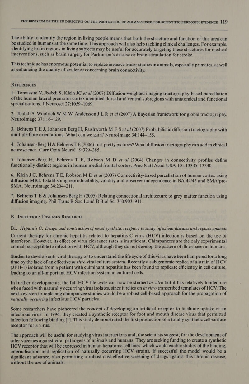 eee The ability to identify the region in living people means that both the structure and function of this area can be studied in humans at the same time. This approach will also help tackling clinical challenges. For example, identifying brain regions in living subjects may be useful for accurately targeting these structures for medical interventions, such as brain surgery for Parkinson’s disease or brain stimulation for stroke. This technique has enormous potential to replace invasive tracer studies in animals, especially primates, as well as enhancing the quality of evidence concerning brain connectivity. REFERENCES 1. Tomassini V, Jbabdi S, Klein JC et al (2007) Diffusion-weighted imaging tractography-based parcellation of the human lateral premotor cortex identified dorsal and ventral subregions with anatomical and functional specialisations. J Neurosci 27:1059-1069. 2. Jbabdi S, Woolrich W M W, Andersson J L R et al (2007) A Bayesian framework for global tractography. NeurolImage 37:116-129. 3. Behrens T E J, Johansen Berg H, Rushworth M F S et al (2007) Probabilistic diffusion tractography with multiple fibre orientations: What can we gain? Neurolmage 34:144-155. 4. Johansen-Berg H &amp; Behrens T E (2006) Just pretty pictures? What diffusion tractography can add in clinical neuroscience. Curr Opin Neurol 19:379-3835. 5. Johansen-Berg H, Behrens T E, Robson M D et al (2004) Changes in connectivity profiles define functionally distinct regions in human medial frontal cortex. Proc Natl Acad USA 101:13335—13340. 6. Klein J C, Behrens T E, Robson M D et al (2007) Connectivity-based parcellation of human cortex using diffusion MRI: Establishing reproducibility, validity and observer independence in BA 44/45 and SMA/pre- SMA. Neuroimage 34:204-211. 7. Behrens T E &amp; Johansen-Berg H (2005) Relating connectional architecture to grey matter function using diffusion imaging. Phil Trans R Soc Lond B Biol Sci 360:903-911. B. INFECTIOUS DISEASES RESEARCH Bl. Hepatitis C: Design and construction of novel synthetic receptors to study infectious diseases and replace animals Current therapy for chronic hepatitis related to hepatitis C virus (HCV) infection is based on the use of interferon. However, its effect on virus clearance rates is insufficient. Chimpanzees are the only experimental animals susceptible to infection with HCV, although they do not develop the pattern of illness seen in humans. Studies to develop anti-viral therapy or to understand the life cycle of this virus have been hampered for a long time by the lack of an effective in vitro viral culture system. Recently a sub genomic replica of a strain of HCV (JFH-1) isolated from a patient with culminant hepatitis has been found to replicate efficiently in cell culture, leading to an all-important HCV infection system in cultured cells. In further developments, the full HCV life cycle can now be studied in vitro but it has relatively limited use when faced with naturally occurring virus isolates, since it relies on in vitro transcribed templates of HCV. The next key step to replacing chimpanzee studies would be a robust cell-based approach for the propagation of naturally occurring infectious HCV particles. Some researchers have pioneered the concept of developing an artificial receptor to facilitate uptake of an infectious virus. In 1996, they created a synthetic receptor for foot and mouth disease virus that permitted infection following binding [1]. This study demonstrated the first production of a totally synthetic cell-surface receptor for a virus. The approach will be useful for studying virus interactions and, the scientists suggest, for the development of safer vaccines against viral pathogens of animals and humans. They are seeking funding to create a synthetic HCV receptor that will be expressed in human hepatoma cell lines, which would enable studies of the binding, internalisation and replication of naturally occurring HCV strains. If successful the model would be a significant advance, also permitting a robust cost-effective screening of drugs against this chronic disease, without the use of animals.