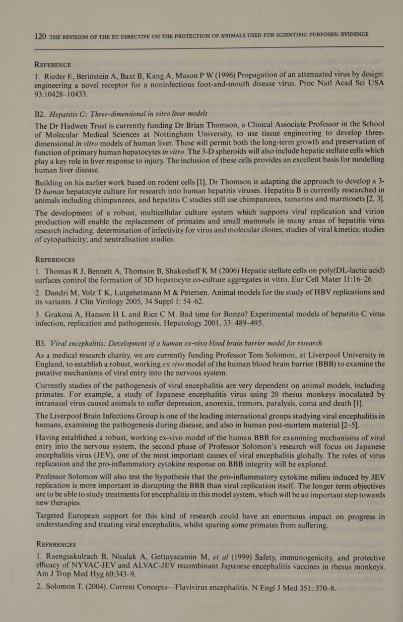 I REFERENCE 1. Rieder E, Berinstein A, Baxt B, Kang A, Mason P W (1996) Propagation of an attenuated virus by design: engineering a novel receptor for a noninfectious foot-and-mouth disease virus. Proc Natl Acad Sci USA 93:10428-10433. B2. Hepatitis C: Three-dimensional in vitro liver models The Dr Hadwen Trust is currently funding Dr Brian Thomson, a Clinical Associate Professor in the School of Molecular Medical Sciences at Nottingham University, to use tissue engineering to develop three- dimensional in vitro models of human liver. These will permit both the long-term growth and preservation of function of primary human hepatocytes in vitro. The 3-D spheroids will also include hepatic stellate cells which play a key role in liver response to injury. The inclusion of these cells provides an excellent basis for modelling human liver disease. Building on his earlier work based on rodent cells [1], Dr Thomson is adapting the approach to develop a 3- D human hepatocyte culture for research into human hepatitis viruses. Hepatitis B is currently researched in animals including chimpanzees, and hepatitis C studies still use chimpanzees, tamarins and marmosets [2, 3]. The development of a robust, multicellular culture system which supports viral replication and virion production will enable the replacement of primates and small mammals in many areas of hepatitis virus research including: determination of infectivity for virus and molecular clones; studies of viral kinetics; studies of cytopathicity; and neutralisation studies. REFERENCES 1. Thomas R J, Bennett A, Thomson B, Shakesheff K M (2006) Hepatic stellate cells on poly(DL-lactic acid) surfaces control the formation of 3D hepatocyte co-culture aggregates in vitro. Eur Cell Mater 11:16—26 2. Dandri M, Volz T K, Lutgehetmann M &amp; Petersen. Animal models for the study of HBV replications and its variants. J Clin Virology 2005, 34 Suppl 1: 54-62. 3. Grakoui A, Hanson H L and Rice C M. Bad time for Bonzo? Experimental models of hepatitis C virus infection, replication and pathogenesis. Hepatology 2001, 33: 489-495. B3. Viral encephalitis: Development of a human ex-vivo blood brain barrier model for research As a medical research charity, we are currently funding Professor Tom Solomon, at Liverpool University in England, to establish a robust, working ex vivo model of the human blood brain barrier (BBB) to examine the putative mechanisms of viral entry into the nervous system. Currently studies of the pathogenesis of viral encephalitis are very dependent on animal models, including primates. For example, a study of Japanese encephalitis virus using 20 rhesus monkeys inoculated by intranasal virus caused animals to suffer depression, anorexia, tremors, paralysis, coma and death [1]. The Liverpool Brain Infections Group is one of the leading international groups studying viral encephalitis in humans, examining the pathogenesis during disease, and also in human post-mortem material [2-5]. Having established a robust, working ex-vivo model of the human BBB for examining mechanisms of viral entry into the nervous system, the second phase of Professor Solomon’s research will focus on Japanese encephalitis virus (JEV), one of the most important causes of viral encephalitis globally. The roles of virus replication and the pro-inflammatory cytokine response on BBB integrity will be explored. Professor Solomon will also test the hypothesis that the pro-inflammatory cytokine milieu induced by JEV replication is more important in disrupting the BBB than viral replication itself. The longer term objectives are to be able to study treatments for encephalitis in this model system, which will be an important step towards new therapies. Targeted European support for this kind of research could have an enormous impact on progress in understanding and treating viral encephalitis, whilst sparing some primates from suffering. REFERENCES 1. Raengsakulrach B, Nisalak A, Gettayacamin M, et al (1999) Safety, immunogenicity, and protective efficacy of NYVAC-JEV and ALVAC-JEV recombinant Japanese encephalitis vaccines in rhesus monkeys. Am J Trop Med Hyg 60:343-9, 2. Solomon T. (2004). Current Concepts—Flavivirus encephalitis. N Engl J Med 351: 370-8.
