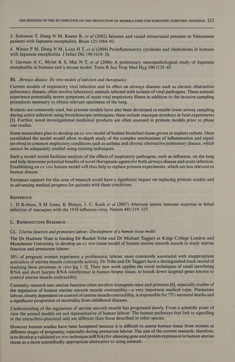 3. Solomon T, Dung N M, Kneen R, et a/ (2002) Seizures and raised intracranial pressure in Vietnamese patients with Japanese encephalitis. Brain 125:1084—93. 4. Winter P M, Dung N M, Loan HT, et a/ (2004) Proinflammatory cytokines and chemokines in humans with Japanese encephalitis. J Infect Dis 190:1618—26. 5. German A C, Myint K S, Mai N T, et a/ (2006) A preliminary neuropathological study of Japanese encephalitis in humans and a mouse model. Trans R Soc Trop Med Hyg 100:1135-45. B4. Airways disease: Ex vivo models of infection and therapeutics Current models of respiratory viral infection and its effect on airways diseases such as chronic obstructive pulmonary disease, often involve laboratory animals infected with isolates of viral pathogens. These animals experience potentially severe symptoms of acute viral respiratory illness in addition to the invasive sampling procedures necessary to obtain relevant specimens of the lung. Rodents are commonly used, but primate models have also been developed to enable lower airway sampling during active infection using bronchoscopic techniques; these include macaque monkeys in fatal experiments [1]. Further, novel investigational medicinal products are often assessed in primate models prior to phase one studies. Some researchers plan to develop an ex vivo model of human bronchial tissue grown in explant culture. Once established the model would allow in-depth study of the complex mechanisms of inflammation and repair involved in common respiratory conditions such as asthma and chronic obstructive pulmonary disease, which cannot be adequately studied using existing techniques. Such a model would facilitate analysis of the effects of respiratory pathogens, such as influenza, on the lung and help determine potential benefits of novel therapeutic agents for both airways disease and acute infection. Establishing an ex vivo human model will thus help to replace primate experiments, which are less relevant to human disease. European support for this area of research could have a significant impact on replacing primate studies and in advancing medical progress for patients with these conditions. REFERENCE 1. D Kobasa, S M Jones, K Shinya, J. C. Kash et al (2007) Aberrant innate immune response in lethal infection of macaques with the 1918 influenza virus. Nature 445:319-323. C. REPRODUCTIVE RESEARCH Cl. Uterine function and premature labour: Development of a human tissue model The Dr Hadwen Trust is funding Dr Rachel Tribe and Dr Michael Taggart at Kings College London and Manchester University, to develop an ex vivo tissue model of human uterine smooth muscle to study uterine function and premature labour. 30% of pregnant women experience a problematic labour, most commonly associated with inappropriate activation of uterine muscle contractile activity. Dr Tribe and Dr Taggart have a distinguished track record of studying these processes in vitro [eg 1-5]. Their new work applies the novel techniques of small interfering RNA and short hairpin RNA interference in human biopsy tissue, to knock down targeted genes known to control uterine muscle contractility. Currently, research into uterine function often involves transgenic mice and primates [6], especially studies of the regulation of human uterine smooth muscle contractility—a very important medical topic. Premature labour, closely dependent on control of uterine muscle contractility, is responsible for 75 neonatal deaths and a significant proportion of morbidity from childhood diseases. Understanding of the regulation of uterine smooth muscle has progressed slowly. From a scientific point of view the animal models are not representative of human labour. The human pathways that link to signalling in the uterus/feto-placental unit are different than those described in other species. However human studies have been hampered because it is difficult to access human tissue from women at different stages of pregnancy, especially during premature labour. The aim of the current research, therefore, is to develop a validated ex vivo technique (siRNA) for silencing gene and protein expression in human uterine tissue as a more scientifically appropriate alternative to using animals.