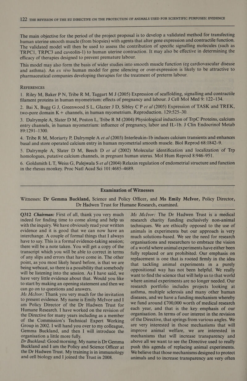a nn The main objective for the period of the project proposal is to develop a validated method for transfecting human uterine smooth muscle (from biopsies) with agents that alter gene expression and contractile function. The validated model will then be used to assess the contribution of specific signalling molecules (such as TRPC1, TRPC3 and caveolin-1) to human uterine contraction. It may also be effective in determining the efficacy of therapies designed to prevent premature labour. This model may also form the basis of wider studies into smooth muscle function (eg cardiovascular disease and asthma). An ex vivo human model for gene silencing or over-expression is likely to be attractive to pharmaceutical companies developing therapies for the treatment of preterm labour. REFERENCES 1. Riley M, Baker P N, Tribe R M, Taggart M J (2005) Expression of scaffolding, signalling and contractile filament proteins in human myometrium: effects of pregnancy and labour. J Cell Mol Med 9: 122-134. 2. Bai X, Bugg G J, Greenwood S L, Glazier J D, Sibley C P et al (2005) Expression of TASK and TREK, two-pore domain K + channels, in human myometrium. Reproduction. 129:525-30. 3. Dalrymple A, Slater D M, Poston L, Tribe R M (2004) Physiological induction of TrpC Proteins, calcium entry channels, in human myometrium: influence of pregnancy, labor and IL-1b. J Clin Endocrinol Metab 89:1291—1300. 4. Tribe R M, Moriarty P, Dalrymple A et a/ (2003) Interleukin-1b induces calcium transients and enhances basal and store operated calcium entry in human myometrial smooth muscle. Biol Reprod 68:1842-9. 5. Dalrymple A, Slater D M, Beech D et al (2002) Molecular identification and localization of Trp homologues, putative calcium channels, in pregnant human uterus. Mol Hum Reprod 8:946-951. 6. Goldsmith L T, Weiss G, Palejwala S et al (2004) Relaxin regulation of endometrial structure and function in the rhesus monkey. Proc Natl Acad Sci 101:4685-—4689. Examination of Witnesses Witnesses: Dr Gemma Buckland, Science and Policy Officer, and Ms Emily MclIvor, Policy Director, Dr Hadwen Trust for Humane Research, examined. Q312 Chairman: First of all, thank you very much indeed for finding time to come along and help us with the inquiry. We have obviously read your written evidence and it is good that we can now have an interchange. A couple of formal things that I always have to say. This is a formal evidence-taking session; there will be a note taken. You will get a copy of the transcript which you will be able to correct in terms of any slips and errors that have come in. The other point, as you most likely heard before, is that we are being webcast, so there is a possibility that somebody will be listening into the session. As I have said, we have very little evidence about that. Would you like to start by making an opening statement and then we can go on to questions and answers. Ms Mclvor; Thank you very much for the invitation to present evidence. My name is Emily Mclvor and I am Policy Director of the Dr Hadwen Trust for Humane Research. I have worked on the revision of the Directive for many years including as a member of the Commission’s Technical Expert Working Group in 2002. I will hand you over to my colleague, Gemma Buckland, and then I will introduce the organisation a little more fully. Dr Buckland: Good morning. My name is Dr Gemma Buckland and I am the Policy and Science Officer at the Dr Hadwen Trust. My training is in immunology and cell biology and I joined the Trust in 2008. Ms Mclvor: The Dr Hadwen Trust is a medical research charity funding exclusively non-animal techniques. We are ethically opposed to the use of animals in experiments but our approach is very much solutions-based. We see the need for research organisations and researchers to embrace the vision of a world where animal experiments have either been fully replaced or are prohibited. Our emphasis on replacement is one that is rooted firmly in the idea that tackling animal experiments in a_ purely oppositional way has not been helpful. We really want to find the science that will help us to that world where animal experiments are no longer needed. Our research portfolio includes projects looking at asthma, multiple sclerosis and many other human diseases, and we have a funding mechanism whereby we fund around £700,000 worth of medical research each year, and that is the key emphasis of our organisation. In terms of our interest in the revision of the Directive, that springs from various angles. We are very interested in those mechanisms that will improve animal welfare, we are interested in mechanisms that will increase transparency and above all we want to see the Directive used to really push this agenda of replacing animal experiments. We believe that those mechanisms designed to protect animals and to increase transparency are very often