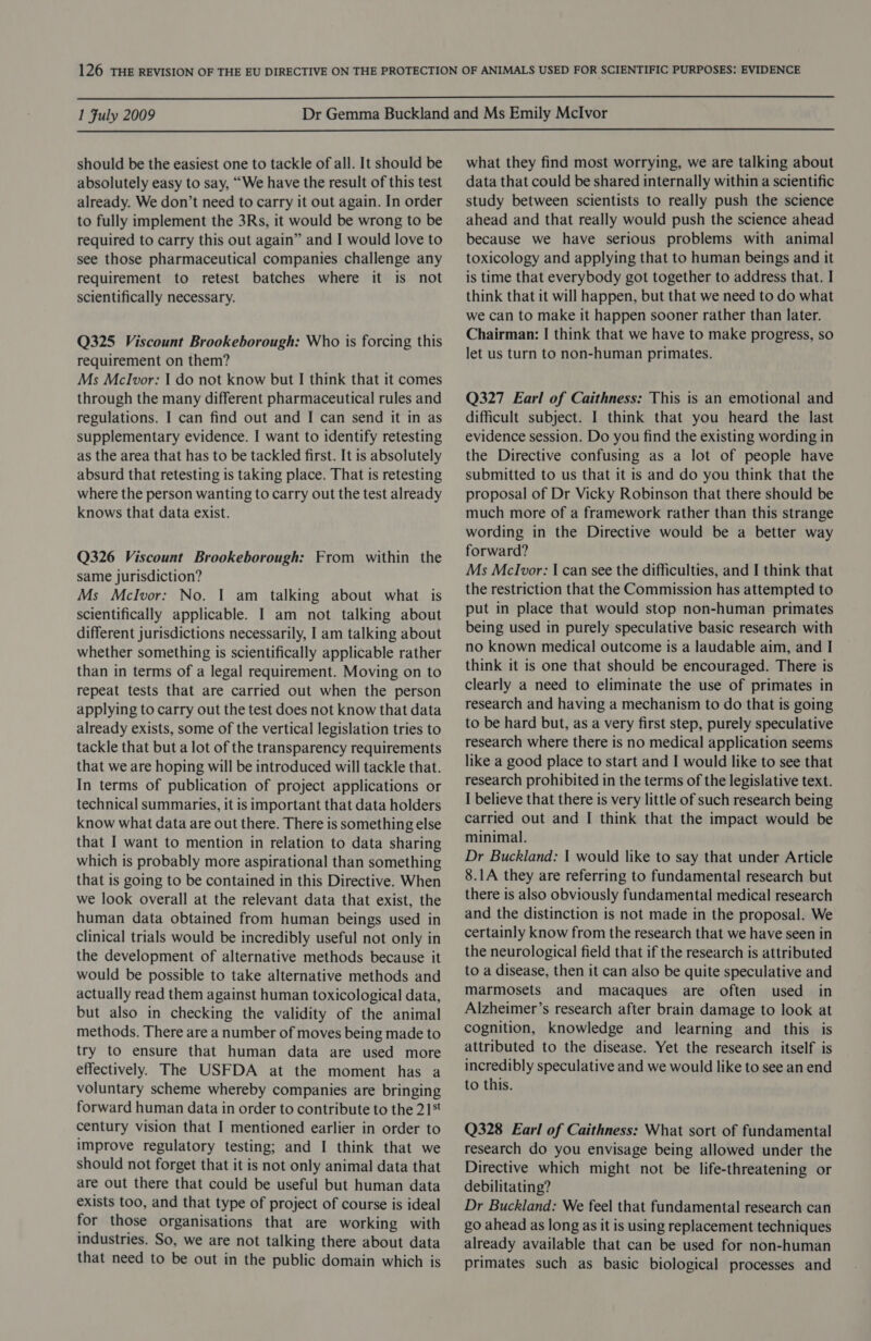  1 Fuly 2009  should be the easiest one to tackle of all. It should be absolutely easy to say, “We have the result of this test already. We don’t need to carry it out again. In order to fully implement the 3Rs, it would be wrong to be required to carry this out again” and I would love to see those pharmaceutical companies challenge any requirement to retest batches where it is not scientifically necessary. Q325 Viscount Brookeborough: Who is forcing this requirement on them? Ms Mclvor: I do not know but I think that it comes through the many different pharmaceutical rules and regulations. I can find out and I can send it in as supplementary evidence. I want to identify retesting as the area that has to be tackled first. It is absolutely absurd that retesting is taking place. That is retesting where the person wanting to carry out the test already knows that data exist. Q326 Viscount Brookeborough: From within the same jurisdiction? Ms Mclvor: No. I am talking about what is scientifically applicable. I am not talking about different jurisdictions necessarily, I am talking about whether something is scientifically applicable rather than in terms of a legal requirement. Moving on to repeat tests that are carried out when the person applying to carry out the test does not know that data already exists, some of the vertical legislation tries to tackle that but a lot of the transparency requirements that we are hoping will be introduced will tackle that. In terms of publication of project applications or technical summaries, it is important that data holders know what data are out there. There is something else that I want to mention in relation to data sharing which is probably more aspirational than something that is going to be contained in this Directive. When we look overall at the relevant data that exist, the human data obtained from human beings used in clinical trials would be incredibly useful not only in the development of alternative methods because it would be possible to take alternative methods and actually read them against human toxicological data, but also in checking the validity of the animal methods. There are a number of moves being made to try to ensure that human data are used more effectively. The USFDA at the moment has a voluntary scheme whereby companies are bringing forward human data in order to contribute to the 21*t century vision that I mentioned earlier in order to improve regulatory testing; and I think that we should not forget that it is not only animal data that are Out there that could be useful but human data exists too, and that type of project of course is ideal for those organisations that are working with industries. So, we are not talking there about data that need to be out in the public domain which is what they find most worrying, we are talking about data that could be shared internally within a scientific study between scientists to really push the science ahead and that really would push the science ahead because we have serious problems with animal toxicology and applying that to human beings and it is time that everybody got together to address that. I think that it will happen, but that we need to do what we can to make it happen sooner rather than later. Chairman: I| think that we have to make progress, so let us turn to non-human primates. Q327 Earl of Caithness: This is an emotional and difficult subject. I think that you heard the last evidence session. Do you find the existing wording in the Directive confusing as a lot of people have submitted to us that it is and do you think that the proposal of Dr Vicky Robinson that there should be much more of a framework rather than this strange wording in the Directive would be a better way forward? Ms Mclvor: I can see the difficulties, and I think that the restriction that the Commission has attempted to put in place that would stop non-human primates being used in purely speculative basic research with no known medical outcome is a laudable aim, and I think it is one that should be encouraged. There is clearly a need to eliminate the use of primates in research and having a mechanism to do that is going to be hard but, as a very first step, purely speculative research where there is no medical application seems like a good place to start and I would like to see that research prohibited in the terms of the legislative text. I believe that there is very little of such research being carried out and I think that the impact would be minimal. Dr Buckland: | would like to say that under Article 8.1A they are referring to fundamental research but there is also obviously fundamental medical research and the distinction is not made in the proposal. We certainly know from the research that we have seen in the neurological field that if the research is attributed to a disease, then it can also be quite speculative and marmosets and macaques are often used in Alzheimer’s research after brain damage to look at cognition, knowledge and learning and this is attributed to the disease. Yet the research itself is incredibly speculative and we would like to see an end to this. Q328 Earl of Caithness: What sort of fundamental research do you envisage being allowed under the Directive which might not be life-threatening or debilitating? Dr Buckland: We feel that fundamental research can go ahead as long as it is using replacement techniques already available that can be used for non-human primates such as basic biological processes and