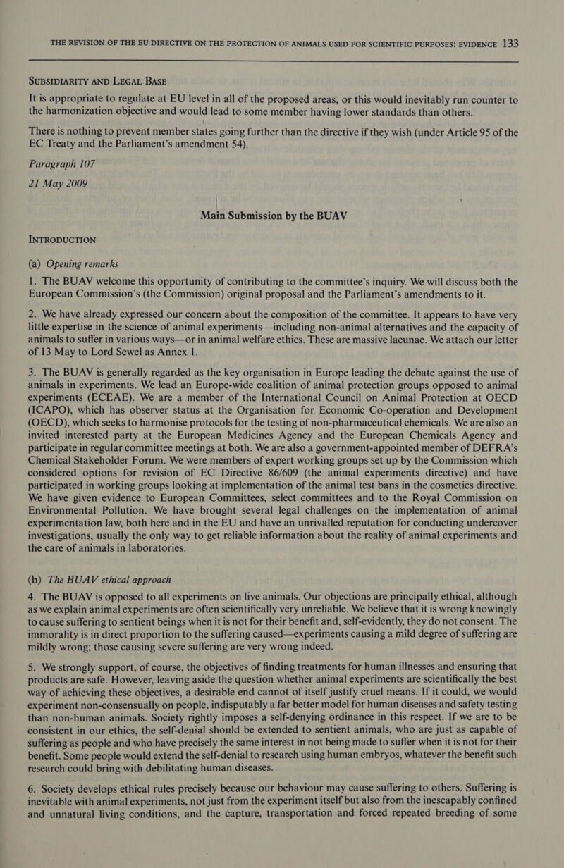  SUBSIDIARITY AND LEGAL BASE It is appropriate to regulate at EU level in all of the proposed areas, or this would inevitably run counter to the harmonization objective and would lead to some member having lower standards than others. There is nothing to prevent member states going further than the directive if they wish (under Article 95 of the EC Treaty and the Parliament’s amendment 54). Paragraph 107 21 May 2009 Main Submission by the BUAV INTRODUCTION (a) Opening remarks 1. The BUAV welcome this opportunity of contributing to the committee’s inquiry. We will discuss both the European Commission’s (the Commission) original proposal and the Parliament’s amendments to it. 2. We have already expressed our concern about the composition of the committee. It appears to have very little expertise in the science of animal experiments—including non-animal alternatives and the capacity of animals to suffer in various ways—or in animal welfare ethics. These are massive lacunae. We attach our letter of 13 May to Lord Sewel as Annex 1. 3. The BUAV is generally regarded as the key organisation in Europe leading the debate against the use of animals in experiments. We lead an Europe-wide coalition of animal protection groups opposed to animal experiments (ECEAE). We are a member of the International Council on Animal Protection at OECD (ICAPO), which has observer status at the Organisation for Economic Co-operation and Development (OECD), which seeks to harmonise protocols for the testing of non-pharmaceutical chemicals. We are also an invited interested party at the European Medicines Agency and the European Chemicals Agency and participate in regular committee meetings at both. We are also a government-appointed member of DEFRA’s Chemical Stakeholder Forum. We were members of expert working groups set up by the Commission which considered options for revision of EC Directive 86/609 (the animal experiments directive) and have participated in working groups looking at implementation of the animal test bans in the cosmetics directive. We have given evidence to European Committees, select committees and to the Royal Commission on Environmental Pollution. We have brought several legal challenges on the implementation of animal experimentation law, both here and in the EU and have an unrivalled reputation for conducting undercover investigations, usually the only way to get reliable information about the reality of animal experiments and the care of animals in laboratories. (b) The BUAV ethical approach 4. The BUAV is opposed to all experiments on live animals. Our objections are principally ethical, although as we explain animal experiments are often scientifically very unreliable. We believe that it is wrong knowingly to cause suffering to sentient beings when it is not for their benefit and, self-evidently, they do not consent. The immorality is in direct proportion to the suffering caused—experiments causing a mild degree of suffering are mildly wrong; those causing severe suffering are very wrong indeed. 5. We strongly support, of course, the objectives of finding treatments for human illnesses and ensuring that products are safe. However, leaving aside the question whether animal experiments are scientifically the best way of achieving these objectives, a desirable end cannot of itself justify cruel means. If it could, we would experiment non-consensually on people, indisputably a far better model for human diseases and safety testing than non-human animals. Society rightly imposes a self-denying ordinance in this respect. If we are to be consistent in our ethics, the self-denial should be extended to sentient animals, who are just as capable of suffering as people and who have precisely the same interest in not being made to suffer when it is not for their benefit. Some people would extend the self-denial to research using human embryos, whatever the benefit such research could bring with debilitating human diseases. 6. Society develops ethical rules precisely because our behaviour may cause suffering to others. Suffering is inevitable with animal experiments, not just from the experiment itself but also from the inescapably confined and unnatural living conditions, and the capture, transportation and forced repeated breeding of some