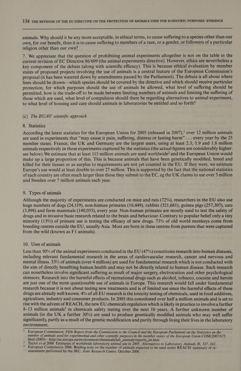 animals. Why should it be any more acceptable, in ethical terms, to cause suffering to a species other than our own, for our benefit, than it is to cause suffering to members of a race, or a gender, or followers of a particular religion other than our own? 7. We appreciate that the question of prohibiting animal experiments altogether is not on the table in the current revision of EC Directive 86/609 (the animal experiments directive). However, ethics are nevertheless a key component of the debate (along with scientific efficacy). This is because ethical evaluation by member states of proposed projects involving the use of animals is a central feature of the European Commission’s proposal (it has been watered down by amendments passed by the Parliament). The debate is all about where lines should be drawn—which species should be covered by the directive and which should receive particular protection, for which purposes should the use of animals be allowed, what level of suffering should be permitted, how is the trade-off to be made between limiting numbers of animals and limiting the suffering of those which are used, what level of compulsion should there be regarding alternatives to animal experiment, to what level of housing and care should animals in laboratories be entitled and so forth? (c) The BUAV scientific approach 8. Statistics According the latest statistics for the European Union for 2005 (released in 2007),' over 12 million animals are used in experiments that “may cause it pain, suffering, distress or lasting harm” . . . every year by the 25 member states. France, the UK and Germany are the largest users, using at least 2.3, 1.9 and 1.8 million animals respectively in those experiments captured by the statistics (the actual figures are considerably higher: see below). We estimate that at least 115 million animals are used worldwide? and the European Union would make up a large proportion of this. This is because animals that have been genetically modified, breed and killed for their tissues or as surplus to requirements are not yet counted in the EU. If they were, we estimate Europe’s use would at least double to over 27 million. This is supported by the fact that the national statistics of each country are often much larger than those they submit to the EC, eg the UK claims to use over 3 million and Sweden over 7 million animals each year. 9. Types of animals Although the majority of experiments are conducted on mice and rats (72%), researchers in the EU also use huge numbers of dogs (24,119), non-human primates (10,449), rabbits (321,681), guinea pigs (257,307), cats (3,898) and farm mammals (140,055), every year. Non-human primates are mostly used to test the safety of drugs and in invasive basic research related to the brain and behaviour. Contrary to popular belief only a tiny minority (13%) of primate use is testing the efficacy of new drugs. 73% of old world monkeys come from breeding centres outside the EU, usually Asia. Most are born in these centres from parents that were captured from the wild (known as F1 animals). 10. Uses of animals Less than 50% of the animal experiments conducted in the EU (47%) constitutes research into human diseases, including relevant fundamental research in the areas of cardiovascular research, cancer and nervous and mental illness. 33% of animals (over 4 million) are used for fundamental research which is not conducted with the aim of directly benefiting human health and may not be directly related to human disease. Such research can nonetheless involve significant suffering as result of major surgery, electrocution and other psychological stressors. Research into the harmful effects of recreational drugs such as alcohol, tobacco, cocaine and heroin are just one of the more questionable use of animals in Europe. This research would fall under fundamental research because it is not about testing new treatments and is of limited use since the harmful effects of these drugs are already well known. 4% of all EU research is the toxicity testing of chemicals, used in food additives, agriculture, industry and consumer products. In 2005 this constituted over half a million animals and is set to rise with the advent of REACH, the new EU chemicals regulation which is likely in practice to involve a further 8-13 million animals’ in chemicals safety testing over the next 10 years. A further unknown number of animals (in the UK a further 30%) are used to produce genetically modified animals who may well suffer significantly, partly as a result of the genetic modification and partly through living their lives in the laboratory environment. European Commission: Fifth Report from the Commission to the Council and the European Parliament on the Statistics on the number of animals used for experimental and other scientific purposes in the member states of the European Union COM/2007/675 final (2005)—http://ec.europa.eu/environment/chemicals/lab_animals/reports_en.htm Taylor et al 2008. Estimates of worldwide laboratory animal use in 2005. Alternatives to Laboratory Animals 36, 327-342. European Commission 2006. Briefing note on the number of animals expected to be used under REACH: summary of re- assessment performed by the JRC. Joint Research Centre, October 2006. wit