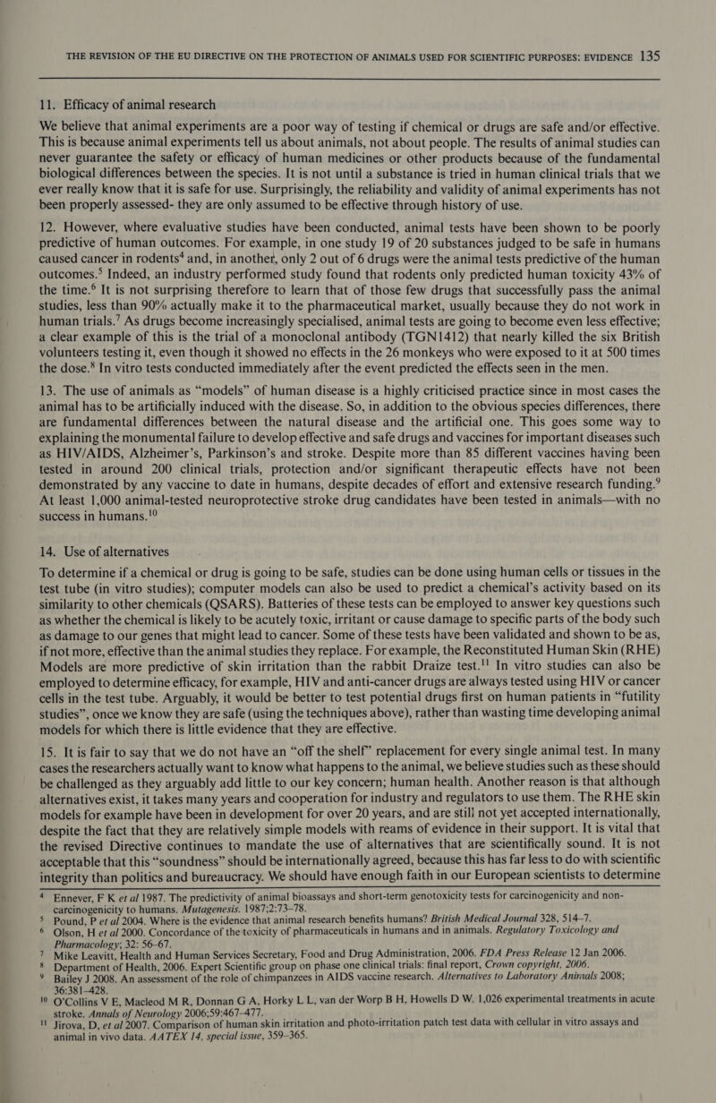 11. Efficacy of animal research We believe that animal experiments are a poor way of testing if chemical or drugs are safe and/or effective. This is because animal experiments tell us about animals, not about people. The results of animal studies can never guarantee the safety or efficacy of human medicines or other products because of the fundamental biological differences between the species. It is not until a substance is tried in human clinical trials that we ever really know that it is safe for use. Surprisingly, the reliability and validity of animal experiments has not been properly assessed- they are only assumed to be effective through history of use. 12. However, where evaluative studies have been conducted, animal tests have been shown to be poorly predictive of human outcomes. For example, in one study 19 of 20 substances judged to be safe in humans caused cancer in rodents? and, in another, only 2 out of 6 drugs were the animal tests predictive of the human outcomes.* Indeed, an industry performed study found that rodents only predicted human toxicity 43% of the time.® It is not surprising therefore to learn that of those few drugs that successfully pass the animal studies, less than 90% actually make it to the pharmaceutical market, usually because they do not work in human trials.’ As drugs become increasingly specialised, animal tests are going to become even less effective; a clear example of this is the trial of a monoclonal antibody (TGN1412) that nearly killed the six British volunteers testing it, even though it showed no effects in the 26 monkeys who were exposed to it at 500 times the dose.* In vitro tests conducted immediately after the event predicted the effects seen in the men. 13. The use of animals as “models” of human disease is a highly criticised practice since in most cases the animal has to be artificially induced with the disease. So, in addition to the obvious species differences, there are fundamental differences between the natural disease and the artificial one. This goes some way to explaining the monumental failure to develop effective and safe drugs and vaccines for important diseases such as HIV/AIDS, Alzheimer’s, Parkinson’s and stroke. Despite more than 85 different vaccines having been tested in around 200 clinical trials, protection and/or significant therapeutic effects have not been demonstrated by any vaccine to date in humans, despite decades of effort and extensive research funding.’ At least 1,000 animal-tested neuroprotective stroke drug candidates have been tested in animals—with no success in humans. !° 14. Use of alternatives To determine if a chemical or drug is going to be safe, studies can be done using human cells or tissues in the test tube (in vitro studies); computer models can also be used to predict a chemical’s activity based on its similarity to other chemicals (QSARS). Batteries of these tests can be employed to answer key questions such as whether the chemical is likely to be acutely toxic, irritant or cause damage to specific parts of the body such as damage to our genes that might lead to cancer. Some of these tests have been validated and shown to be as, if not more, effective than the animal studies they replace. For example, the Reconstituted Human Skin (RHE) Models are more predictive of skin irritation than the rabbit Draize test.'' In vitro studies can also be employed to determine efficacy, for example, HIV and anti-cancer drugs are always tested using HIV or cancer cells in the test tube. Arguably, it would be better to test potential drugs first on human patients in “futility studies”, once we know they are safe (using the techniques above), rather than wasting time developing animal models for which there is little evidence that they are effective. 15. It is fair to say that we do not have an “off the shelf” replacement for every single animal test. In many cases the researchers actually want to know what happens to the animal, we believe studies such as these should be challenged as they arguably add little to our key concern; human health. Another reason is that although alternatives exist, it takes many years and cooperation for industry and regulators to use them. The RHE skin models for example have been in development for over 20 years, and are stili not yet accepted internationally, despite the fact that they are relatively simple models with reams of evidence in their support. It is vital that the revised Directive continues to mandate the use of alternatives that are scientifically sound. It is not acceptable that this “soundness” should be internationally agreed, because this has far less to do with scientific integrity than politics and bureaucracy. We should have enough faith in our European scientists to determine 4 Ennever, F K et al 1987. The predictivity of animal bioassays and short-term genotoxicity tests for carcinogenicity and non- carcinogenicity to humans. Mutagenesis. 1987;2:73-78. ips 5 Pound, P et al 2004. Where is the evidence that animal research benefits humans? British Medical Journal 328, 514~7. 6 Olson, H et al 2000. Concordance of the toxicity of pharmaceuticals in humans and in animals. Regulatory Toxicology and Pharmacology; 32: 56-67. ar 7 Mike Leavitt, Health and Human Services Secretary, Food and Drug Administration, 2006. FDA Press Release 12 Jan 2006. 8 Department of Health, 2006. Expert Scientific group on phase one clinical trials: final report, Crown copyright, 2006. % Bailey J 2008. An assessment of the role of chimpanzees in AIDS vaccine research. Alternatives to Laboratory Animals 2008; 36:381-428. 10 Q’Collins V E, Macleod M R, Donnan G A, Horky L L, van der Worp B H, Howells D W. 1,026 experimental treatments in acute stroke. Annals of Neurology 2006;59:467-477. yrds ity Jirova, D, et al 2007. Comparison of human skin irritation and photo-irritation patch test data with cellular in vitro assays and animal in vivo data. AATEX 14, special issue, 359-365.