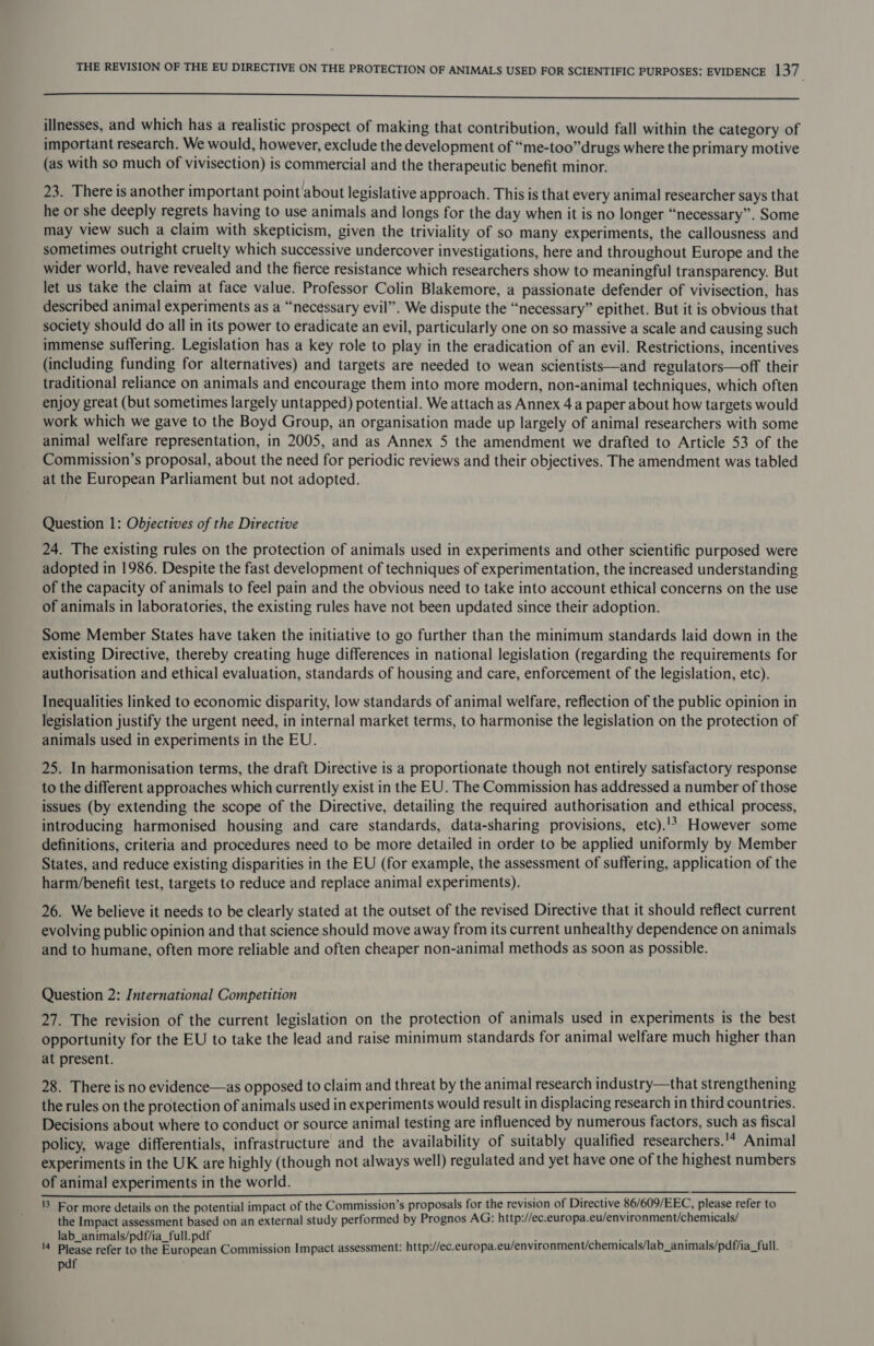 ———————— eee illnesses, and which has a realistic prospect of making that contribution, would fall within the category of important research. We would, however, exclude the development of “me-too” drugs where the primary motive (as with so much of vivisection) is commercial and the therapeutic benefit minor. 23. There is another important point about legislative approach. This is that every animal researcher says that he or she deeply regrets having to use animals and longs for the day when it is no longer “necessary”. Some may view such a claim with skepticism, given the triviality of so many experiments, the callousness and sometimes outright cruelty which successive undercover investigations, here and throughout Europe and the wider world, have revealed and the fierce resistance which researchers show to meaningful transparency. But let us take the claim at face value. Professor Colin Blakemore, a passionate defender of vivisection, has described animal experiments as a “necessary evil”. We dispute the “necessary” epithet. But it is obvious that society should do all in its power to eradicate an evil, particularly one on so massive a scale and causing such immense suffering. Legislation has a key role to play in the eradication of an evil. Restrictions, incentives (including funding for alternatives) and targets are needed to wean scientists—and regulators—off their traditional reliance on animals and encourage them into more modern, non-animal techniques, which often enjoy great (but sometimes largely untapped) potential. We attach as Annex 4a paper about how targets would work which we gave to the Boyd Group, an organisation made up largely of animal researchers with some animal welfare representation, in 2005, and as Annex 5 the amendment we drafted to Article 53 of the Commission’s proposal, about the need for periodic reviews and their objectives. The amendment was tabled at the European Parliament but not adopted. Question 1: Objectives of the Directive 24. The existing rules on the protection of animals used in experiments and other scientific purposed were adopted in 1986. Despite the fast development of techniques of experimentation, the increased understanding of the capacity of animals to feel pain and the obvious need to take into account ethical concerns on the use of animals in laboratories, the existing rules have not been updated since their adoption. Some Member States have taken the initiative to go further than the minimum standards laid down in the existing Directive, thereby creating huge differences in national legislation (regarding the requirements for authorisation and ethical evaluation, standards of housing and care, enforcement of the legislation, etc). Inequalities linked to economic disparity, low standards of animal welfare, reflection of the public opinion in legislation justify the urgent need, in internal market terms, to harmonise the legislation on the protection of animals used in experiments in the EU. 25. In harmonisation terms, the draft Directive is a proportionate though not entirely satisfactory response to the different approaches which currently exist in the EU. The Commission has addressed a number of those issues (by extending the scope of the Directive, detailing the required authorisation and ethical process, introducing harmonised housing and care standards, data-sharing provisions, etc).'? However some definitions, criteria and procedures need to be more detailed in order to be applied uniformly by Member States, and reduce existing disparities in the EU (for example, the assessment of suffering, application of the harm/benefit test, targets to reduce and replace animal experiments). 26. We believe it needs to be clearly stated at the outset of the revised Directive that it should reflect current evolving public opinion and that science should move away from its current unhealthy dependence on animals and to humane, often more reliable and often cheaper non-animal methods as soon as possible. Question 2: International Competition 27. The revision of the current legislation on the protection of animals used in experiments is the best opportunity for the EU to take the lead and raise minimum standards for animal welfare much higher than at present. 28. There is no evidence—as opposed to claim and threat by the animal research industry—that strengthening the rules on the protection of animals used in experiments would result in displacing research in third countries. Decisions about where to conduct or source animal testing are influenced by numerous factors, such as fiscal policy, wage differentials, infrastructure and the availability of suitably qualified researchers. '4 Animal experiments in the UK are highly (though not always well) regulated and yet have one of the highest numbers of animal experiments in the world. 1 For more details on the potential impact of the Commission’s proposals for the revision of Directive 86/609/EEC, please refer to the Impact assessment based on an external study performed by Prognos AG: http://ec.europa.eu/environment/chemicals/ lab_animals/pdf/ia_full.pdf - : ‘ ; '4 Please refer to the antignan Commission Impact assessment: http://ec.europa.eu/environment/chemicals/lab_animals/pdf/ia_full. pdf