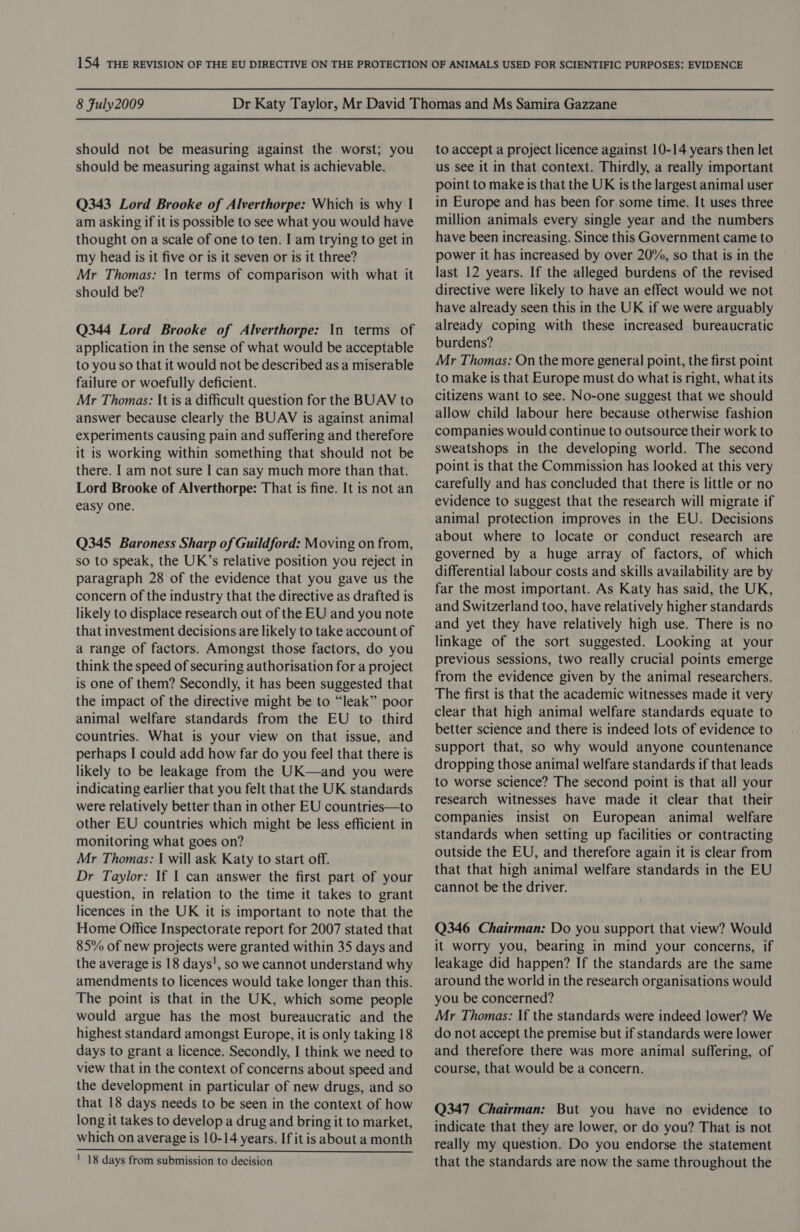 should not be measuring against the worst; you should be measuring against what is achievable. Q343 Lord Brooke of Alverthorpe: Which is why | am asking if it is possible to see what you would have thought on a scale of one to ten. I am trying to get in my head is it five or is it seven or is it three? Mr Thomas: In terms of comparison with what it should be? Q344 Lord Brooke of Alverthorpe: In terms of application in the sense of what would be acceptable to you so that it would not be described as a miserable failure or woefully deficient. Mr Thomas: It is a difficult question for the BUAV to answer because clearly the BUAV is against animal experiments causing pain and suffering and therefore it is working within something that should not be there. I am not sure I can say much more than that. Lord Brooke of Alverthorpe: That is fine. It is not an easy one. Q345 Baroness Sharp of Guildford: Moving on from, so to speak, the UK’s relative position you reject in paragraph 28 of the evidence that you gave us the concern of the industry that the directive as drafted is likely to displace research out of the EU and you note that investment decisions are likely to take account of a range of factors. Amongst those factors, do you think the speed of securing authorisation for a project is one of them? Secondly, it has been suggested that the impact of the directive might be to “leak” poor animal welfare standards from the EU to third countries. What is your view on that issue, and perhaps I could add how far do you feel that there is likely to be leakage from the UK—and you were indicating earlier that you felt that the UK standards were relatively better than in other EU countries—to other EU countries which might be less efficient in monitoring what goes on? Mr Thomas: | will ask Katy to start off. Dr Taylor: If I can answer the first part of your question, in relation to the time it takes to grant licences in the UK it is important to note that the Home Office Inspectorate report for 2007 stated that 85% of new projects were granted within 35 days and the average is 18 days', so we cannot understand why amendments to licences would take longer than this. The point is that in the UK, which some people would argue has the most bureaucratic and the highest standard amongst Europe, it is only taking 18 days to grant a licence. Secondly, I think we need to view that in the context of concerns about speed and the development in particular of new drugs, and so that 18 days needs to be seen in the context of how long it takes to develop a drug and bring it to market, which on average is 10-14 years. If it is about a month  ' 18 days from submission to decision to accept a project licence against 10-14 years then let us see it in that context. Thirdly, a really important point to make is that the UK is the largest animal user in Europe and has been for some time. It uses three million animals every single year and the numbers have been increasing. Since this Government came to power it has increased by over 20%, so that is in the ~ last 12 years. If the alleged burdens of the revised directive were likely to have an effect would we not have already seen this in the UK if we were arguably already coping with these increased bureaucratic burdens? Mr Thomas: On the more general point, the first point to make is that Europe must do what is right, what its citizens want to see. No-one suggest that we should allow child labour here because otherwise fashion companies would continue to outsource their work to sweatshops in the developing world. The second point is that the Commission has looked at this very carefully and has concluded that there is little or no evidence to suggest that the research will migrate if animal protection improves in the EU. Decisions about where to locate or conduct research are governed by a huge array of factors, of which differential labour costs and skills availability are by far the most important. As Katy has said, the UK, and Switzerland too, have relatively higher standards and yet they have relatively high use. There is no linkage of the sort suggested. Looking at your previous sessions, two really crucial points emerge from the evidence given by the animal researchers. The first is that the academic witnesses made it very clear that high animal welfare standards equate to better science and there is indeed lots of evidence to support that, so why would anyone countenance dropping those animal welfare standards if that leads to worse science? The second point is that all your research witnesses have made it clear that their companies insist on European animal welfare standards when setting up facilities or contracting outside the EU, and therefore again it is clear from that that high animal welfare standards in the EU cannot be the driver. Q346 Chairman: Do you support that view? Would it worry you, bearing in mind your concerns, if leakage did happen? If the standards are the same around the world in the research organisations would you be concerned? Mr Thomas: If the standards were indeed lower? We do not accept the premise but if standards were lower and therefore there was more animal suffering, of course, that would be a concern. Q347 Chairman: But you have no evidence to indicate that they are lower, or do you? That is not really my question. Do you endorse the statement that the standards are now the same throughout the