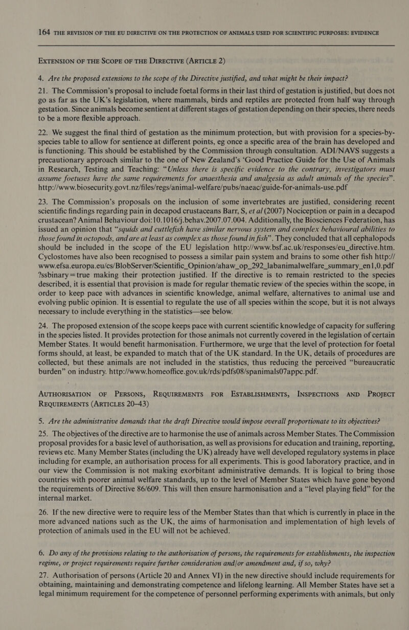 EXTENSION OF THE SCOPE OF THE DIRECTIVE (ARTICLE 2) 4. Are the proposed extensions to the scope of the Directive justified, and what might be their impact? 21. The Commission’s proposal to include foetal forms in their last third of gestation is justified, but does not go as far as the UK’s legislation, where mammals, birds and reptiles are protected from half way through gestation. Since animals become sentient at different stages of gestation depending on their species, there needs to be a more flexible approach. 22. We suggest the final third of gestation as the minimum protection, but with provision for a species-by- species table to allow for sentience at different points, eg once a specific area of the brain has developed and is functioning. This should be established by the Commission through consultation. ADI/NAVS suggests a precautionary approach similar to the one of New Zealand’s ‘Good Practice Guide for the Use of Animals in Research, Testing and Teaching: “Unless there is specific evidence to the contrary, investigators must assume foetuses have the same requirements for anaesthesia and analgesia as adult animals of the species”. http://www. biosecurity. govt.nz/files/regs/animal-welfare/pubs/naeac/guide-for-animals-use.pdf 23. The Commission’s proposals on the inclusion of some invertebrates are justified, considering recent scientific findings regarding pain in decapod crustaceans Barr, S, et a/ (2007) Nociception or pain in a decapod crustacean? Animal Behaviour doi:10.1016/j.behav.2007.07.004. Additionally, the Biosciences Federation, has issued an opinion that “squids and cuttlefish have similar nervous system and complex behavioural abilities to those found in octopods, and are at least as complex as those found in fish”. They concluded that all cephalopods should be included in the scope of the EU legislation http://www.bsf.ac.uk/responses/eu_directive.htm. Cyclostomes have also been recognised to possess a similar pain system and brains to some other fish http:// www.efsa.europa.eu/cs/BlobServer/Scientific_Opinion/ahaw_op_292_labanimalwelfare_summary_en1,0.pdf ?ssbinary =true making their protection justified. If the directive is to remain restricted to the species described, it is essential that provision is made for regular thematic review of the species within the scope, in order to keep pace with advances in scientific knowledge, animal welfare, alternatives to animal use and evolving public opinion. It is essential to regulate the use of all species within the scope, but it is not always necessary to include everything in the statistics—see below. 24. The proposed extension of the scope keeps pace with current scientific knowledge of capacity for suffering in the species listed. It provides protection for those animals not currently covered in the legislation of certain Member States. It would benefit harmonisation. Furthermore, we urge that the level of protection for foetal forms should, at least, be expanded to match that of the UK standard. In the UK, details of procedures are collected, but these animals are not included in the statistics, thus reducing the perceived “bureaucratic burden” on industry. http://www.homeoffice.gov.uk/rds/pdfs08/spanimalsO7appc.pdf. AUTHORISATION OF PERSONS, REQUIREMENTS FOR ESTABLISHMENTS, INSPECTIONS AND PROJECT REQUIREMENTS (ARTICLES 20-43) 5. Are the administrative demands that the draft Directive would impose overall proportionate to its objectives? 25. The objectives of the directive are to harmonise the use of animals across Member States. The Commission proposal provides for a basic level of authorisation, as well as provisions for education and training, reporting, reviews etc. Many Member States (including the UK) already have well developed regulatory systems in place including for example, an authorisation process for all experiments. This is good laboratory practice, and in our view the Commission is not making exorbitant administrative demands. It is logical to bring those countries with poorer animal welfare standards, up to the level of Member States which have gone beyond the requirements of Directive 86/609. This will then ensure harmonisation and a “level playing field” for the internal market. 26. If the new directive were to require less of the Member States than that which is currently in place in the more advanced nations such as the UK, the aims of harmonisation and implementation of high levels of protection of animals used in the EU will not be achieved. 6. Do any of the provisions relating to the authorisation of persons, the requirements for establishments, the inspection regime, or project requirements require further consideration and/or amendment and, if so, why? 27. Authorisation of persons (Article 20 and Annex VI) in the new directive should include requirements for obtaining, maintaining and demonstrating competence and lifelong learning. All Member States have set a legal minimum requirement for the competence of personnel performing experiments with animals, but only ©