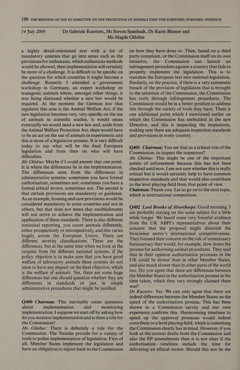 a highly detail-orientated text with a lot of mandatory annexes that go into areas such as the provisions for euthanasia, which euthanasia methods would be allowed, then implementation will certainly be more of a challenge. It is difficult to be specific on the question for which countries it might become a challenge. Recently I attended a government workshop in Germany, an expert workshop on transgenic animals where, amongst other things, it was being discussed whether a new law would be required. At the moment the German law that regulates this area is the Animal Welfare Act; if the new legislation becomes very, very specific on the use of animals in scientific studies, it would mean eventually we would need a new law and, aside from the Animal Welfare Protection Act, there would have to be an act on the use of animals in experiments and this is more of a legislative process. It is very difficult today to say what will be the final European legislation and from then on who will have difficulties. Ms Chlebus: Maybe if I could answer that one point. It is where the differences lie in the implementation. The differences stem from the differences in administrative systems: sometimes you have formal authorisation, sometimes not; sometimes you have a formal ethical review, sometimes not. The second is that certain provisions are mandatory or guidance. As an example, housing and care provisions would be considered mandatory in some countries and not in others, but that does not mean that establishments will not strive to achieve the implementation and application of these standards. There is also different statistical reporting, you count animals differently, either prospectively or retrospectively, and this varies hugely across the European Union. There are different severity classifications. These are the differences, but at the same time when we look at the outputs from the different national systems, if the policy objective is to make sure that you have good welfare of laboratory animals these systems do not seem to have any impact on the final objective, which is the welfare of animals. Yes, there are some huge differences but one should question whether they are differences in standards or just in_ simple administrative procedures that might be justified. Q400 Chairman: This inevitably raises questions about implementation and monitoring implementation. I suppose we start off by asking how do you monitor implementation and is there a role for the Commission? Ms Chlebus: There is definitely a role for the Commission. The Treaties provide for a variety of tools to police implementation of legislation. First of all, Member States implement the legislation and have an obligation to report back to the Commission on how they have done so. Then, based on a third party complaint, or the Commission itself on its own initiative, the Commission can launch = an infringement procedure against a country that fails to properly implement the legislation. This is to translate the European text into national legislation. Similarly, on the practice, if there is a very systematic breach of the provision of legislation that is brought to the attention of the Commission, the Commission has tools through infringement procedures. The Commission would be in a better position to address this through the variety of tools they have. There is one additional point which I mentioned earlier on which the Commission has embedded in the new Directive, and this is inspecting the inspections, making sure there are adequate inspection standards and provisions in every country. Q401 Chairman: You see that as a critical role of the Commission, to inspect the inspectors? Ms Chlebus: This might be one of the important points of enforcement because this has not been checked until now. I am not sure whether this is really critical but it would certainly help to have common inspection standards and that would also contribute to the level playing-field from that point of view. Chairman: Thank you. Let us go on to the next aoe which is international competition. Q402 Lord Brooke of Alverthorpe: Good morning. I am probably staying on the same subject for a little while longer. We heard some very forceful evidence from the UK ABPI’s representatives about their concern that the proposal might diminish the bioscience sector’s international competitiveness. They focused their concern on the risk of unnecessary bureaucracy that would, for example, slow down the process for authorising animal procedures. They said that in their opinion authorisation processes in the UK could be slower than in other Member States, and also much slower than in other parts of the world too. Do you agree that there are differences between the Member States in the authorisation process in the time taken, which they very strongly claimed there was? Dr Kuesters: Yes. We can only agree that there are indeed differences between the Member States on the speed of the authorisation process. This has been shown in a Commission survey and our own experience confirms this. Harmonising timelines to speed up the approval processes would indeed contribute to a level playing-field, which is something the Commission clearly has in mind. However, if you look at the current drafts from the Commission and also the EP amendments then it is not clear if the authorisation timelines include the time for delivering an ethical review. Should this not be the