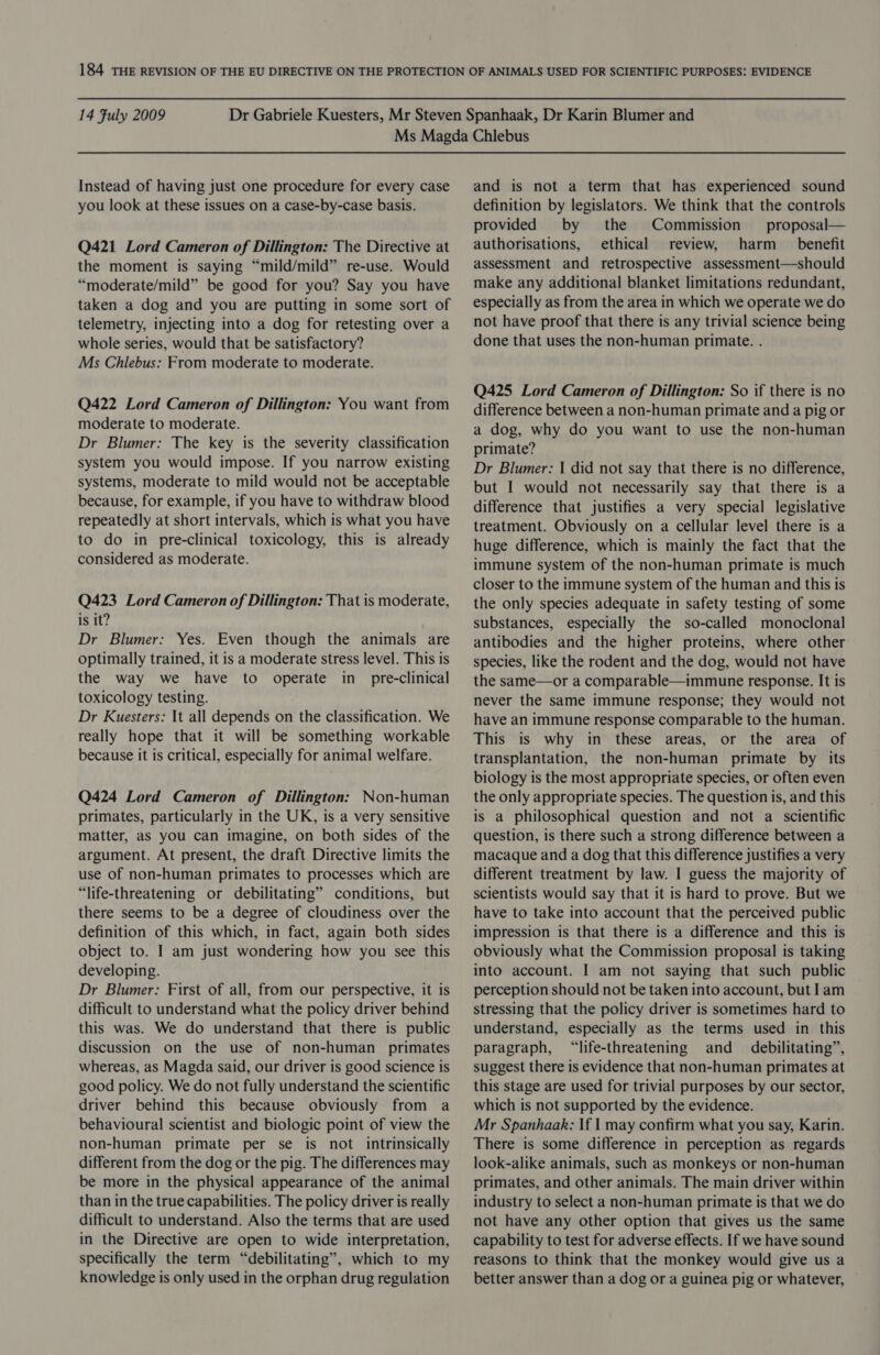 Instead of having just one procedure for every case you look at these issues on a case-by-case basis. Q421 Lord Cameron of Dillington: The Directive at the moment is saying “mild/mild” re-use. Would “moderate/mild” be good for you? Say you have taken a dog and you are putting in some sort of telemetry, injecting into a dog for retesting over a whole series, would that be satisfactory? Ms Chlebus: From moderate to moderate. Q422 Lord Cameron of Dillington: You want from moderate to moderate. Dr Blumer: The key is the severity classification system you would impose. If you narrow existing systems, moderate to mild would not be acceptable because, for example, if you have to withdraw blood repeatedly at short intervals, which is what you have to do in pre-clinical toxicology, this is already considered as moderate. Q423 Lord Cameron of Dillington: That is moderate, is it? Dr Blumer: Yes. Even though the animals are optimally trained, it is a moderate stress level. This is the way we have to operate in_ pre-clinical toxicology testing. Dr Kuesters: It all depends on the classification. We really hope that it will be something workable because it is critical, especially for animal welfare. Q424 Lord Cameron of Dillington: Non-human primates, particularly in the UK, is a very sensitive matter, as you can imagine, on both sides of the argument. At present, the draft Directive limits the use of non-human primates to processes which are “life-threatening or debilitating” conditions, but there seems to be a degree of cloudiness over the definition of this which, in fact, again both sides object to. I am just wondering how you see this developing. Dr Blumer: First of all, from our perspective, it is difficult to understand what the policy driver behind this was. We do understand that there is public discussion on the use of non-human primates whereas, as Magda said, our driver is good science is good policy. We do not fully understand the scientific driver behind this because obviously from a behavioural scientist and biologic point of view the non-human primate per se is not intrinsically different from the dog or the pig. The differences may be more in the physical appearance of the animal than in the true capabilities. The policy driver is really difficult to understand. Also the terms that are used in the Directive are open to wide interpretation, specifically the term “debilitating”, which to my knowledge is only used in the orphan drug regulation and is not a term that has experienced sound definition by legislators. We think that the controls provided by the Commission proposal— authorisations, ethical review, harm _ benefit assessment and retrospective assessment—should make any additional blanket limitations redundant, especially as from the area in which we operate we do not have proof that there is any trivial science being done that uses the non-human primate. . Q425 Lord Cameron of Dillington: So if there is no difference between a non-human primate and a pig or a dog, why do you want to use the non-human primate? Dr Blumer: | did not say that there is no difference, but I would not necessarily say that there is a difference that justifies a very special legislative treatment. Obviously on a cellular level there is a huge difference, which is mainly the fact that the immune system of the non-human primate is much closer to the immune system of the human and this is the only species adequate in safety testing of some substances, especially the so-called monoclonal antibodies and the higher proteins, where other species, like the rodent and the dog, would not have the same—or a comparable—immune response. It is never the same immune response; they would not have an immune response comparable to the human. This is why in these areas, or the area of transplantation, the non-human primate by its biology is the most appropriate species, or often even the only appropriate species. The question is, and this is a philosophical question and not a scientific question, is there such a strong difference between a macaque and a dog that this difference justifies a very different treatment by law. I guess the majority of scientists would say that it is hard to prove. But we have to take into account that the perceived public impression is that there is a difference and this is obviously what the Commission proposal is taking into account. I am not saying that such public perception should not be taken into account, but Iam stressing that the policy driver is sometimes hard to understand, especially as the terms used in this paragraph, “life-threatening and _ debilitating”, suggest there is evidence that non-human primates at this stage are used for trivial purposes by our sector, which is not supported by the evidence. Mr Spanhaak: If | may confirm what you say, Karin. There is some difference in perception as regards look-alike animals, such as monkeys or non-human primates, and other animals. The main driver within industry to select a non-human primate is that we do not have any other option that gives us the same capability to test for adverse effects. If we have sound reasons to think that the monkey would give us a better answer than a dog or a guinea pig or whatever,