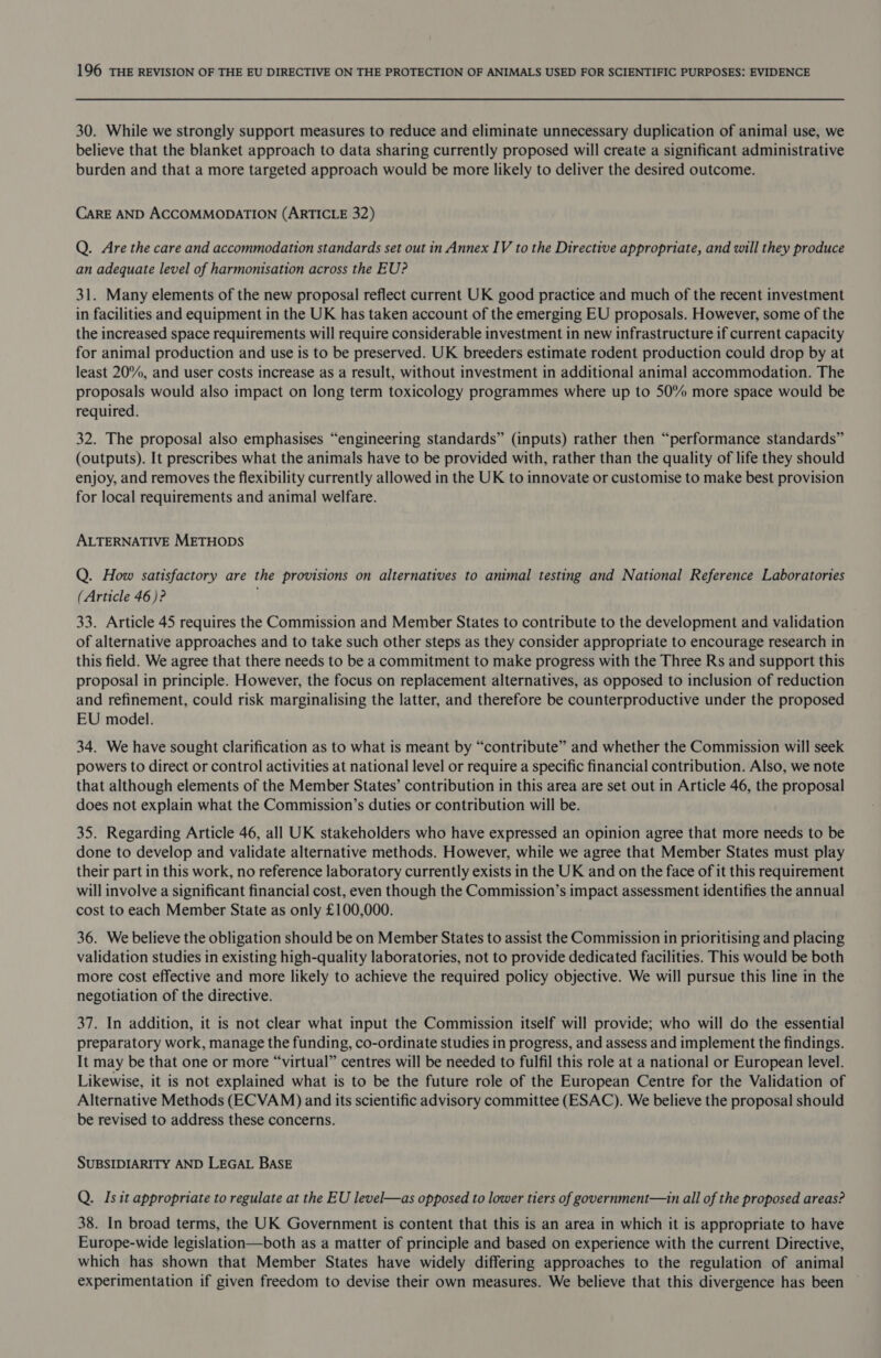 30. While we strongly support measures to reduce and eliminate unnecessary duplication of animal use, we believe that the blanket approach to data sharing currently proposed will create a significant administrative burden and that a more targeted approach would be more likely to deliver the desired outcome. CARE AND ACCOMMODATION (ARTICLE 32) Q. Are the care and accommodation standards set out in Annex IV to the Directive appropriate, and will they produce an adequate level of harmonisation across the EU? 31. Many elements of the new proposal reflect current UK good practice and much of the recent investment in facilities and equipment in the UK has taken account of the emerging EU proposals. However, some of the the increased space requirements will require considerable investment in new infrastructure if current capacity for animal production and use is to be preserved. UK breeders estimate rodent production could drop by at least 20%, and user costs increase as a result, without investment in additional animal accommodation. The proposals would also impact on long term toxicology programmes where up to 50% more space would be required. 32. The proposal also emphasises “engineering standards” (inputs) rather then “performance standards” (outputs). It prescribes what the animals have to be provided with, rather than the quality of life they should enjoy, and removes the flexibility currently allowed in the UK to innovate or customise to make best provision for local requirements and animal welfare. ALTERNATIVE METHODS Q. How satisfactory are the provisions on alternatives to animal testing and National Reference Laboratories (Article 46)? 33. Article 45 requires the Commission and Member States to contribute to the development and validation of alternative approaches and to take such other steps as they consider appropriate to encourage research in this field. We agree that there needs to be a commitment to make progress with the Three Rs and support this proposal in principle. However, the focus on replacement alternatives, as opposed to inclusion of reduction and refinement, could risk marginalising the latter, and therefore be counterproductive under the proposed EU model. 34. We have sought clarification as to what is meant by “contribute” and whether the Commission will seek powers to direct or control activities at national level or require a specific financial contribution. Also, we note that although elements of the Member States’ contribution in this area are set out in Article 46, the proposal does not explain what the Commission’s duties or contribution will be. 35. Regarding Article 46, all UK stakeholders who have expressed an opinion agree that more needs to be done to develop and validate alternative methods. However, while we agree that Member States must play their part in this work, no reference laboratory currently exists in the UK and on the face of it this requirement will involve a significant financial cost, even though the Commission’s impact assessment identifies the annual cost to each Member State as only £100,000. 36. We believe the obligation should be on Member States to assist the Commission in prioritising and placing validation studies in existing high-quality laboratories, not to provide dedicated facilities. This would be both more cost effective and more likely to achieve the required policy objective. We will pursue this line in the negotiation of the directive. 37. In addition, it is not clear what input the Commission itself will provide; who will do the essential preparatory work, manage the funding, co-ordinate studies in progress, and assess and implement the findings. It may be that one or more “virtual” centres will be needed to fulfil this role at a national or European level. Likewise, it is not explained what is to be the future role of the European Centre for the Validation of Alternative Methods (ECVAM) and its scientific advisory committee (ESAC). We believe the proposal should be revised to address these concerns. SUBSIDIARITY AND LEGAL BASE Q. Isit appropriate to regulate at the EU level—as opposed to lower tiers of government—in all of the proposed areas? 38. In broad terms, the UK Government is content that this is an area in which it is appropriate to have Europe-wide legislation—both as a matter of principle and based on experience with the current Directive, which has shown that Member States have widely differing approaches to the regulation of animal experimentation if given freedom to devise their own measures. We believe that this divergence has been