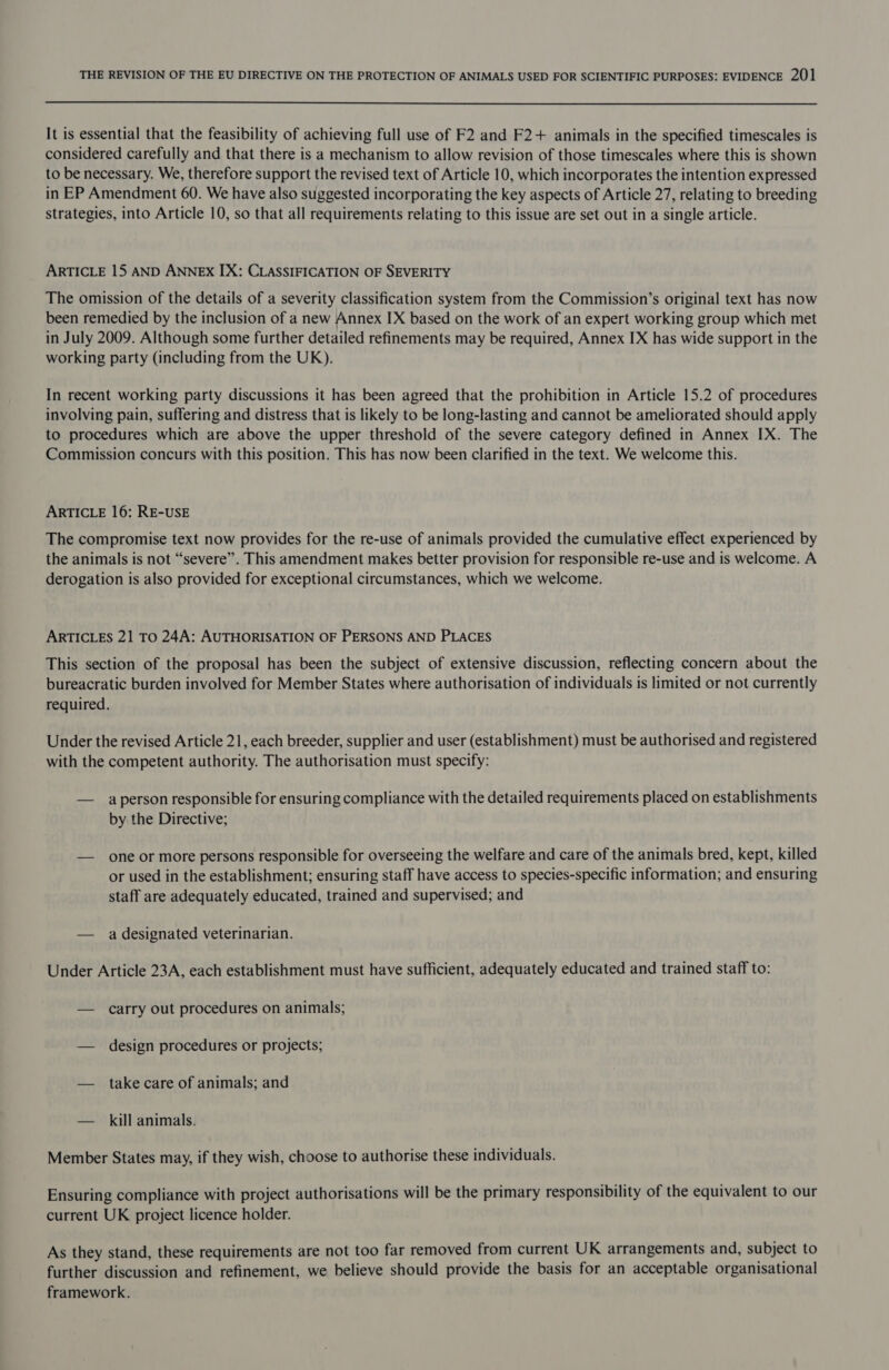  It is essential that the feasibility of achieving full use of F2 and F2+ animals in the specified timescales is considered carefully and that there is a mechanism to allow revision of those timescales where this is shown to be necessary. We, therefore support the revised text of Article 10, which incorporates the intention expressed in EP Amendment 60. We have also suggested incorporating the key aspects of Article 27, relating to breeding strategies, into Article 10, so that all requirements relating to this issue are set out in a single article. ARTICLE 15 AND ANNEX IX: CLASSIFICATION OF SEVERITY The omission of the details of a severity classification system from the Commission’s original text has now been remedied by the inclusion of a new Annex IX based on the work of an expert working group which met in July 2009. Although some further detailed refinements may be required, Annex IX has wide support in the working party (including from the UK). In recent working party discussions it has been agreed that the prohibition in Article 15.2 of procedures involving pain, suffering and distress that is likely to be long-lasting and cannot be ameliorated should apply to procedures which are above the upper threshold of the severe category defined in Annex IX. The Commission concurs with this position. This has now been clarified in the text. We welcome this. ARTICLE 16: RE-USE The compromise text now provides for the re-use of animals provided the cumulative effect experienced by the animals is not “severe”. This amendment makes better provision for responsible re-use and is welcome. A derogation is also provided for exceptional circumstances, which we welcome. ARTICLES 21 To 24A: AUTHORISATION OF PERSONS AND PLACES This section of the proposal has been the subject of extensive discussion, reflecting concern about the bureacratic burden involved for Member States where authorisation of individuals is limited or not currently required. Under the revised Article 21, each breeder, supplier and user (establishment) must be authorised and registered with the competent authority. The authorisation must specify: — aperson responsible for ensuring compliance with the detailed requirements placed on establishments by the Directive; — one or more persons responsible for overseeing the welfare and care of the animals bred, kept, killed or used in the establishment; ensuring staff have access to species-specific information; and ensuring staff are adequately educated, trained and supervised; and — a designated veterinarian. Under Article 23A, each establishment must have sufficient, adequately educated and trained staff to: — carry out procedures on animals; — design procedures or projects; — takecare of animals; and — kill animals. Member States may, if they wish, choose to authorise these individuals. Ensuring compliance with project authorisations will be the primary responsibility of the equivalent to our current UK project licence holder. As they stand, these requirements are not too far removed from current UK arrangements and, subject to further discussion and refinement, we believe should provide the basis for an acceptable organisational framework.