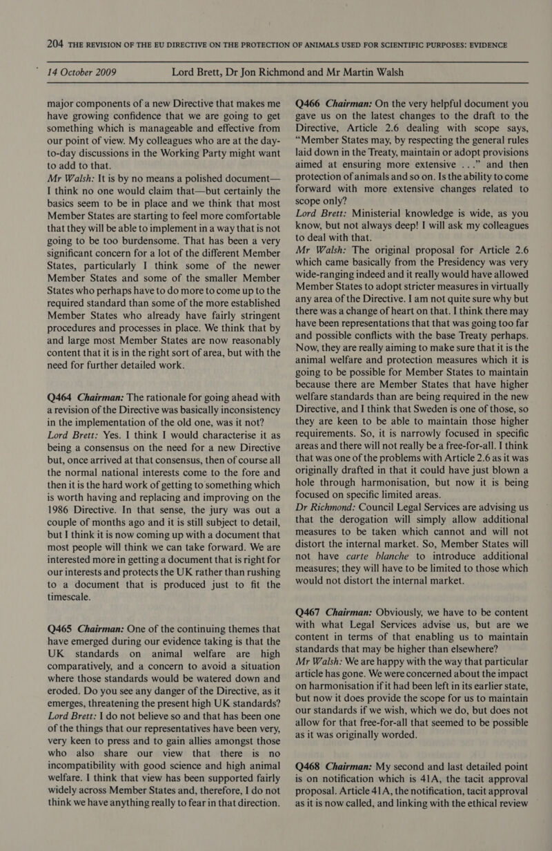 major components of a new Directive that makes me have growing confidence that we are going to get something which is manageable and effective from our point of view. My colleagues who are at the day- to-day discussions in the Working Party might want to add to that. Mr Walsh: It is by no means a polished document— I think no one would claim that—but certainly the basics seem to be in place and we think that most Member States are starting to feel more comfortable that they will be able to implement in a way that is not going to be too burdensome. That has been a very significant concern for a lot of the different Member States, particularly I think some of the newer Member States and some of the smaller Member States who perhaps have to do more to come up to the required standard than some of the more established Member States who already have fairly stringent procedures and processes in place. We think that by and large most Member States are now reasonably content that it is in the right sort of area, but with the need for further detailed work. Q464 Chairman: The rationale for going ahead with a revision of the Directive was basically inconsistency in the implementation of the old one, was it not? Lord Brett: Yes. | think I would characterise it as being a consensus on the need for a new Directive but, once arrived at that consensus, then of course all the normal national interests come to the fore and then it is the hard work of getting to something which is worth having and replacing and improving on the 1986 Directive. In that sense, the jury was out a couple of months ago and it is still subject to detail, but I think it is now coming up with a document that most people will think we can take forward. We are interested more in getting a document that is right for our interests and protects the UK rather than rushing to a document that is produced just to fit the timescale. Q465 Chairman: One of the continuing themes that have emerged during our evidence taking is that the UK standards on animal welfare are high comparatively, and a concern to avoid a situation where those standards would be watered down and eroded. Do you see any danger of the Directive, as it emerges, threatening the present high UK standards? Lord Brett: | do not believe so and that has been one of the things that our representatives have been very, very keen to press and to gain allies amongst those who also share our view that there is no incompatibility with good science and high animal welfare. I think that view has been supported fairly widely across Member States and, therefore, I do not think we have anything really to fear in that direction. Q466 Chairman: On the very helpful document you gave us on the latest changes to the draft to the Directive, Article 2.6 dealing with scope says, “Member States may, by respecting the general rules laid down in the Treaty, maintain or adopt provisions aimed at ensuring more extensive ...” and then protection of animals and so on. Is the ability to come forward with more extensive changes related to scope only? Lord Brett: Ministerial knowledge is wide, as you know, but not always deep! I will ask my colleagues to deal with that. Mr Walsh: The original proposal for Article 2.6 which came basically from the Presidency was very wide-ranging indeed and it really would have allowed Member States to adopt stricter measures in virtually any area of the Directive. I am not quite sure why but there was a change of heart on that. I think there may have been representations that that was going too far and possible conflicts with the base Treaty perhaps. Now, they are really aiming to make sure that it is the animal welfare and protection measures which it is going to be possible for Member States to maintain because there are Member States that have higher welfare standards than are being required in the new Directive, and I think that Sweden is one of those, so they are keen to be able to maintain those higher requirements. So, it is narrowly focused in specific areas and there will not really be a free-for-all. I think that was one of the problems with Article 2.6 as it was originally drafted in that it could have just blown a hole through harmonisation, but now it is being focused on specific limited areas. Dr Richmond: Council Legal Services are advising us that the derogation will simply allow additional measures to be taken which cannot and will not distort the internal market. So, Member States will not have carte blanche to introduce additional measures; they will have to be limited to those which would not distort the internal market. Q467 Chairman: Obviously, we have to be content with what Legal Services advise us, but are we content in terms of that enabling us to maintain standards that may be higher than elsewhere? Mr Walsh: We are happy with the way that particular article has gone. We were concerned about the impact on harmonisation if it had been left in its earlier state, but now it does provide the scope for us to maintain our standards if we wish, which we do, but does not allow for that free-for-all that seemed to be possible as it was originally worded. Q468 Chairman: My second and last detailed point is on notification which is 41A, the tacit approval proposal. Article 41A, the notification, tacit approval as it is now called, and linking with the ethical review