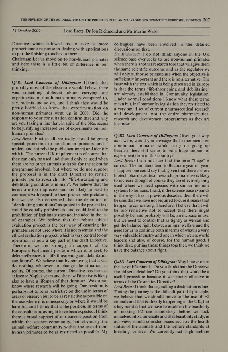  14 October 2009  Directive which allowed us to take a more proportionate response in dealing with applications to put the finishing touches to them. Chairman: Let us move on to non-human primates and here there is a little bit of difference in our thinking. Q481 Lord Cameron of Dillington: 1 think that probably most of the electorate would believe there was something different about carrying out experiments on non-human primates compared to, say, rodents and so on, and I think they would be pretty horrified to know that experimentation on non-human primates went up in 2008. Did the response to your consultation confirm that and why are you taking a line that, in spite of the 3Rs, seems to be justifying increased use of experiments on non- human primates? Lord Brett: First of all, we really should be giving special protection to non-human primates and I understand entirely the public sentiment and identify with it. The current UK requirement is of course that they can only be used and should only be used when there are no other animals suitable for the scientific programme involved, but where we do not support the proposal is in the draft Directive to restrict primate use to research into “life-threatening and debilitating conditions in man”. We believe that the terms are too imprecise and are likely to lead to confusion with regard to their proper interpretation, but we are also concerned that the definition of “debilitating conditions” as quoted in the present text could be equally problematic and could lead to the prohibition of legitimate uses not included in the list of examples. We believe that the robust ethical evaluation project is the best way of ensuring that primates are not used where it is not essential and the ethical evaluation project, which is very central to our operation, is now a key part of the draft Directive. Therefore, we are strongly in support of the European Parliament position which is to seek to delete references to “life-threatening and debilitation conditions”. We believe that by removing that it will do nothing whatever to change the situation in reality. Of course, the current Directive has been in existence 20-plus years and the new Directive is likely also to have a lifespan of that duration. We do not know where research will be going. Our position is perhaps not to be as restrictive on the use in terms of areas of research but to be as restrictive as possible on the use where it is unnecessary or where it would be harmful, and I think that is the position. In terms of the consultation, as might have been expected, I think there is broad support of our current position from within the science community, but obviously the animal welfare community wishes the use of non- human primates to be as restricted as possible. My colleagues have been involved in the detailed discussions on that. Dr Richmond: 1 do not think anyone in the UK science base ever seeks to use non-human primates when there is another research tool that will give them the same scientific outcome and as the regulator we will only authorise primate use when the objective is sufficiently important and there is no alternative. The issue with the text which is being discussed in Europe is that the terms “life-threatening and debilitating” are already established in Community legislation. Under normal conditions I know what these terms mean but, in Community legislation they restricted to a very small set of current pharmaceutical research and development, not the entire pharmaceutical research and development programmes as they are just now. Q482 Lord Cameron of Dillington: Given your way, as it were, would you envisage that experiments on non-human primates would carry on going up because there still seems to be a huge amount of experimentation in this country? Lord Brett: | am not sure that the term “huge” is correct. The numbers tend to fluctuate year on year. I suppose one could say that, given that there is more biotech pharmaceutical research, primate use is likely to increase though of course they are effectively only used where we need species with similar immune systems to humans. I said, if the science base expands in the way it has in previous decades, then there will be uses that we have not required to cure diseases that happen to come along. Therefore, I believe that it will be too restrictive not to accept that there might possibly be, and probably will be, an increase in use, but we need to control that as tightly as we can and get the balance right between animal welfare and the need for us to continue both in terms of what is a very, very valuable industry and one in which we are world leaders and also, of course, for the human good. I think that, putting those things together, we think we have the balance about right. Q483 Lord Cameron of Dillington: May | move on to the use of F2 animals. Do you think that the Directive should set a deadline? Do you think that would be a useful procedure because it was pretty effective in terms of the Cosmetics Directive? Lord Brett: | think that signalling a destination is fine. Timing the journey is the difficult part. In principle, we believe that we should move to the use of F2 animals and that is already happening in the UK, but a key point is that we have to establish the feasibility of making F2 use mandatory before we lock ourselves into a timescale and that feasibility study, in our view, should consider issues such as the health status of the animals and the welfare standards at breeding centres. We currently set high welfare