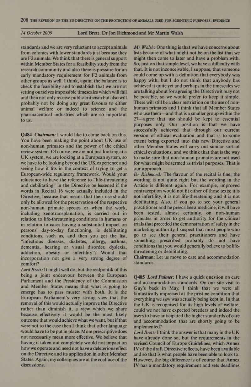 standards and we are very reluctant to accept animals from colonies with lower standards just because they are F2 animals. We think that there is general support within Member States for a feasibility study from the research community and also there is pressure for an early mandatory requirement for F2 animals from other groups as well. I think, again, the balance is to check the feasibility and to establish that we are not setting ourselves impossible timescales which will fail and then not only receive public criticism but also will probably not be doing any great favours to either animal welfare or indeed to science and the pharmaceutical industries which are so important to us. Q484 Chairman: | would like to come back on this. You have been making the point about UK use of non-human primates and the power of the ethical review system. Of course, we are not just looking ata UK system, we are looking at a European system, so we have to be looking beyond the UK experience and seeing how it fits in the context of trying to get a European-wide regulatory framework. Would your reluctance to have the reference to “life-threatening and debilitating” in the Directive be lessened if the words in Recital 16 were actually included in the Directive, because that means that their use should only be allowed for the preservation of the respective non-human primate species or when the work, including xenotransplanation, is carried out in relation to life-threatening conditions in humans or in relation to cases having a substantial impact on persons’ day-to-day functioning, ie debilitating conditions, such as, and then you get the list, “infectious diseases, diabetes, allergy, asthma, dementia, hearing or visual disorder, dyslexia, addiction, obesity or infertility’? Would that incorporation not give a very strong degree of comfort? Lord Brett: It might well do, but the realpolitik of this being a joint endeavour between the European Parliament and the Presidency of the Commission and Member States means that what is going to emerge has to pass muster with both. It is the European Parliament’s very strong view that the removal of this would actually improve the Directive rather than diminish it, a view which we share because effectively it would be the most likely outcome that would achieve what we want, but if that were not to the case then I think that other language would have to be put in place. More prescriptive does not necessarily mean more effective. We believe that having it taken out completely would not impact on how we operate and need not have a deleterious effect on the Directive and its application in other Member States. Again, my colleagues are at the coalface of the discussions. Mr Walsh: One thing is that we have concerns about lists because of what might not be on the list that we might then come to later and have a problem with. So, just on that simple level, we have a difficulty with that. It is not inconceivable, I suppose, that someone could come up with a definition that everybody was happy with, but I do not think that anybody has achieved it quite yet and perhaps in the timescales we are talking about for agreeing the Directive it may not be possible, so we would prefer to keep it simple. There will still be a clear restriction on the use of non- human primates and I think that all Member States who use them—and that is a smaller group within the 27—agree that use should be kept to essential purposes only. Our position is that we have successfully achieved that through our current version of ethical evaluation and that is to some extent being exported into this new Directive and other Member States will carry out similar sort of ethical evaluations, and we think that that is the way to make sure that non-human primates are not used for what might be termed as trivial purposes. That is our approach. Dr Richmond: The flavour of the recital is fine; the wording is not quite right but the wording in the Article is different again. For example, improved contraception would not fit either of those texts; it is not infertility, it is not life-threatening and it is not debilitating. Also, if you go to see your general practitioner and he prescribes a medicine, it will have been tested, almost certainly, on non-human primates in order to get authority for the clinical trials that preceded the demonstration of safety in the marketing authority. I suspect that most people who go to see their general practitioners and have something prescribed probably do not have conditions that you would generally believe to be life- threatening or debilitating. Chairman: Let us move to care and accommodation standards. Q485 Lord Palmer: | have a quick question on care and accommodation standards. On our site visit to Guy’s back in May, I think that we were all fantastically impressed at the pristine condition that everything we saw was actually being kept in. In that the UK is recognised for its high levels of welfare, could we not have expected breeders and indeed the users to have anticipated the higher standards of care and accommodation that are shortly going to be implemented? Lord Brett: | think the answer is that many in the UK have already done so, but the requirements in the revised Council of Europe Guidelines, which Annex IV of the draft Directive reflects, have been available and so that is what people have been able to look to. However, the big difference is of course that Annex IV has a mandatory requirement and sets deadlines