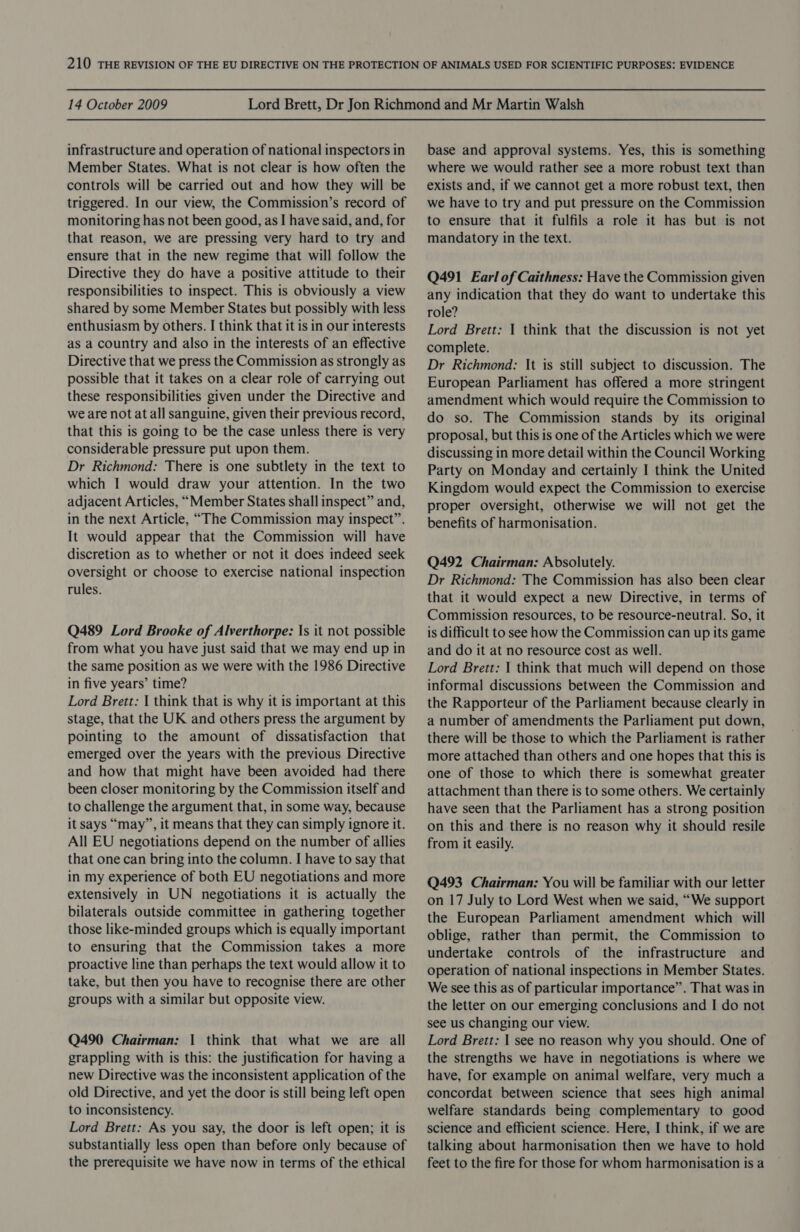 infrastructure and operation of national inspectors in Member States. What is not clear is how often the controls will be carried out and how they will be triggered. In our view, the Commission’s record of monitoring has not been good, as I have said, and, for that reason, we are pressing very hard to try and ensure that in the new regime that will follow the Directive they do have a positive attitude to their responsibilities to inspect. This is obviously a view shared by some Member States but possibly with less enthusiasm by others. I think that it is in our interests as a country and also in the interests of an effective Directive that we press the Commission as strongly as possible that it takes on a clear role of carrying out these responsibilities given under the Directive and we are not at all sanguine, given their previous record, that this is going to be the case unless there is very considerable pressure put upon them. Dr Richmond: There is one subtlety in the text to which I would draw your attention. In the two adjacent Articles, “Member States shall inspect” and, in the next Article, “The Commission may inspect”. It would appear that the Commission will have discretion as to whether or not it does indeed seek oversight or choose to exercise national inspection rules. Q489 Lord Brooke of Alverthorpe: Is it not possible from what you have just said that we may end up in the same position as we were with the 1986 Directive in five years’ time? Lord Brett: | think that is why it is important at this stage, that the UK and others press the argument by pointing to the amount of dissatisfaction that emerged over the years with the previous Directive and how that might have been avoided had there been closer monitoring by the Commission itself and to challenge the argument that, in some way, because it says “may”, it means that they can simply ignore it. All EU negotiations depend on the number of allies that one can bring into the column. I have to say that in my experience of both EU negotiations and more extensively in UN negotiations it is actually the bilaterals outside committee in gathering together those like-minded groups which is equally important to ensuring that the Commission takes a more proactive line than perhaps the text would allow it to take, but then you have to recognise there are other groups with a similar but opposite view. Q490 Chairman: | think that what we are all grappling with is this: the justification for having a new Directive was the inconsistent application of the old Directive, and yet the door is still being left open to inconsistency. Lord Brett: As you say, the door is left open; it is substantially less open than before only because of the prerequisite we have now in terms of the ethical base and approval systems. Yes, this is something where we would rather see a more robust text than exists and, if we cannot get a more robust text, then we have to try and put pressure on the Commission to ensure that it fulfils a role it has but is not mandatory in the text. Q491 Earl of Caithness: Have the Commission given any indication that they do want to undertake this role? Lord Brett: | think that the discussion is not yet complete. Dr Richmond: It is still subject to discussion. The European Parliament has offered a more stringent amendment which would require the Commission to do so. The Commission stands by its original proposal, but this is one of the Articles which we were discussing in more detail within the Council Working Party on Monday and certainly I think the United Kingdom would expect the Commission to exercise proper oversight, otherwise we will not get the benefits of harmonisation. Q492 Chairman: Absolutely. Dr Richmond: The Commission has also been clear that it would expect a new Directive, in terms of Commission resources, to be resource-neutral. So, it is difficult to see how the Commission can up its game and do it at no resource cost as well. Lord Brett: | think that much will depend on those informal discussions between the Commission and the Rapporteur of the Parliament because clearly in a number of amendments the Parliament put down, there will be those to which the Parliament is rather more attached than others and one hopes that this is one of those to which there is somewhat greater attachment than there is to some others. We certainly have seen that the Parliament has a strong position on this and there is no reason why it should resile from it easily. Q493 Chairman: You will be familiar with our letter on 17 July to Lord West when we said, “We support the European Parliament amendment which will oblige, rather than permit, the Commission to undertake controls of the infrastructure and operation of national inspections in Member States. We see this as of particular importance”. That was in the letter on our emerging conclusions and I do not see us changing our view. Lord Brett: | see no reason why you should. One of the strengths we have in negotiations is where we have, for example on animal welfare, very much a concordat between science that sees high animal welfare standards being complementary to good science and efficient science. Here, I think, if we are talking about harmonisation then we have to hold feet to the fire for those for whom harmonisation is a
