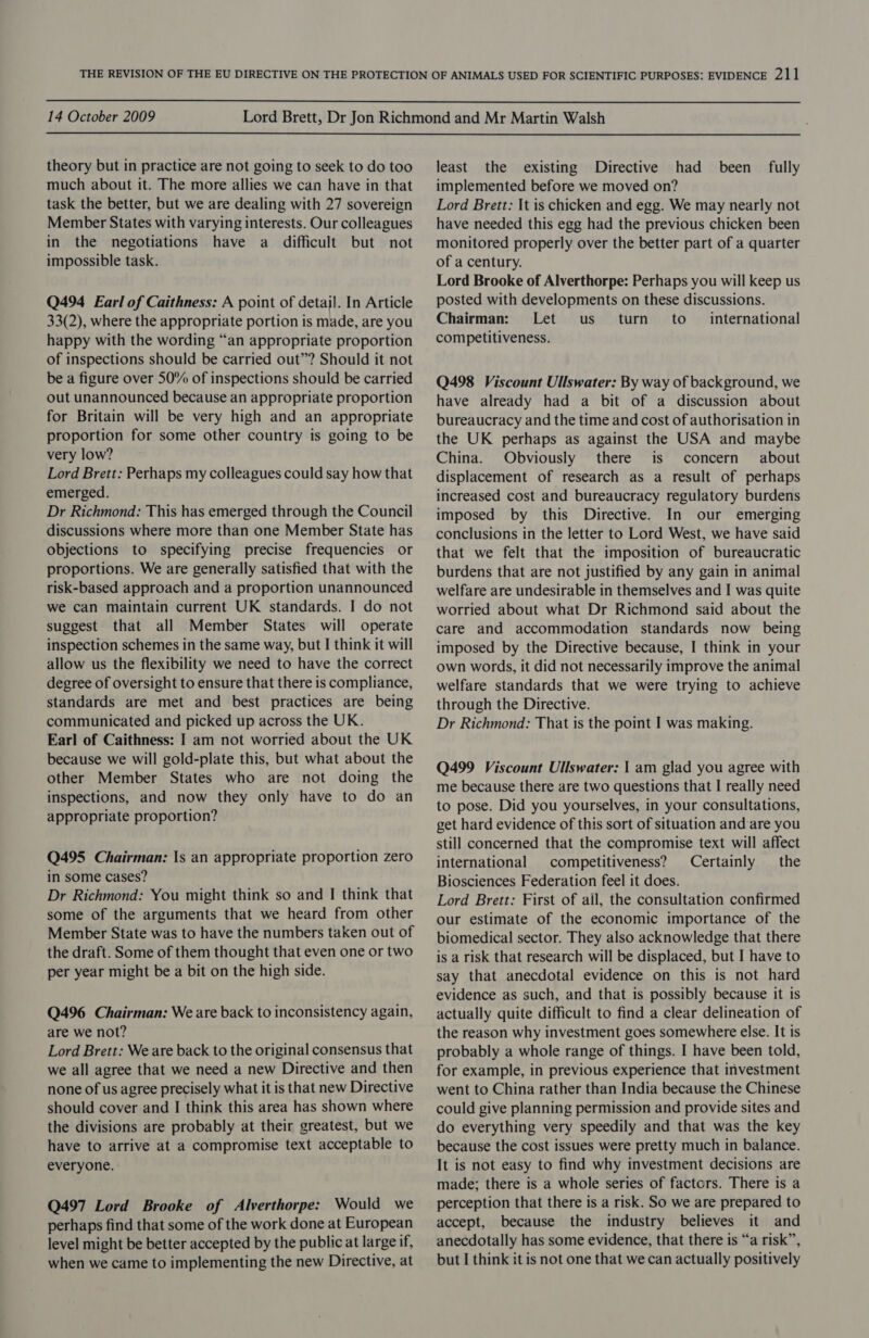  14 October 2009  theory but in practice are not going to seek to do too much about it. The more allies we can have in that task the better, but we are dealing with 27 sovereign Member States with varying interests. Our colleagues in the negotiations have a difficult but not impossible task. Q494 Earl of Caithness: A point of detail. In Article 33(2), where the appropriate portion is made, are you happy with the wording “an appropriate proportion of inspections should be carried out’? Should it not be a figure over 50% of inspections should be carried out unannounced because an appropriate proportion for Britain will be very high and an appropriate proportion for some other country is going to be very low? Lord Brett: Perhaps my colleagues could say how that emerged. Dr Richmond: This has emerged through the Council discussions where more than one Member State has objections to specifying precise frequencies or proportions. We are generally satisfied that with the risk-based approach and a proportion unannounced we can maintain current UK standards. I do not suggest that all Member States will operate inspection schemes in the same way, but I think it will allow us the flexibility we need to have the correct degree of oversight to ensure that there is compliance, standards are met and best practices are being communicated and picked up across the UK. Earl of Caithness: I am not worried about the UK because we will gold-plate this, but what about the other Member States who are not doing the inspections, and now they only have to do an appropriate proportion? Q495 Chairman: Is an appropriate proportion zero in some cases? Dr Richmond: You might think so and I think that some of the arguments that we heard from other Member State was to have the numbers taken out of the draft. Some of them thought that even one or two per year might be a bit on the high side. Q496 Chairman: We are back to inconsistency again, are we not? Lord Brett: We are back to the original consensus that we all agree that we need a new Directive and then none of us agree precisely what it is that new Directive should cover and I think this area has shown where the divisions are probably at their greatest, but we have to arrive at a compromise text acceptable to everyone. Q497 Lord Brooke of Alverthorpe: Would we perhaps find that some of the work done at European level might be better accepted by the public at large if, when we came to implementing the new Directive, at least the existing Directive had _ been fully implemented before we moved on? Lord Brett: It is chicken and egg. We may nearly not have needed this egg had the previous chicken been monitored properly over the better part of a quarter of a century. Lord Brooke of Alverthorpe: Perhaps you will keep us posted with developments on these discussions. Chairman: Let us turn to _ international competitiveness. Q498 Viscount Ullswater: By way of background, we have already had a bit of a discussion about bureaucracy and the time and cost of authorisation in the UK perhaps as against the USA and maybe China. Obviously there is concern about displacement of research as a result of perhaps increased cost and bureaucracy regulatory burdens imposed by this Directive. In our emerging conclusions in the letter to Lord West, we have said that we felt that the imposition of bureaucratic burdens that are not justified by any gain in animal welfare are undesirable in themselves and I was quite worried about what Dr Richmond said about the care and accommodation standards now being imposed by the Directive because, I think in your own words, it did not necessarily improve the animal welfare standards that we were trying to achieve through the Directive. Dr Richmond: That is the point I was making. Q499 Viscount Ullswater: | am glad you agree with me because there are two questions that I really need to pose. Did you yourselves, in your consultations, get hard evidence of this sort of situation and are you still concerned that the compromise text will affect international competitiveness? Certainly — the Biosciences Federation feel it does. Lord Brett: First of ail, the consultation confirmed our estimate of the economic importance of the biomedical sector. They also acknowledge that there is a risk that research will be displaced, but I have to say that anecdotal evidence on this is not hard evidence as such, and that is possibly because it is actually quite difficult to find a clear delineation of the reason why investment goes somewhere else. It is probably a whole range of things. I have been told, for example, in previous experience that investment went to China rather than India because the Chinese could give planning permission and provide sites and do everything very speedily and that was the key because the cost issues were pretty much in balance. It is not easy to find why investment decisions are made; there is a whole series of factors. There is a perception that there is a risk. So we are prepared to accept, because the industry believes it and anecdotally has some evidence, that there is “a risk”, but I think it is not one that we can actually positively