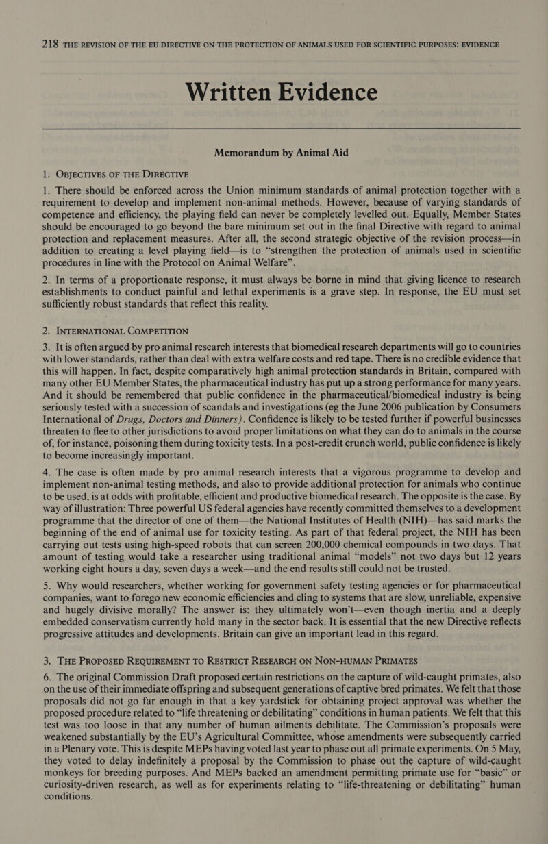 Written Evidence Memorandum by Animal Aid 1. OBJECTIVES OF THE DIRECTIVE 1. There should be enforced across the Union minimum standards of animal protection together with a requirement to develop and implement non-animal methods. However, because of varying standards of competence and efficiency, the playing field can never be completely levelled out. Equally, Member States should be encouraged to go beyond the bare minimum set out in the final Directive with regard to animal protection and replacement measures. After all, the second strategic objective of the revision process—in addition to creating a level playing field—is to “strengthen the protection of animals used in scientific procedures in line with the Protocol on Animal Welfare”. 2. In terms of a proportionate response, it must always be borne in mind that giving licence to research establishments to conduct painful and lethal experiments is a grave step. In response, the EU must set sufficiently robust standards that reflect this reality. 2. INTERNATIONAL COMPETITION 3. It is often argued by pro animal research interests that biomedical research departments will go to countries with lower standards, rather than deal with extra welfare costs and red tape. There is no credible evidence that this will happen. In fact, despite comparatively high animal protection standards in Britain, compared with many other EU Member States, the pharmaceutical industry has put up a strong performance for many years. And it should be remembered that public confidence in the pharmaceutical/biomedical industry is being seriously tested with a succession of scandals and investigations (eg the June 2006 publication by Consumers International of Drugs, Doctors and Dinners). Confidence is likely to be tested further if powerful businesses threaten to flee to other jurisdictions to avoid proper limitations on what they can do to animals in the course of, for instance, poisoning them during toxicity tests. In a post-credit crunch world, public confidence is likely to become increasingly important. 4. The case is often made by pro animal research interests that a vigorous programme to develop and implement non-animal testing methods, and also to provide additional protection for animals who continue to be used, is at odds with profitable, efficient and productive biomedical research. The opposite is the case. By way of illustration: Three powerful US federal agencies have recently committed themselves to a development programme that the director of one of them—the National Institutes of Health (NIH)—has said marks the beginning of the end of animal use for toxicity testing. As part of that federal project, the NIH has been carrying out tests using high-speed robots that can screen 200,000 chemical compounds in two days. That amount of testing would take a researcher using traditional animal “models” not two days but 12 years working eight hours a day, seven days a week—and the end results still could not be trusted. 5. Why would researchers, whether working for government safety testing agencies or for pharmaceutical companies, want to forego new economic efficiencies and cling to systems that are slow, unreliable, expensive and hugely divisive morally? The answer is: they ultimately won’t—even though inertia and a deeply embedded conservatism currently hold many in the sector back. It is essential that the new Directive reflects progressive attitudes and developments. Britain can give an important lead in this regard. 3. THE PROPOSED REQUIREMENT TO RESTRICT RESEARCH ON NON-HUMAN PRIMATES 6. The original Commission Draft proposed certain restrictions on the capture of wild-caught primates, also on the use of their immediate offspring and subsequent generations of captive bred primates. We felt that those proposals did not go far enough in that a key yardstick for obtaining project approval was whether the proposed procedure related to “life threatening or debilitating” conditions in human patients. We felt that this test was too loose in that any number of human ailments debilitate. The Commission’s proposals were weakened substantially by the EU’s Agricultural Committee, whose amendments were subsequently carried in a Plenary vote. This is despite MEPs having voted last year to phase out all primate experiments. On 5 May, they voted to delay indefinitely a proposal by the Commission to phase out the capture of wild-caught monkeys for breeding purposes. And MEPs backed an amendment permitting primate use for “basic” or curiosity-driven research, as well as for experiments relating to “life-threatening or debilitating” human conditions.