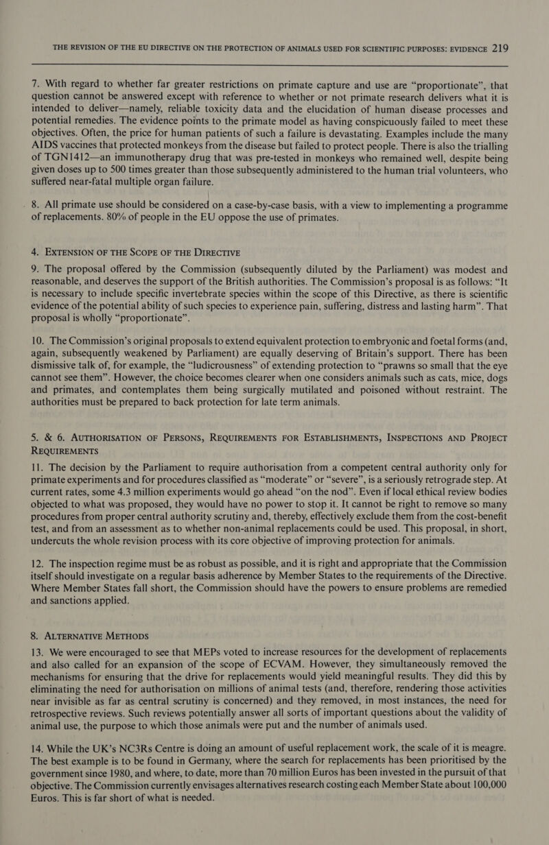  7. With regard to whether far greater restrictions on primate capture and use are “proportionate”, that question cannot be answered except with reference to whether or not primate research delivers what it is intended to deliver—namely, reliable toxicity data and the elucidation of human disease processes and potential remedies. The evidence points to the primate model as having conspicuously failed to meet these objectives. Often, the price for human patients of such a failure is devastating. Examples include the many AIDS vaccines that protected monkeys from the disease but failed to protect people. There is also the trialling of TGN1412—an immunotherapy drug that was pre-tested in monkeys who remained well, despite being given doses up to 500 times greater than those subsequently administered to the human trial volunteers, who suffered near-fatal multiple organ failure. . 8. All primate use should be considered on a case-by-case basis, with a view to implementing a programme of replacements. 80% of people in the EU oppose the use of primates. 4. EXTENSION OF THE SCOPE OF THE DIRECTIVE 9. The proposal offered by the Commission (subsequently diluted by the Parliament) was modest and reasonable, and deserves the support of the British authorities. The Commission’s proposal is as follows: “It is necessary to include specific invertebrate species within the scope of this Directive, as there is scientific evidence of the potential ability of such species to experience pain, suffering, distress and lasting harm”. That proposal is wholly “proportionate”. 10. The Commission’s original proposals to extend equivalent protection to embryonic and foetal forms (and, again, subsequently weakened by Parliament) are equally deserving of Britain’s support. There has been dismissive talk of, for example, the “ludicrousness” of extending protection to “prawns so small that the eye cannot see them”. However, the choice becomes clearer when one considers animals such as cats, mice, dogs and primates, and contemplates them being surgically mutilated and poisoned without restraint. The authorities must be prepared to back protection for late term animals. 5. &amp; 6. AUTHORISATION OF PERSONS, REQUIREMENTS FOR ESTABLISHMENTS, INSPECTIONS AND PROJECT REQUIREMENTS 11. The decision by the Parliament to require authorisation from a competent central authority only for primate experiments and for procedures classified as “moderate” or “severe”, is a seriously retrograde step. At current rates, some 4.3 million experiments would go ahead “on the nod”. Even if local ethical review bodies objected to what was proposed, they would have no power to stop it. It cannot be right to remove so many procedures from proper central authority scrutiny and, thereby, effectively exclude them from the cost-benefit test, and from an assessment as to whether non-animal replacements could be used. This proposal, in short, undercuts the whole revision process with its core objective of improving protection for animals. 12. The inspection regime must be as robust as possible, and it is right and appropriate that the Commission itself should investigate on a regular basis adherence by Member States to the requirements of the Directive. Where Member States fall short, the Commission should have the powers to ensure problems are remedied and sanctions applied. 8. ALTERNATIVE METHODS 13. We were encouraged to see that MEPs voted to increase resources for the development of replacements and also called for an expansion of the scope of ECVAM. However, they simultaneously removed the mechanisms for ensuring that the drive for replacements would yield meaningful results. They did this by eliminating the need for authorisation on millions of animal tests (and, therefore, rendering those activities near invisible as far as central scrutiny is concerned) and they removed, in most instances, the need for retrospective reviews. Such reviews potentially answer all sorts of important questions about the validity of animal use, the purpose to which those animals were put and the number of animals used. 14. While the UK’s NC3Rs Centre is doing an amount of useful replacement work, the scale of it is meagre. The best example is to be found in Germany, where the search for replacements has been prioritised by the government since 1980, and where, to date, more than 70 million Euros has been invested in the pursuit of that objective. The Commission currently envisages alternatives research costing each Member State about 100,000 Euros. This is far short of what is needed.