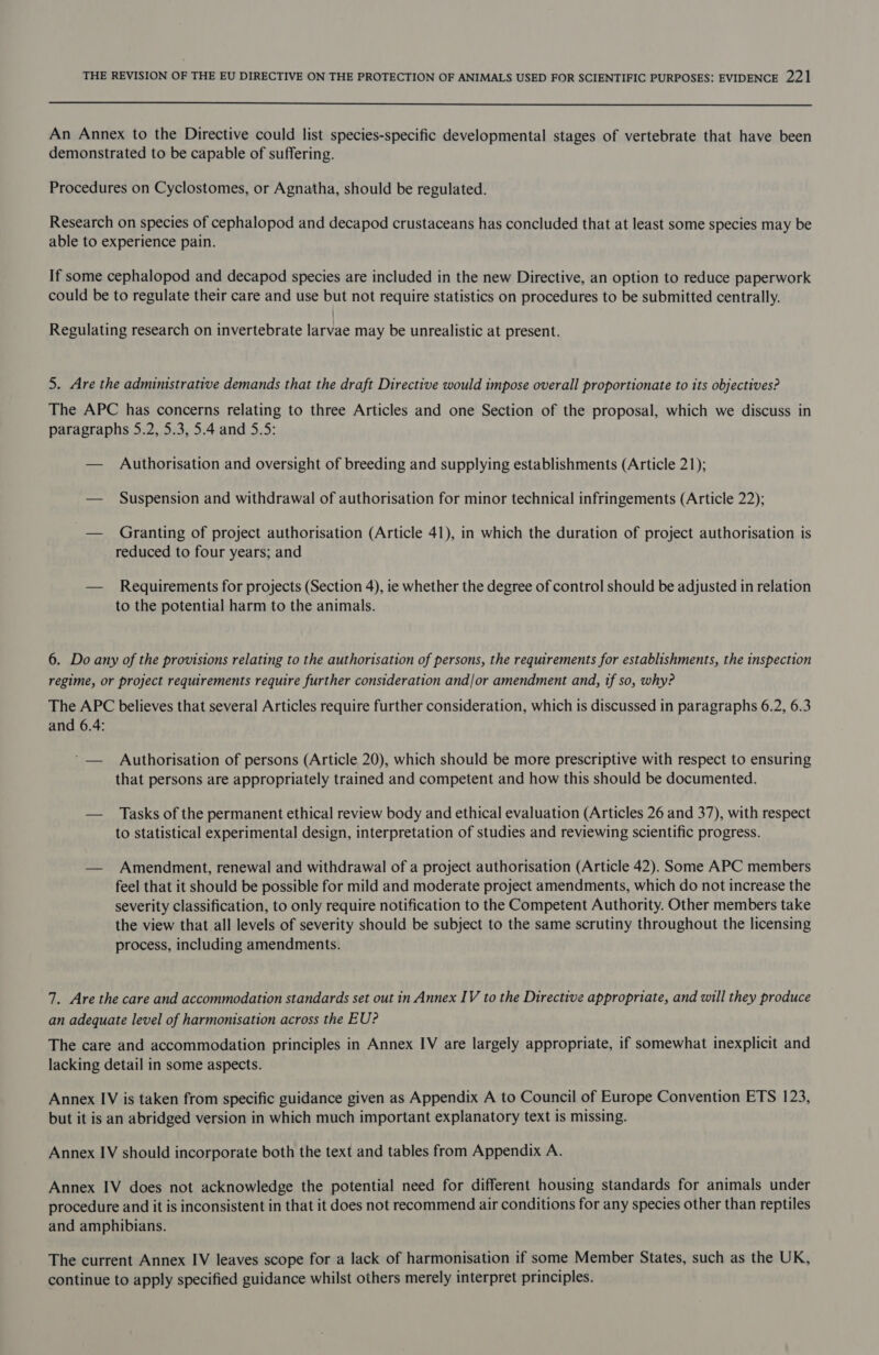  An Annex to the Directive could list species-specific developmental stages of vertebrate that have been demonstrated to be capable of suffering. Procedures on Cyclostomes, or Agnatha, should be regulated. Research on species of cephalopod and decapod crustaceans has concluded that at least some species may be able to experience pain. If some cephalopod and decapod species are included in the new Directive, an option to reduce paperwork could be to regulate their care and use but not require statistics on procedures to be submitted centrally. Regulating research on invertebrate larvae may be unrealistic at present. 5. Are the administrative demands that the draft Directive would impose overall proportionate to its objectives? The APC has concerns relating to three Articles and one Section of the proposal, which we discuss in paragraphs 5.2, 5.3, 5.4 and 5.5: — Authorisation and oversight of breeding and supplying establishments (Article 21); — Suspension and withdrawal of authorisation for minor technical infringements (Article 22); — Granting of project authorisation (Article 41), in which the duration of project authorisation is reduced to four years; and — Requirements for projects (Section 4), ie whether the degree of control should be adjusted in relation to the potential harm to the animals. 6. Do any of the provisions relating to the authorisation of persons, the requirements for establishments, the inspection regime, or project requirements require further consideration and/or amendment and, tf so, why? The APC believes that several Articles require further consideration, which is discussed in paragraphs 6.2, 6.3 and 6.4: ‘— Authorisation of persons (Article 20), which should be more prescriptive with respect to ensuring that persons are appropriately trained and competent and how this should be documented. — Tasks of the permanent ethical review body and ethical evaluation (Articles 26 and 37), with respect to statistical experimental design, interpretation of studies and reviewing scientific progress. — Amendment, renewal and withdrawal of a project authorisation (Article 42). Some APC members feel that it should be possible for mild and moderate project amendments, which do not increase the severity classification, to only require notification to the Competent Authority. Other members take the view that all levels of severity should be subject to the same scrutiny throughout the licensing process, including amendments. 7. Are the care and accommodation standards set out in Annex IV to the Directive appropriate, and will they produce an adequate level of harmonisation across the EU? The care and accommodation principles in Annex IV are largely appropriate, if somewhat inexplicit and lacking detail in some aspects. Annex IV is taken from specific guidance given as Appendix A to Council of Europe Convention ETS 123, but it is an abridged version in which much important explanatory text is missing. Annex IV should incorporate both the text and tables from Appendix A. Annex IV does not acknowledge the potential need for different housing standards for animals under procedure and it is inconsistent in that it does not recommend air conditions for any species other than reptiles and amphibians. The current Annex IV leaves scope for a lack of harmonisation if some Member States, such as the UK, continue to apply specified guidance whilst others merely interpret principles.