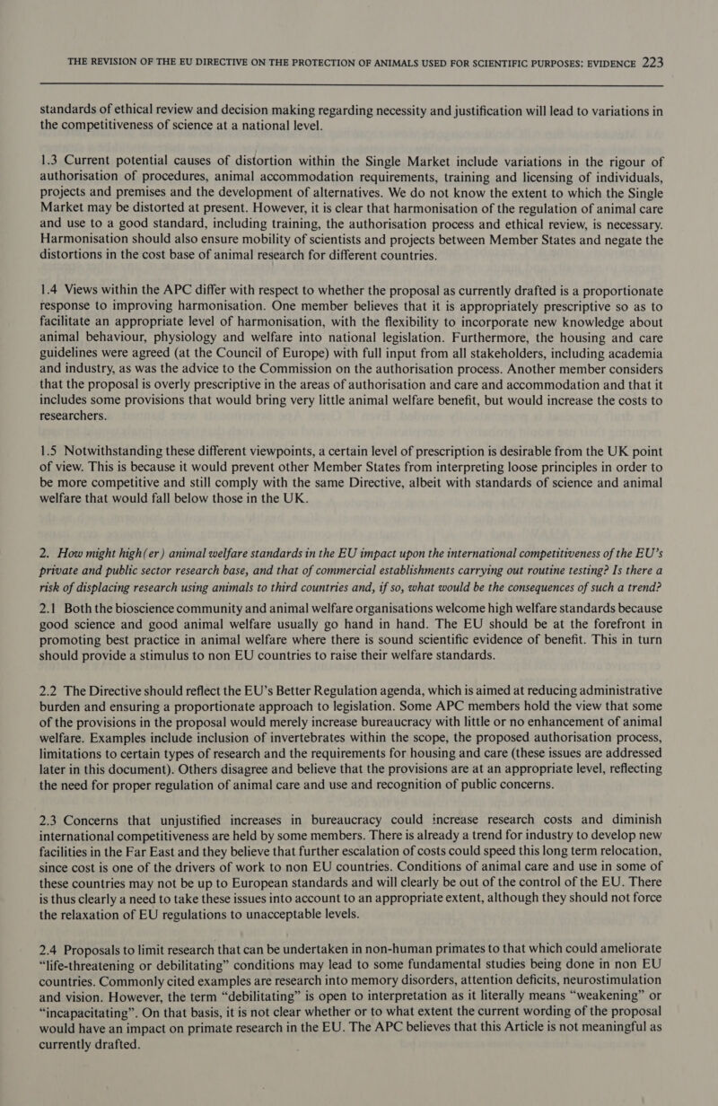  standards of ethical review and decision making regarding necessity and justification will lead to variations in the competitiveness of science at a national level. 1.3 Current potential causes of distortion within the Single Market include variations in the rigour of authorisation of procedures, animal accommodation requirements, training and licensing of individuals, projects and premises and the development of alternatives. We do not know the extent to which the Single Market may be distorted at present. However, it is clear that harmonisation of the regulation of animal care and use to a good standard, including training, the authorisation process and ethical review, is necessary. Harmonisation should also ensure mobility of scientists and projects between Member States and negate the distortions in the cost base of animal research for different countries. 1.4 Views within the APC differ with respect to whether the proposal as currently drafted is a proportionate response to improving harmonisation. One member believes that it is appropriately prescriptive so as to facilitate an appropriate level of harmonisation, with the flexibility to incorporate new knowledge about animal behaviour, physiology and welfare into national legislation. Furthermore, the housing and care guidelines were agreed (at the Council of Europe) with full input from all stakeholders, including academia and industry, as was the advice to the Commission on the authorisation process. Another member considers that the proposal is overly prescriptive in the areas of authorisation and care and accommodation and that it includes some provisions that would bring very little animal welfare benefit, but would increase the costs to researchers. 1.5 Notwithstanding these different viewpoints, a certain level of prescription is desirable from the UK point of view. This is because it would prevent other Member States from interpreting loose principles in order to be more competitive and still comply with the same Directive, albeit with standards of science and animal welfare that would fall below those in the UK. 2. How might high(er) animal welfare standards in the EU impact upon the international competitiveness of the EU’s private and public sector research base, and that of commercial establishments carrying out routine testing? Is there a risk of displacing research using animals to third countries and, tf so, what would be the consequences of such a trend? 2.1 Both the bioscience community and animal welfare organisations welcome high welfare standards because good science and good animal welfare usually go hand in hand. The EU should be at the forefront in promoting best practice in animal welfare where there is sound scientific evidence of benefit. This in turn should provide a stimulus to non EU countries to raise their welfare standards. 2.2 The Directive should reflect the EU’s Better Regulation agenda, which is aimed at reducing administrative burden and ensuring a proportionate approach to legislation. Some APC members hold the view that some of the provisions in the proposal would merely increase bureaucracy with little or no enhancement of animal welfare. Examples include inclusion of invertebrates within the scope, the proposed authorisation process, limitations to certain types of research and the requirements for housing and care (these issues are addressed later in this document). Others disagree and believe that the provisions are at an appropriate level, reflecting the need for proper regulation of animal care and use and recognition of public concerns. 2.3 Concerns that unjustified increases in bureaucracy could increase research costs and diminish international competitiveness are held by some members. There is already a trend for industry to develop new facilities in the Far East and they believe that further escalation of costs could speed this long term relocation, since cost is one of the drivers of work to non EU countries. Conditions of animal care and use in some of these countries may not be up to European standards and will clearly be out of the control of the EU. There is thus clearly a need to take these issues into account to an appropriate extent, although they should not force the relaxation of EU regulations to unacceptable levels. 2.4 Proposals to limit research that can be undertaken in non-human primates to that which could ameliorate “life-threatening or debilitating” conditions may lead to some fundamental studies being done in non EU countries. Commonly cited examples are research into memory disorders, attention deficits, neurostimulation and vision. However, the term “debilitating” is open to interpretation as it literally means “weakening” or “incapacitating”. On that basis, it is not clear whether or to what extent the current wording of the proposal would have an impact on primate research in the EU. The APC believes that this Article is not meaningful as currently drafted.