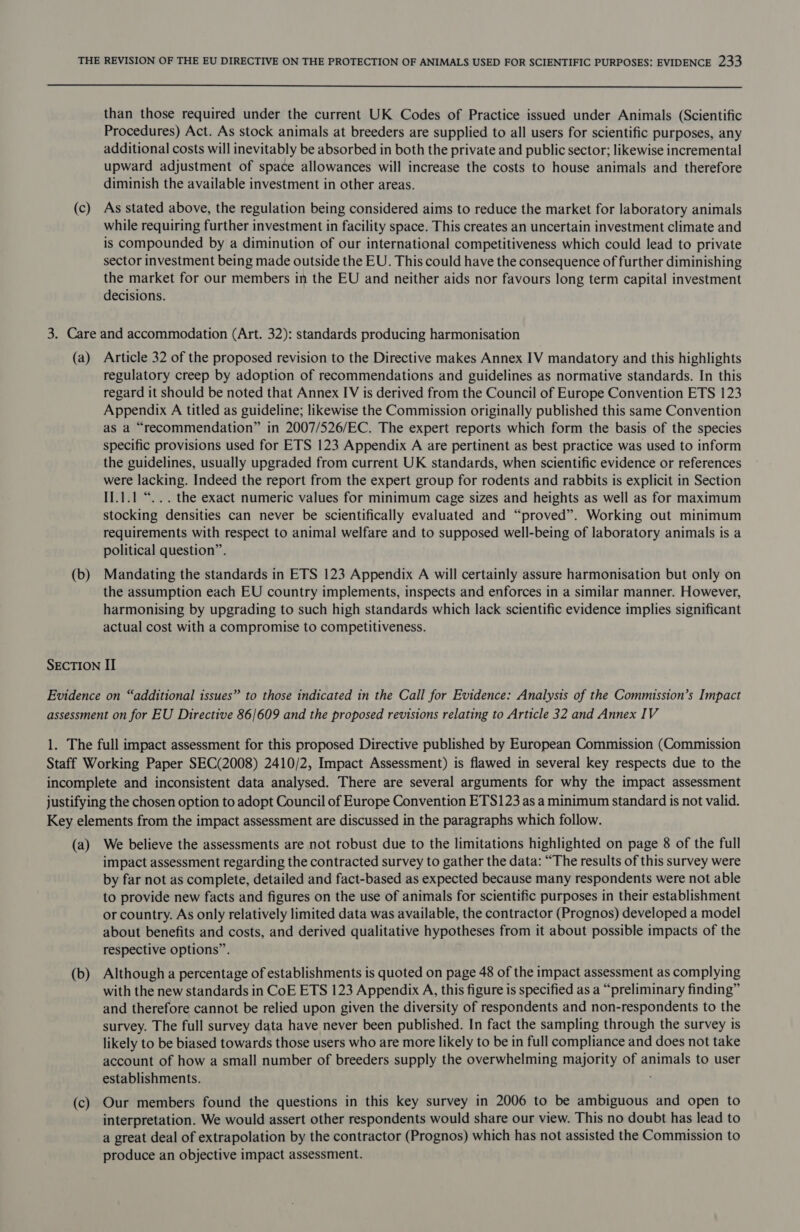  (c) than those required under the current UK Codes of Practice issued under Animals (Scientific Procedures) Act. As stock animals at breeders are supplied to all users for scientific purposes, any additional costs will inevitably be absorbed in both the private and public sector; likewise incremental upward adjustment of space allowances will increase the costs to house animals and therefore diminish the available investment in other areas. As stated above, the regulation being considered aims to reduce the market for laboratory animals while requiring further investment in facility space. This creates an uncertain investment climate and is compounded by a diminution of our international competitiveness which could lead to private sector investment being made outside the EU. This could have the consequence of further diminishing the market for our members in the EU and neither aids nor favours long term capital investment decisions. (a) (b) Article 32 of the proposed revision to the Directive makes Annex IV mandatory and this highlights regulatory creep by adoption of recommendations and guidelines as normative standards. In this regard it should be noted that Annex IV is derived from the Council of Europe Convention ETS 123 Appendix A titled as guideline; likewise the Commission originally published this same Convention as a “recommendation” in 2007/526/EC. The expert reports which form the basis of the species specific provisions used for ETS 123 Appendix A are pertinent as best practice was used to inform the guidelines, usually upgraded from current UK standards, when scientific evidence or references were lacking. Indeed the report from the expert group for rodents and rabbits is explicit in Section I].1.1 “... the exact numeric values for minimum cage sizes and heights as well as for maximum stocking densities can never be scientifically evaluated and “proved”. Working out minimum requirements with respect to animal welfare and to supposed well-being of laboratory animals is a political question”. Mandating the standards in ETS 123 Appendix A will certainly assure harmonisation but only on the assumption each EU country implements, inspects and enforces in a similar manner. However, harmonising by upgrading to such high standards which lack scientific evidence implies significant actual cost with a compromise to competitiveness. (a) (b) (c) We believe the assessments are not robust due to the limitations highlighted on page 8 of the full impact assessment regarding the contracted survey to gather the data: “The results of this survey were by far not as complete, detailed and fact-based as expected because many respondents were not able to provide new facts and figures on the use of animals for scientific purposes in their establishment or country. As only relatively limited data was available, the contractor (Prognos) developed a model about benefits and costs, and derived qualitative hypotheses from it about possible impacts of the respective options”. Although a percentage of establishments is quoted on page 48 of the impact assessment as complying with the new standards in CoE ETS 123 Appendix A, this figure is specified as a “preliminary finding” and therefore cannot be relied upon given the diversity of respondents and non-respondents to the survey. The full survey data have never been published. In fact the sampling through the survey is likely to be biased towards those users who are more likely to be in full compliance and does not take account of how a small number of breeders supply the overwhelming majority of animals to user establishments. Our members found the questions in this key survey in 2006 to be ambiguous and open to interpretation. We would assert other respondents would share our view. This no doubt has lead to a great deal of extrapolation by the contractor (Prognos) which has not assisted the Commission to produce an objective impact assessment.