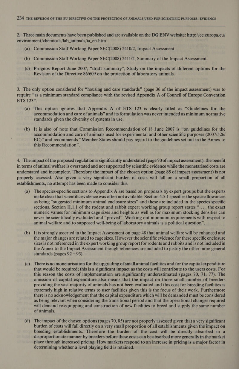 (b) (c) Commission Staff Working Paper SEC(2008) 2411/2, Summary of the Impact Assessment. Prognos Report June 2007, “draft summary”, Study on the impacts of different options for the Revision of the Directive 86/609 on the protection of laboratory animals. (a) (b) This option ignores that Appendix A of ETS 123 is clearly titled as “Guidelines for the accommodation and care of animals” and its formulation was never intended as minimum normative standards given the diversity of systems in use. It is also of note that Commission Recommendation of 18 June 2007 is “on guidelines for the accommodation and care of animals used for experimental and other scientific purposes (2007/526/ EC)” and recommends “Member States should pay regard to the guidelines set out in the Annex to this Recommendation”. (a) (b) (c) (d) The species-specific sections to Appendix A are based on proposals by expert groups but the experts make clear that scientific evidence was often not available. Section 4.5.1 specifies the space allowances as being “suggested minimum animal enclosure sizes” and these are included in the species specific sections. Section II.1.1 of the rodent and rabbit expert working group report states “ .. . the exact numeric values for minimum cage sizes and heights as well as for maximum stocking densities can never be scientifically evaluated and “proved”. Working out minimum requirements with respect to animal welfare and to supposed well-being of laboratory animals is a political question”. It is strongly asserted in the Impact Assessment on page 48 that animal welfare will be enhanced and the major changes are related to cage sizes. However the scientific evidence for these specific enclosure sizes is not referenced in the expert working group report for rodents and rabbits and is not included in the Annex to the Impact Assessment though references are included to justify the other more general standards (pages 92 — 93). There is no monetarisation for the upgrading of small animal facilities and for the capital expenditure that would be required; this is a significant impact as the costs will contribute to the users costs. For this reason the costs of implementation are significantly underestimated (pages 70, 71, 77). The omission of capital expenditure also means that the impact on those small number of breeders providing the vast majority of animals has not been evaluated and this cost for breeding facilities is extremely high in relative terms to user facilities given this is the focus of their work. Furthermore there is no acknowledgement that the capital expenditure which will be demanded must be considered as being relevant when considering the transitional period and that the operational changes required will demand re-equipping and construction of new facilities to breed and supply the same number of animals. The impact of the chosen options (pages 70, 85) are not properly assessed given that a very significant burden of costs will fall directly on a very small proportion of all establishments given the impact on breeding establishments. Therefore the burden of the cost will be directly absorbed in a disproportionate manner by breeders before these costs can be absorbed more generally in the market place through increased pricing. How markets respond to an increase in pricing is a major factor in determining whether a level playing field is retained.