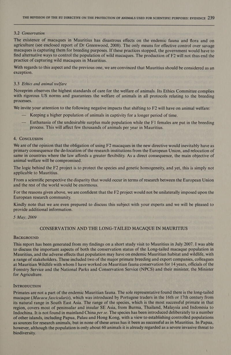  3.2 Conservation The existence of macaques in Mauritius has disastrous effects on the endemic fauna and flora and on agriculture (see enclosed report of Dr Greenwood, 2008). The only means for effective control over savage macaques is capturing them for breeding purposes. If these practices stopped, the government would have to find alternative ways to control the population of wild macaques. The production of F2 will not thus end the practice of capturing wild macaques in Mauritius. With regards to this aspect and the previous one, we are convinced that Mauritius should be considered as an exception. 3.3 Ethics and animal welfare Noveprim observes the highest standards of care for the welfare of animals. Its Ethics Committee complies with rigorous US norms and guarantees the welfare of animals in all protocols relating to the breeding processes. We invite your attention to the following negative impacts that shifting to F2 will have on animal welfare: — Keeping a higher population of animals in captivity for a longer period of time. — Euthanasia of the undesirable surplus male population while the F1 females are put in the breeding process. This will affect few thousands of animals per year in Mauritius. 4. CONCLUSION We are of the opinion that the obligation of using F2 macaques in the new directive would inevitably have as primary consequence the de-location of the research institutions from the European Union, and relocation of same in countries where the law affords a greater flexibility. As a direct consequence, the main objective of animal welfare will be compromised. The logic behind the F2 project is to protect the species and genetic homogeneity, and yet, this is simply not applicable to Mauritius. From a scientific perspective the disparity that would occur in terms of research between the European Union and the rest of the world would be enormous. For the reasons given above, we are confident that the F2 project would not be unilaterally imposed upon the European research community. Kindly note that we are even prepared to discuss this subject with your experts and we will be pleased to provide additional information. 5 May, 2009 CONSERVATION AND THE LONG-TAILED MACAQUE IN MAURITIUS BACKGROUND This report has been generated from my findings on a short study visit to Mauritius in July 2007. I was able to discuss the important aspects of both the conservation status of the Long-tailed macaque population in Mauritius, and the adverse effects that population may have on endemic Mauritian habitat and wildlife, with a range of stakeholders. These included two of the major primate breeding and export companies, colleagues at Mauritian Wildlife with whom I have worked on Mauritian fauna conservation for 14 years, officials of the Forestry Service and the National Parks and Conservation Service (NPCS) and their minister, the Minister for Agriculture. INTRODUCTION Primates are not a part of the endemic Mauritian fauna. The sole representative found there is the long-tailed macaque (Macaca fascicularis), which was introduced by Portugese traders in the 16th or 17th century from its natural range in South East Asia. The range of the species, which is the most successful primate in that region, covers most of peninsular and insular SE Asia, from Burma, Thailand, Malaysia and Indonesia to Indochina. It is not found in mainland China per se. The species has been introduced deliberately to a number of other islands, including Papua, Palau and Hong Kong, with a view to establishing controlled populations as sources for research animals, but in none of these areas has it been as successful as in Mauritius. In Papua, however, although the population is only about 60 animals it is already regarded as a severe invasive threat to biodiversity.