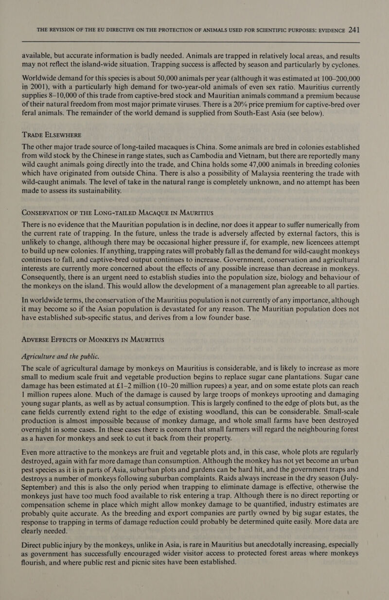  available, but accurate information is badly needed. Animals are trapped in relatively local areas, and results may not reflect the island-wide situation. Trapping success is affected by season and particularly by cyclones. Worldwide demand for this species is about 50,000 animals per year (although it was estimated at 100—200,000 in 2001), with a particularly high demand for two-year-old animals of even sex ratio. Mauritius currently supplies 8—10,000 of this trade from captive-bred stock and Mauritian animals command a premium because of their natural freedom from most major primate viruses. There is a 20% price premium for captive-bred over feral animals. The remainder of the world demand is supplied from South-East Asia (see below). TRADE ELSEWHERE The other major trade source of long-tailed macaques is China. Some animals are bred in colonies established from wild stock by the Chinese in range states, such as Cambodia and Vietnam, but there are reportedly many wild caught animals going directly into the trade, and China holds some 47,000 animals in breeding colonies which have originated from outside China. There is also a possibility of Malaysia reentering the trade with wild-caught animals. The level of take in the natural range is completely unknown, and no attempt has been made to assess its sustainability. CONSERVATION OF THE LONG-TAILED MACAQUE IN MauRITIUS There is no evidence that the Mauritian population is in decline, nor does it appear to suffer numerically from the current rate of trapping. In the future, unless the trade is adversely affected by external factors, this is unlikely to change, although there may be occasional higher pressure if, for example, new licencees attempt to build up new colonies. If anything, trapping rates will probably fall as the demand for wild-caught monkeys continues to fall, and captive-bred output continues to increase. Government, conservation and agricultural interests are currently more concerned about the effects of any possible increase than decrease in monkeys. Consequently, there is an urgent need to establish studies into the population size, biology and behaviour of the monkeys on the island. This would allow the development of a management plan agreeable to all parties. In worldwide terms, the conservation of the Mauritius population is not currently of any importance, although it may become so if the Asian population is devastated for any reason. The Mauritian population does not have established sub-specific status, and derives from a low founder base. ADVERSE EFFECTS OF MONKEYS IN MAuURITIUS Agriculture and the public. The scale of agricultural damage by monkeys on Mauritius is considerable, and is likely to increase as more small to medium scale fruit and vegetable production begins to replace sugar cane plantations. Sugar cane damage has been estimated at £1—2 million (10-20 million rupees) a year, and on some estate plots can reach 1 million rupees alone. Much of the damage is caused by large troops of monkeys uprooting and damaging young sugar plants, as well as by actual consumption. This is largely confined to the edge of plots but, as the cane fields currently extend right to the edge of existing woodland, this can be considerable. Small-scale production is almost impossible because of monkey damage, and whole small farms have been destroyed overnight in some cases. In these cases there is concern that small farmers will regard the neighbouring forest as a haven for monkeys and seek to cut it back from their property. Even more attractive to the monkeys are fruit and vegetable plots and, in this case, whole plots are regularly destroyed, again with far more damage than consumption. Although the monkey has not yet become an urban pest species as it is in parts of Asia, suburban plots and gardens can be hard hit, and the government traps and destroys a number of monkeys following suburban complaints. Raids always increase in the dry season (July- September) and this is also the only period when trapping to eliminate damage is effective, otherwise the monkeys just have too much food available to risk entering a trap. Although there is no direct reporting or compensation scheme in place which might allow monkey damage to be quantified, industry estimates are probably quite accurate. As the breeding and export companies are partly owned by big sugar estates, the response to trapping in terms of damage reduction could probably be determined quite easily. More data are clearly needed. Direct public injury by the monkeys, unlike in Asia, is rare in Mauritius but anecdotally increasing, especially as government has successfully encouraged wider visitor access to protected forest areas where monkeys flourish, and where public rest and picnic sites have been established.