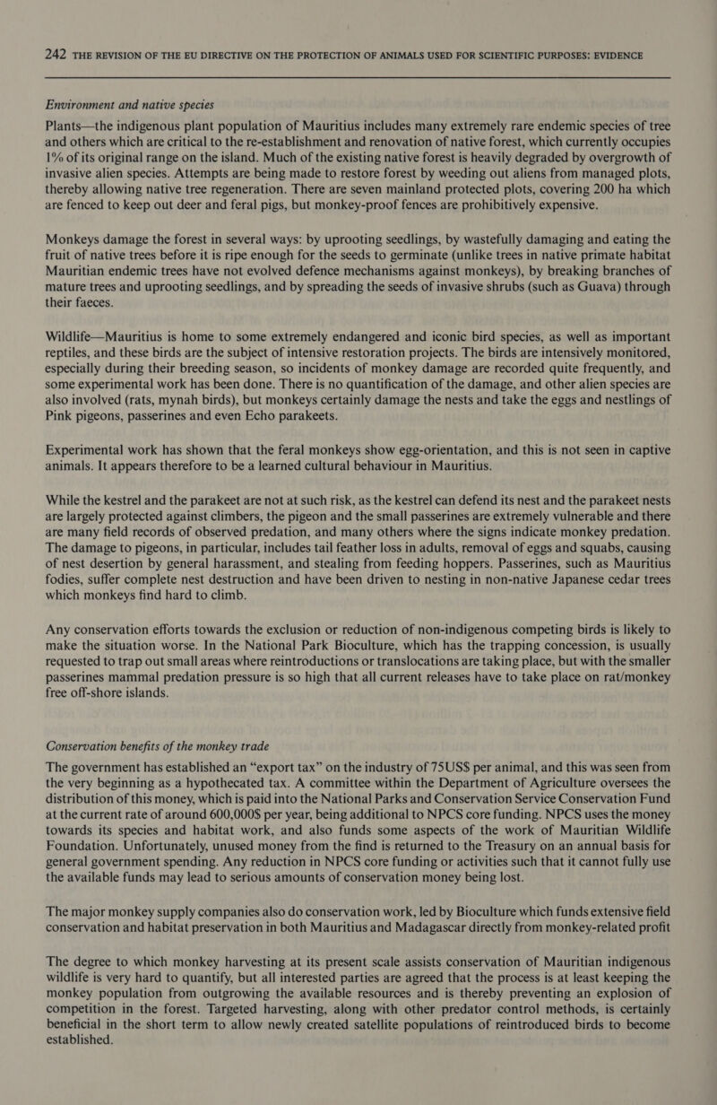 Environment and native species Plants—the indigenous plant population of Mauritius includes many extremely rare endemic species of tree and others which are critical to the re-establishment and renovation of native forest, which currently occupies 1% of its original range on the island. Much of the existing native forest is heavily degraded by overgrowth of invasive alien species. Attempts are being made to restore forest by weeding out aliens from managed plots, thereby allowing native tree regeneration. There are seven mainland protected plots, covering 200 ha which are fenced to keep out deer and feral pigs, but monkey-proof fences are prohibitively expensive. Monkeys damage the forest in several ways: by uprooting seedlings, by wastefully damaging and eating the fruit of native trees before it is ripe enough for the seeds to germinate (unlike trees in native primate habitat Mauritian endemic trees have not evolved defence mechanisms against monkeys), by breaking branches of mature trees and uprooting seedlings, and by spreading the seeds of invasive shrubs (such as Guava) through their faeces. Wildlife—Mauritius is home to some extremely endangered and iconic bird species, as well as important reptiles, and these birds are the subject of intensive restoration projects. The birds are intensively monitored, especially during their breeding season, so incidents of monkey damage are recorded quite frequently, and some experimental work has been done. There is no quantification of the damage, and other alien species are also involved (rats, mynah birds), but monkeys certainly damage the nests and take the eggs and nestlings of Pink pigeons, passerines and even Echo parakeets. Experimental work has shown that the feral monkeys show egg-orientation, and this is not seen in captive animals. It appears therefore to be a learned cultural behaviour in Mauritius. While the kestrel and the parakeet are not at such risk, as the kestrel can defend its nest and the parakeet nests are largely protected against climbers, the pigeon and the small passerines are extremely vulnerable and there are many field records of observed predation, and many others where the signs indicate monkey predation. The damage to pigeons, in particular, includes tail feather loss in adults, removal of eggs and squabs, causing of nest desertion by general harassment, and stealing from feeding hoppers. Passerines, such as Mauritius fodies, suffer complete nest destruction and have been driven to nesting in non-native Japanese cedar trees which monkeys find hard to climb. Any conservation efforts towards the exclusion or reduction of non-indigenous competing birds is likely to make the situation worse. In the National Park Bioculture, which has the trapping concession, is usually requested to trap out small areas where reintroductions or translocations are taking place, but with the smaller passerines mammal predation pressure is so high that all current releases have to take place on rat/monkey free off-shore islands. Conservation benefits of the monkey trade The government has established an “export tax” on the industry of 75US$ per animal, and this was seen from the very beginning as a hypothecated tax. A committee within the Department of Agriculture oversees the distribution of this money, which is paid into the National Parks and Conservation Service Conservation Fund at the current rate of around 600,000$ per year, being additional to NPCS core funding. NPCS uses the money towards its species and habitat work, and also funds some aspects of the work of Mauritian Wildlife Foundation. Unfortunately, unused money from the find is returned to the Treasury on an annual basis for general government spending. Any reduction in NPCS core funding or activities such that it cannot fully use the available funds may lead to serious amounts of conservation money being lost. The major monkey supply companies also do conservation work, led by Bioculture which funds extensive field conservation and habitat preservation in both Mauritius and Madagascar directly from monkey-related profit The degree to which monkey harvesting at its present scale assists conservation of Mauritian indigenous wildlife is very hard to quantify, but all interested parties are agreed that the process is at least keeping the monkey population from outgrowing the available resources and is thereby preventing an explosion of competition in the forest. Targeted harvesting, along with other predator control methods, is certainly beneficial in the short term to allow newly created satellite populations of reintroduced birds to become established.