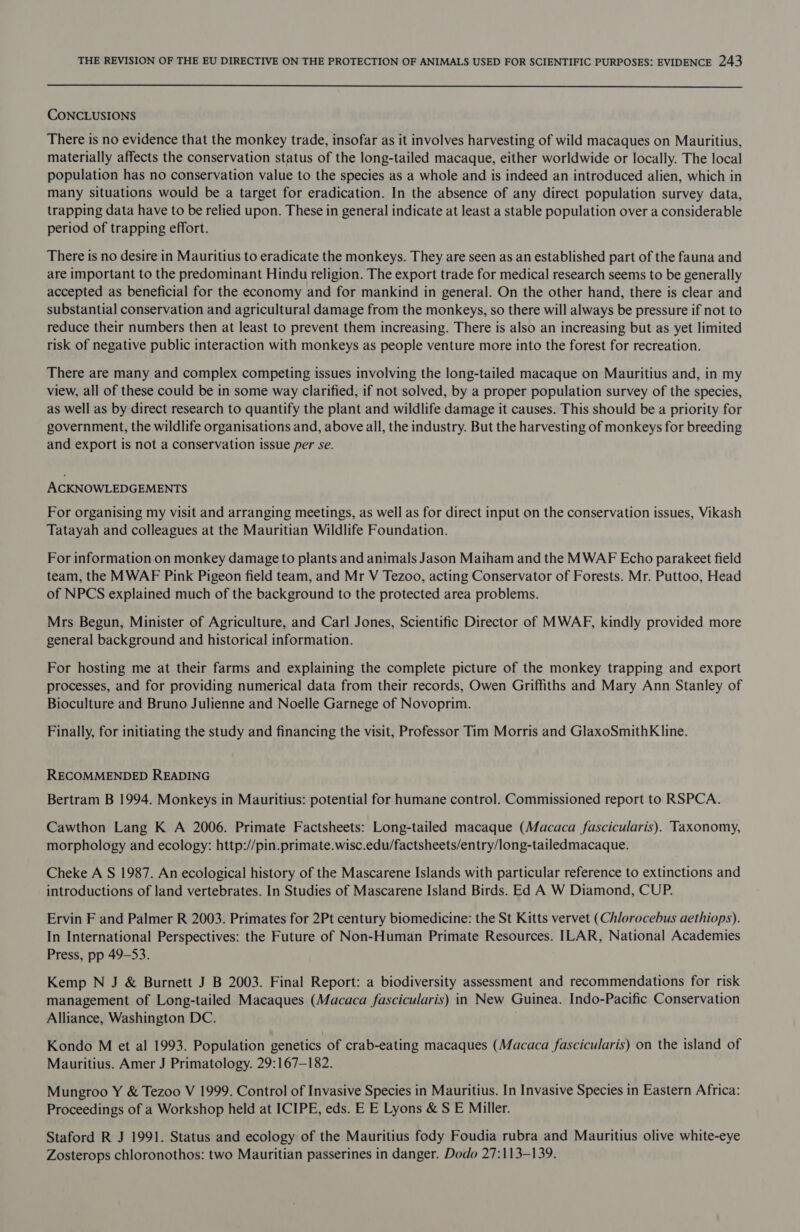  CONCLUSIONS There.is no evidence that the monkey trade, insofar as it involves harvesting of wild macaques on Mauritius, materially affects the conservation status of the long-tailed macaque, either worldwide or locally. The local population has no conservation value to the species as a whole and is indeed an introduced alien, which in many situations would be a target for eradication. In the absence of any direct population survey data, trapping data have to be relied upon. These in general indicate at least a stable population over a considerable period of trapping effort. There is no desire in Mauritius to eradicate the monkeys. They are seen as an established part of the fauna and are important to the predominant Hindu religion. The export trade for medical research seems to be generally accepted as beneficial for the economy and for mankind in general. On the other hand, there is clear and substantial conservation and agricultural damage from the monkeys, so there will always be pressure if not to reduce their numbers then at least to prevent them increasing. There is also an increasing but as yet limited risk of negative public interaction with monkeys as people venture more into the forest for recreation. There are many and complex competing issues involving the long-tailed macaque on Mauritius and, in my view, all of these could be in some way clarified, if not solved, by a proper population survey of the species, as well as by direct research to quantify the plant and wildlife damage it causes. This should be a priority for government, the wildlife organisations and, above all, the industry. But the harvesting of monkeys for breeding and export is not a conservation issue per se. ACKNOWLEDGEMENTS For organising my visit and arranging meetings, as well as for direct input on the conservation issues, Vikash Tatayah and colleagues at the Mauritian Wildlife Foundation. For information on monkey damage to plants and animals Jason Maiham and the MWAF Echo parakeet field team, the MWAF Pink Pigeon field team, and Mr V Tezoo, acting Conservator of Forests. Mr. Puttoo, Head of NPCS explained much of the background to the protected area problems. Mrs Begun, Minister of Agriculture, and Carl Jones, Scientific Director of MWAF, kindly provided more general background and historical information. For hosting me at their farms and explaining the complete picture of the monkey trapping and export processes, and for providing numerical data from their records, Owen Griffiths and Mary Ann Stanley of Bioculture and Bruno Julienne and Noelle Garnege of Novoprim. Finally, for initiating the study and financing the visit, Professor Tim Morris and GlaxoSmithKline. RECOMMENDED READING Bertram B 1994. Monkeys in Mauritius: potential for humane control. Commissioned report to RSPCA. Cawthon Lang K A 2006. Primate Factsheets: Long-tailed macaque (Macaca fascicularis). Taxonomy, morphology and ecology: http://pin.primate.wisc.edu/factsheets/entry/long-tailedmacaque. Cheke A S 1987. An ecological history of the Mascarene Islands with particular reference to extinctions and introductions of land vertebrates. In Studies of Mascarene Island Birds. Ed A W Diamond, CUP. Ervin F and Palmer R 2003. Primates for 2Pt century biomedicine: the St Kitts vervet (Chlorocebus aethiops). In International Perspectives: the Future of Non-Human Primate Resources. ILAR, National Academies Press, pp 49-53. Kemp N J &amp; Burnett J B 2003. Final Report: a biodiversity assessment and recommendations for risk management of Long-tailed Macaques (Macaca fascicularis) in New Guinea. Indo-Pacific Conservation Alliance, Washington DC. Kondo M et al 1993. Population genetics of crab-eating macaques (Macaca fascicularis) on the island of Mauritius. Amer J Primatology. 29:167-182. Mungroo Y &amp; Tezoo V 1999. Control of Invasive Species in Mauritius. In Invasive Species in Eastern Africa: Proceedings of a Workshop held at ICIPE, eds. E E Lyons &amp; S E Miller. Staford R J 1991. Status and ecology of the Mauritius fody Foudia rubra and Mauritius olive white-eye Zosterops chloronothos: two Mauritian passerines in danger. Dodo 27:113-139.