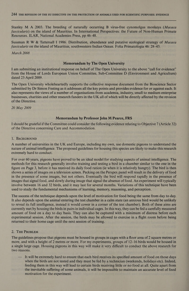 Stanley M A 2003. The breeding of naturally occurring B virus-free cynomolgus monkeys (Macaca fascicularis) on the island of Mauritius. In International Perspectives: the Future of Non-Human Primate Resources. ILAR, National Academies Press, pp 46-48. Sussman R W &amp; Tattersall I 1986. Distribution, abundance and putative ecological strategy of Macaca fascicularis on the island of Mauritius, southwestern Indian Ocean. Folia Primatologia 46: 28-43. March 2008 Memorandum by The Open University I am submitting an institutional response on behalf of The Open University to the above “call for evidence” from the House of Lords European Union Committee, Sub-Committee D (Environment and Agriculture) dated 23 April 2009. The Open University wholeheartedly supports the collective response document from the Bioscience Sector submitted by Dr Simon Festing as it addresses all the key points and provides evidence for or against each. It also represents the views of a number of organisations from academia, industry, small to medium enterprise businesses, charities and other research funders in the UK all of which will be directly affected by the revision of the Directive. 20 May 2009 Memorandum by Professor John M Pearce, FRS I should be grateful if the Committee could consider the following evidence relating to Objective 7 (Article 32) of the Directive concerning Care and Accommodation. 1. BACKGROUND A number of universities in the UK and Europe, including my own, use domestic pigeons to understand the nature of animal intelligence. The proposed guidelines for housing this species are likely to make this research extremely hard to conduct. For over 60 years, pigeons have proved to be an ideal model for studying aspects of animal intelligence. The methods for this research generally involve training and testing a bird in a chamber similar to the one in the figure on Page 3, before it has received its daily food ration (ie when it is relatively hungry). The bird is then shown a series of images on a television screen. Pecking on the Perspex panel will result in the delivery of food in the presence of some images, but not others. Eventually the bird will respond rapidly in the presence of images that signal food, and slowly during image that signal the absence of food. An experiment will typically involve between 16 and 32 birds, and it may last for several months. Variations of this technique have been used to study the fundamental mechanisms of learning, memory, reasoning, and perception. The success of the technique depends upon the level of motivation for food being the same from day to day. It also depends upon the animal entering the test chamber in a calm state (an anxious bird would be unlikely to reveal its full intelligence, instead it would cower in a corner of the test chamber). Both of these aims are currently met by housing the birds in pairs in individual cages. In this way, they can be fed a carefully measured amount of food on a day to day basis. They can also be captured with a minimum of distress before each experimental session. After the session, the birds may be allowed to exercise in a flight room before being returned to their home cage until the next session of training. 2. THE PROBLEM The guidelines propose that pigeons must be housed in groups in cages with a floor area of 2 square metres or more, and with a height of 2 metres or more. For my experiments, groups of 12-16 birds would be housed in a single large cage. Housing pigeons in this way will make it very difficult to conduct the above research for two reasons. — It will be extremely hard to ensure that each bird receives its specified amount of food on those days when the birds are not tested and they must be fed by a technician (weekends, holidays etc). Indeed, feeding them in this way will lead to certain birds receiving little or no food at all. Quite apart from the inevitable suffering of some animals, it will be impossible to maintain an accurate level of food motivation for the experiment.