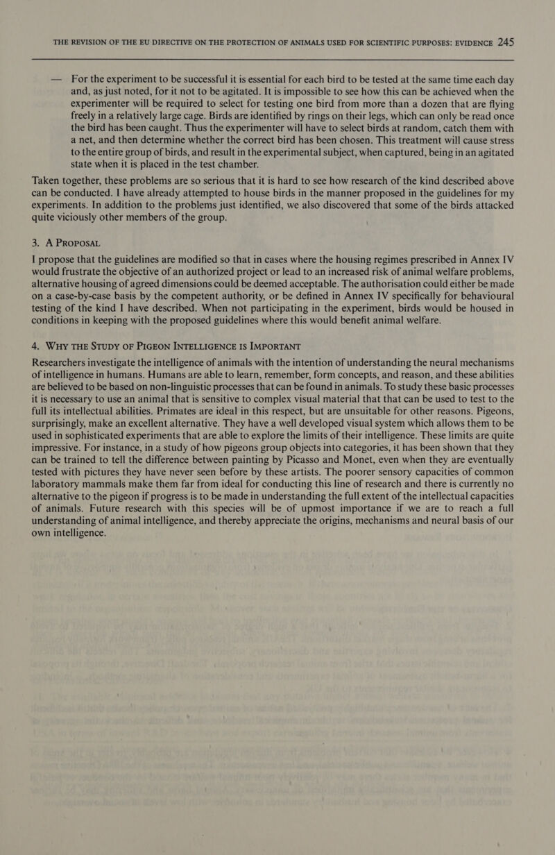 — For the experiment to be successful it is essential for each bird to be tested at the same time each day and, as just noted, for it not to be agitated. It is impossible to see how this can be achieved when the experimenter will be required to select for testing one bird from more than a dozen that are flying freely in a relatively large cage. Birds are identified by rings on their legs, which can only be read once the bird has been caught. Thus the experimenter will have to select birds at random, catch them with a net, and then determine whether the correct bird has been chosen. This treatment will cause stress to the entire group of birds, and result in the experimental subject, when captured, being in an agitated state when it is placed in the test chamber. Taken together, these problems are so serious that it is hard to see how research of the kind described above can be conducted. I have already attempted to house birds in the manner proposed in the guidelines for my experiments. In addition to the problems just identified, we also discovered that some of the birds attacked quite viciously other members of the group. 3. A PROPOSAL I propose that the guidelines are modified so that in cases where the housing regimes prescribed in Annex IV would frustrate the objective of an authorized project or lead to an increased risk of animal welfare problems, alternative housing of agreed dimensions could be deemed acceptable. The authorisation could either be made on a case-by-case basis by the competent authority, or be defined in Annex IV specifically for behavioural testing of the kind I have described. When not participating in the experiment, birds would be housed in conditions in keeping with the proposed guidelines where this would benefit animal welfare. 4. Wuy THE STUDY OF PIGEON INTELLIGENCE IS IMPORTANT Researchers investigate the intelligence of animals with the intention of understanding the neural mechanisms of intelligence in humans. Humans are able to learn, remember, form concepts, and reason, and these abilities are believed to be based on non-linguistic processes that can be found in animals. To study these basic processes it is necessary to use an animal that is sensitive to complex visual material that that can be used to test to the full its intellectual abilities. Primates are ideal in this respect, but are unsuitable for other reasons. Pigeons, surprisingly, make an excellent alternative. They have a well developed visual system which allows them to be used in sophisticated experiments that are able to explore the limits of their intelligence. These limits are quite impressive. For instance, in a study of how pigeons group objects into categories, it has been shown that they can be trained to tell the difference between painting by Picasso and Monet, even when they are eventually tested with pictures they have never seen before by these artists. The poorer sensory capacities of common laboratory mammals make them far from ideal for conducting this line of research and there is currently no alternative to the pigeon if progress is to be made in understanding the full extent of the intellectual capacities of animals. Future research with this species will be of upmost importance if we are to reach a full understanding of animal intelligence, and thereby appreciate the origins, mechanisms and neural basis of our own intelligence.